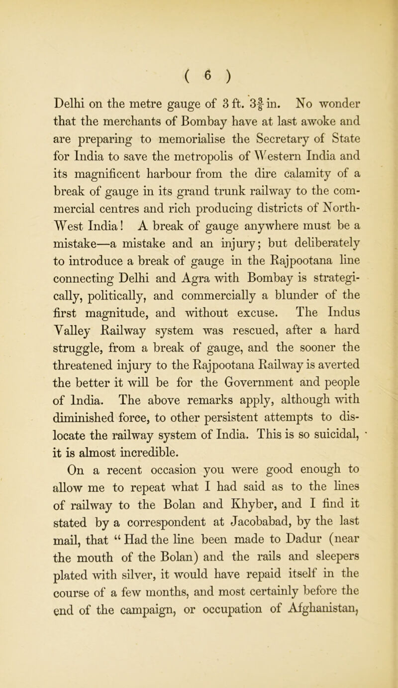 Delhi on the metre gauge of 3 ft. 3f in. No wonder that the merchants of Bombay have at last awoke and are preparing to memorialise the Secretary of State for India to save the metropolis of Western India and its magnificent harbour from the dire calamity of a break of gauge in its grand trunk railway to the com- mercial centres and rich producing districts of North- West India! A break of gauge anywhere must be a mistake—a mistake and an injury; but deliberately to introduce a break of gauge in the Rajpootana line connecting Delhi and Agra with Bombay is strategi- cally, politically, and commercially a blunder of the first magnitude, and without excuse. The Indus Valley Railway system was rescued, after a hard struggle, from a break of gauge, and the sooner the threatened injury to the Rajpootana Railway is averted the better it will be for the Government and people of India. The above remarks apply, although with diminished force, to other persistent attempts to dis- locate the railway system of India. This is so suicidal, * it is almost incredible. On a recent occasion you were good enough to allow me to repeat what I had said as to the fines of railway to the Bolan and Khyber, and I find it stated by a correspondent at Jacobabad, by the last mail, that “ Had the fine been made to Dadur (near the mouth of the Bolan) and the rails and sleepers plated with silver, it would have repaid itself in the course of a few months, and most certainly before the end of the campaign, or occupation of Afghanistan,