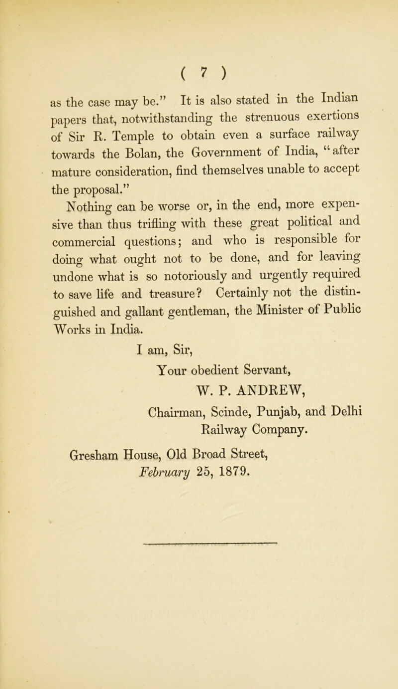 as the case may be.” It is also stated in the Indian papers that, notwithstanding the strenuous exertions of Sir R. Temple to obtain even a surface railway towards the Bolan, the Government of India, “ after mature consideration, find themselves unable to accept the proposal.” Nothing can be worse or, in the end, more expen- sive than thus trifling with these great political and commercial questions; and who is responsible for doing what ought not to be done, and for leaving undone what is so notoriously and urgently required to save life and treasure? Certainly not the distin- guished and gallant gentleman, the Minister of Public Works in India. I am, Sir, Your obedient Servant, W. P. ANDREW, Chairman, Scinde, Punjab, and Delhi Railway Company. Gresham House, Old Broad Street,