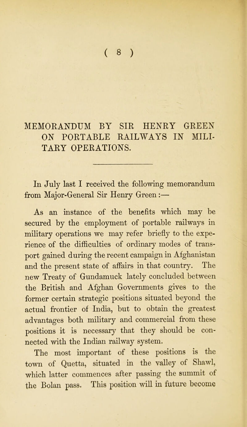 MEMORANDUM BY SIR HENRY GREEN ON PORTABLE RAILWAYS IN MILI- TARY OPERATIONS. In July last I received the following memorandum from Major-General Sir Henry Green:— As an instance of the benefits which may be secured by the employment of portable railways in military operations we may refer briefly to the expe- rience of the difficulties of ordinary modes of trans- port gained during the recent campaign in Afghanistan and the present state of affairs in that country. The new Treaty of Gundamuck lately concluded between the British and Afghan Governments gives to the former certain strategic positions situated beyond the actual frontier of India, but to obtain the greatest advantages both military and commercial from these positions it is necessary that they should be con- nected with the Indian railway system. The most important of these positions is the town of Quetta, situated in the valley of Shawl, which latter commences after passing the summit of the Bolan pass. This position will in future become