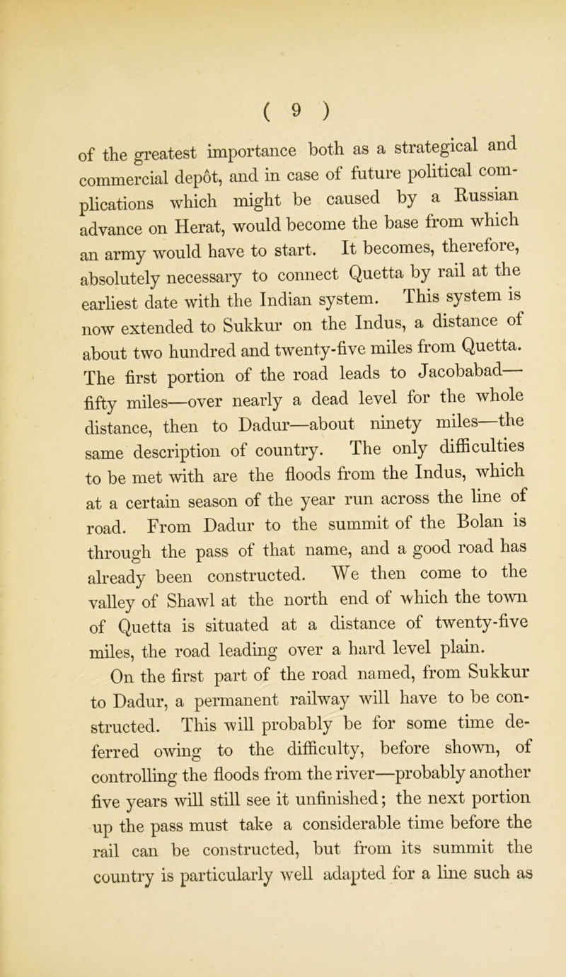 of the greatest importance both as a strategical and commercial dep6t, and in case of future political com- plications which might be caused by a Russian advance on Herat, would become the base from which an army would have to start. It becomes, therefore, absolutely necessary to connect Quetta by rail at the earliest date with the Indian system. This system is now extended to Sukkur on the Indus, a distance ot about two hundred and twenty-five miles from Quetta. The first portion of the road leads to Jacobabad fifty miles—over nearly a dead level for the whole distance, then to Dadur—about ninety miles—the same description of country. The only difficulties to be met with are the floods from the Indus, which at a certain season of the year run across the line of road. From Dadur to the summit of the Bolan is through the pass of that name, and a good road has already been constructed. We then come to the valley of Shawl at the north end of which the town of Quetta is situated at a distance of twenty-five miles, the road leading over a hard level plain. On the first part of the road named, from Sukkur to Dadur, a permanent railway will have to be con- structed. This will probably be for some time de- ferred owing to the difficulty, before shown, of controlling the floods from the river—probably another five years will still see it unfinished; the next portion up the pass must take a considerable time before the rail can be constructed, but from its summit the country is particularly well adapted for a line such as