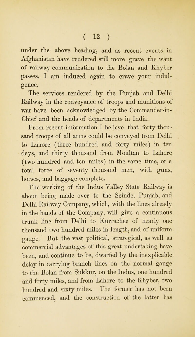 under the above heading, and as recent events in Afghanistan have rendered still more grave the want of railway communication to the Bolan and Khyber passes, I am induced again to crave your indul- gence. The services rendered by the Punjab and Delhi Railway in the conveyance of troops and munitions of war have been acknowledged by the Commander-in- Chief and the heads of departments in India. From recent information I believe that forty thou- sand troops of all arms could be conveyed from Delhi to Lahore (three hundred and forty miles) in ten days, and thirty thousand from Moultan to Lahore (two hundred and ten miles) in the same time, or a total force of seventy thousand men, with guns, horses, and baggage complete. The working of the Indus Valley State Railway is about being made over to the Scinde, Punjab, and Delhi Railway Company, which, with the lines already in the hands of the Company, will give a continuous trunk line from Delhi to Kurrachee of nearly one thousand two hundred miles in length, and of uniform gauge. But the vast political, strategical, as well as commercial advantages of this great undertaking have been, and continue to be, dwarfed by the inexplicable delay in carrying branch lines on the normal gauge to the Bolan from Sukkur, on the Indus, one hundred and forty miles, and from Lahore to the Khyber, two hundred and sixty miles. The former has not been commenced, and the construction of the latter has