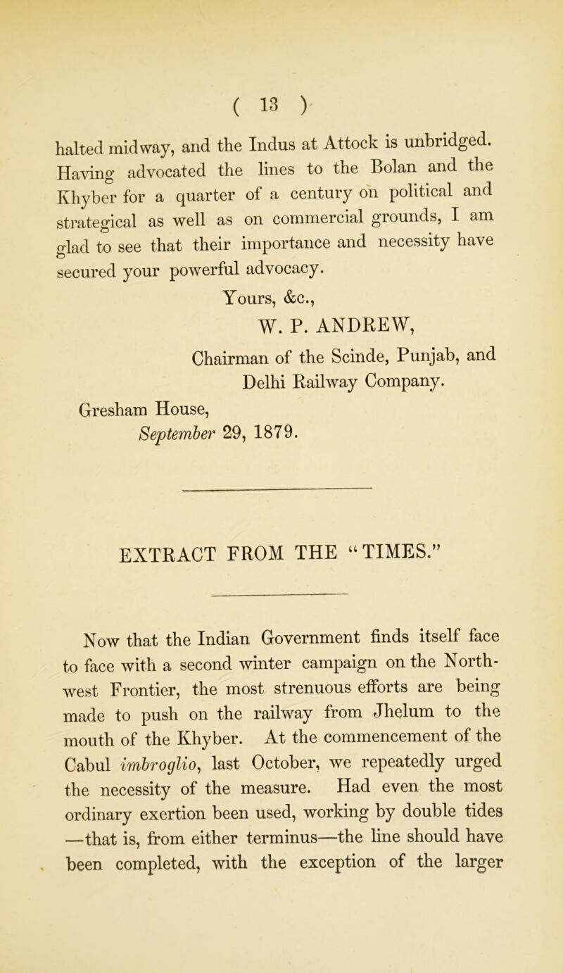 halted midway, and the Indus at Attock is unbridged. Having advocated the lines to the Bolan and the Khyber for a quarter of a century on political and strategical as well as on commercial grounds, I am glad to see that their importance and necessity have secured your powerful advocacy. Yours, &c., W. P. ANDREW, Chairman of the Scinde, Punjab, and Delhi Railway Company. Gresham House, September 29, 1879. EXTRACT FROM THE “ TIMES.” Now that the Indian Government finds itself face to face with a second winter campaign on the North- west Frontier, the most strenuous efforts are being made to push on the railway from Jhelum to the mouth of the Khyber. At the commencement of the Cabul imbroglio, last October, we repeatedly urged the necessity of the measure. Had even the most ordinary exertion been used, working by double tides —that is, from either terminus—the line should have been completed, with the exception of the larger