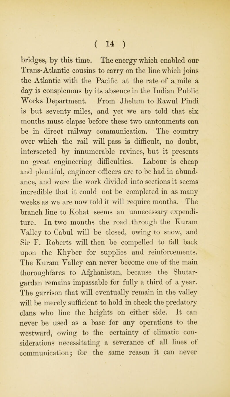 bridges, by this time. The energy which enabled our Trans-Atlantic cousins to carry on the line which joins the Atlantic with the Pacific at the rate of a mile a day is conspicuous by its absence in the Indian Public Works Department. From Jhelum to Pawul Pindi is but seventy miles, and yet we are told that six months must elapse before these two cantonments can be in direct railway communication. The country over which the rail will pass is difficult, no doubt, intersected by innumerable ravines, but it presents no great engineering difficulties. Labour is cheap and plentiful, engineer officers are to be had in abund- ance, and were the work divided into sections it seems incredible that it could not be completed in as many weeks as we are now told it will require months. The branch line to Kohat seems an unnecessary expendi- ture. In two months the road through the Kuram Yalley to Cabul will be closed, owing to snow, and Sir F. Roberts will then be compelled to fall back upon the Khyber for supplies and reinforcements. The Kuram Valley can never become one of the main thoroughfares to Afghanistan, because the Shutar- gardan remains impassable for fully a third of a year. The garrison that will eventually remain in the valley will be merely sufficient to hold in check the predatory clans who line the heights on either side. It can never be used as a base for any operations to the westward, owing to the certainty of climatic con- siderations necessitating a severance of all lines of communication; for the same reason it can never