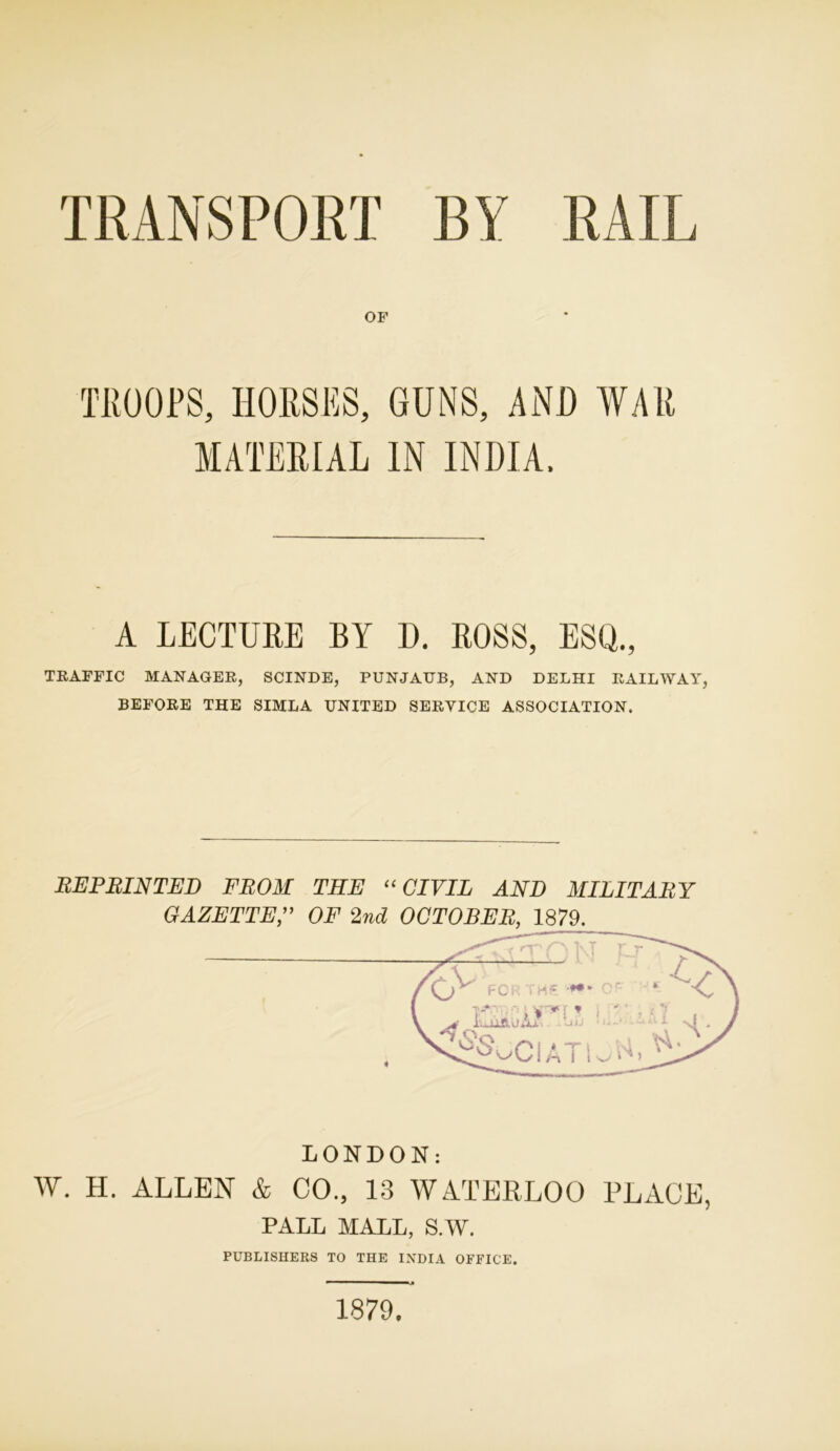 TRANSPORT BY RAIL OF TROOPS, HORSES, GUNS, AND WAR MATERIAL IN INDIA. A LECTURE BY D. ROSS, ESQ., TRAFFIC MANAGER, SCINDE, PUNJAUB, AND DELHI RAILWAY, BEFORE THE SIMLA UNITED SERVICE ASSOCIATION. REPRINTED FROM THE “CIVIL AND MILITARY GAZETTEOF 2nd OCTOBER, 1879. LONDON: W. H. ALLEN & CO., 13 WATERLOO PLACE, PALL MALL, S.W. PUBLISHERS TO THE INDIA OFFICE. 1879.