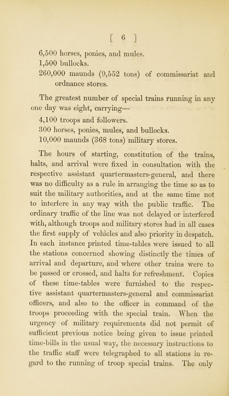 6.500 horses, ponies, and mules. 1.500 bullocks. 260.000 maunds (9,552 tons) of commissariat and ordnance stores. The greatest number of special trains running in any one day was eight, carrying— 4,100 troops and followers. 300 horses, ponies, mules, and bullocks. 10.000 maunds (368 tons) military stores. The hours of starting, constitution of the trains, halts, and arrival were fixed in consultation with the respective assistant quar ter mast ers-general, and there was no difficulty as a rule in arranging the time so as to suit the military authorities, and at the same time not to interfere in any way with the public traffic. The ordinary traffic of the line was not delayed or interfered with, although troops and military stores had in all cases the first supply of vehicles and also priority in despatch. In each instance printed time-tables were issued to all the stations concerned showing distinctly the times of arrival and departure, and where other trains were to be passed or crossed, and halts for refreshment. Copies of these time-tables were furnished to the respec- tive assistant quartermasters-general and commissariat officers, and also to the officer in command of the troops proceeding with the special train. When the urgency of military requirements did not permit of sufficient previous notice being given to issue printed time-bills in the usual way, the necessary instructions to the traffic staff were telegraphed to all stations in re- gard to the running of troop special trains. The only