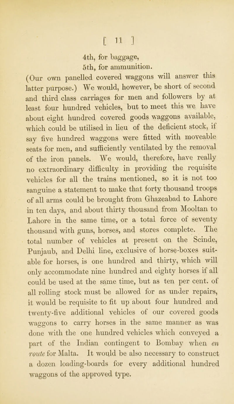 4th, for baggage, 5th, for ammunition. (Our own panelled covered waggons will answer this latter purpose.) We would, however, be short of second and third class carriages for men and followers by at least four hundred vehicles, but to meet this we have about eight hundred covered goods waggons available, which could be utilised in lieu of the deficient stock, it say five hundred waggons were fitted with moveable seats for men, and sufficiently ventilated by the removal of the iron panels. We would, therefore, have really no extraordinary difficulty in providing the requisite vehicles for all the trains mentioned, so it is not too sanguine a statement to make that forty thousand troops of all arms could be brought from Ghazeabad to Lahore in ten days, and about thirty thousand from Mooltan to Lahore in the same time, or a total force of seventy thousand with guns, horses, and stores complete. The total number of vehicles at present on the Scinde, Punjaub, and Delhi line, exclusive of horse-boxes suit- able for horses, is one hundred and thirty, which will only accommodate nine hundred and eighty horses if all could be used at the same time, but as ten per cent, of' all rolling stock must be allowed for as under repairs, it would be requisite to fit up about four hundred and twenty-five additional vehicles of our covered goods waffsfons to carry horses in the same manner as was done with the one hundred vehicles which conveyed a part of the Indian contingent to Bombay when en route for Malta. It would be also necessary to construct a dozen loading-boards for every additional hundred waggons of the approved type.