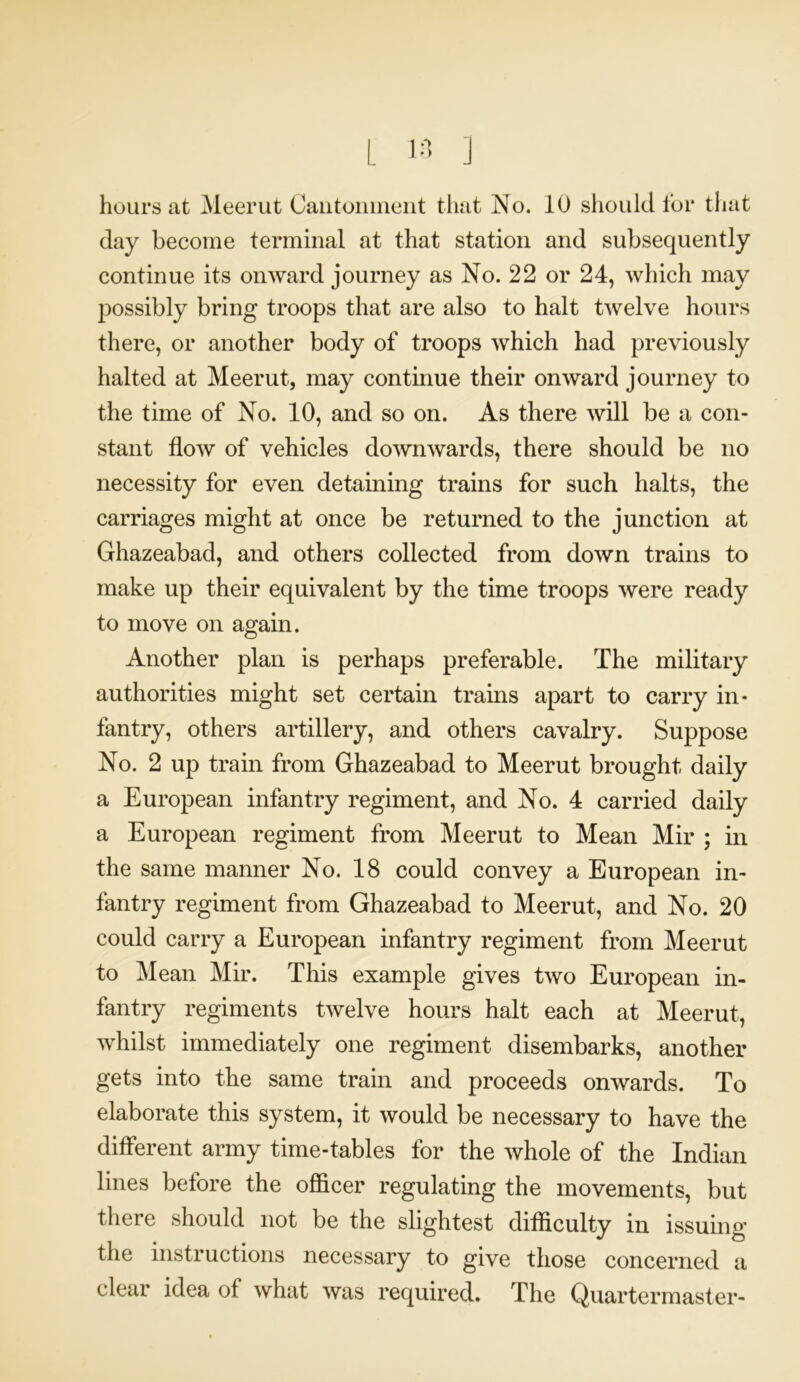 day become terminal at that station and subsequently continue its onward journey as No. 22 or 24, which may possibly bring troops that are also to halt twelve hours there, or another body of troops which had previously halted at Meerut, may continue their onward journey to the time of No. 10, and so on. As there will be a con- stant flow of vehicles downwards, there should be no necessity for even detaining trains for such halts, the carriages might at once be returned to the junction at Ghazeabad, and others collected from down trains to make up their equivalent by the time troops were ready to move on again. Another plan is perhaps preferable. The military authorities might set certain trains apart to carry in- fantry, others artillery, and others cavalry. Suppose No. 2 up train from Ghazeabad to Meerut brought daily a European infantry regiment, and No. 4 carried daily a European regiment from Meerut to Mean Mir ; in the same manner No. 18 could convey a European in- fantry regiment from Ghazeabad to Meerut, and No. 20 could carry a European infantry regiment from Meerut to Mean Mir. This example gives two European in- fantry regiments twelve hours halt each at Meerut, whilst immediately one regiment disembarks, another gets into the same train and proceeds onwards. To elaborate this system, it would be necessary to have the different army time-tables for the whole of the Indian lines before the officer regulating the movements, but there should not be the slightest difficulty in issuing the instructions necessary to give those concerned a clear idea of what was required. The Quartermaster-