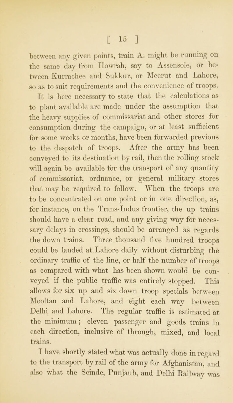 between any given points, train A. might be running on the same day from Howrah, say to Assensole, or be- tween Kurrachee and Sukkur, or Meerut and Lahore, so as to suit requirements and the convenience of troops. It is here necessary to state that the calculations as to plant available are made under the assumption that the heavy supplies of commissariat and other stores for consumption during the campaign, or at least sufficient for some weeks or months, have been forwarded previous to the despatch of troops. After the army has been conveyed to its destination by rail, then the rolling stock will again be available for the transport of any quantity of commissariat, ordnance, or general military stores that may be required to follow. When the troops are to be concentrated on one point or in one direction, as, for instance, on the Trans-Indus frontier, the up trains should have a clear road, and any giving way for neces- sary delays in crossings, should be arranged as regards the down trains. Three thousand five hundred troops could be landed at Lahore daily without disturbing the ordinary traffic of the line, or half the number of troops as compared with what has been shown would be con- veyed if the public traffic was entirely stopped. This allows for six up and six down troop specials between Mooltan and Lahore, and eight each way between Delhi and Lahore. The regular traffic is estimated at the minimum ; eleven passenger and goods trains in each direction, inclusive of through, mixed, and local trains. I have shortly stated what was actually done in regard to the transport by rail of the army for Afghanistan, and also what the Scinde, Punjaub, and Delhi Railway was