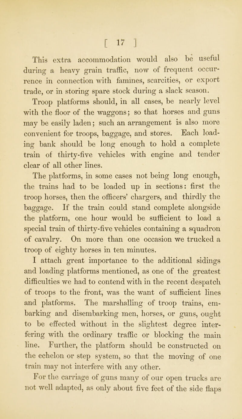 This extra accommodation would also be useful during a heavy grain traffic, now of frequent occur- rence in connection with famines, scarcities, or export trade, or in storing spare stock during a slack season. Troop platforms should, in all cases, be nearly level with the floor of the waggons; so that horses and guns may be easily laden; such an arrangement is also more convenient for troops, baggage, and stores. Each load- ing bank should be long enough to hold a complete train of thirty-five vehicles with engine and tender clear of all other lines. The platforms, in some cases not being long enough, the trains had to be loaded up in sections: first the troop horses, then the officers’ chargers, and thirdly the baggage. If the train could stand complete alongside the platform, one hour would be sufficient to load a special train of thirty-five vehicles containing a squadron of cavalry. On more than one occasion we trucked a troop of eighty horses in ten minutes. I attach great importance to the additional sidings and loading platforms mentioned, as one of ihe greatest difficulties we had to contend with in the recent despatch of troops to the front, was the want of sufficient lines and platforms. The marshalling of troop trains, em- barking and disembarking men, horses, or guns, ought to be effected without in the slightest degree inter- fering with the ordinary traffic or blocking the main line. Further, the platform should be constructed on the echelon or step system, so that the moving of one train may not interfere with any other. For the carriage of guns many of our open trucks are not well adapted, as only about five feet of the side flaps