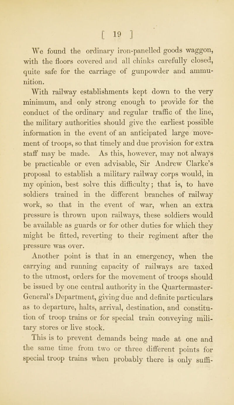 We found the ordinary iron-panelled goods waggon, with the floors covered and all chinks carefully closed, quite safe for the carriage of gunpowder and ammu- nition. With railway establishments kept down to the very minimum, and only strong enough to provide for the conduct of the ordinary and regular traffic of the line, the military authorities should give the earliest possible information in the event of an anticipated large move- ment of troops, so that timely and due provision for extra staff may be made. As this, however, may not always be practicable or even advisable, Sir Andrew Clarke’s proposal to establish a military railway corps would, in my opinion, best solve this difficulty; that is, to have soldiers trained in the different branches of railway work, so that in the event of war, when an extra pressure is thrown upon railways, these soldiers would be available as guards or for other duties for which they might be fitted, reverting to their regiment after the pressure was over. Another point is that in an emergency, when the carrying and running capacity of railways are taxed to the utmost, orders for the movement of troops should be issued by one central authority in the Quartermaster- General’s Department, giving due and definite particulars as to departure, halts, arrival, destination, and constitu- tion of troop trains or for special train conveying mili- tary stores or live stock. This is to prevent demands being made at one and the same time from two or three different points for special troop trains when probably there is only suffi-