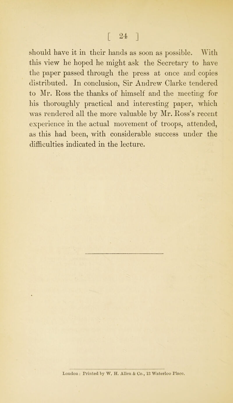 should have it in their hands as soon as possible. With this view he hoped he might ask the Secretary to have the paper passed through the press at once and copies distributed. In conclusion, Sir Andrew Clarke tendered to Mr. Ross the thanks of himself and the meeting for his thoroughly practical and interesting paper, which was rendered all the more valuable by Mr. Ross’s recent experience in the actual movement of troops, attended, as this had been, with considerable success under the difficulties indicated in the lecture. London : Printed by W. H. Allen & Co., 13 Waterloo Place.