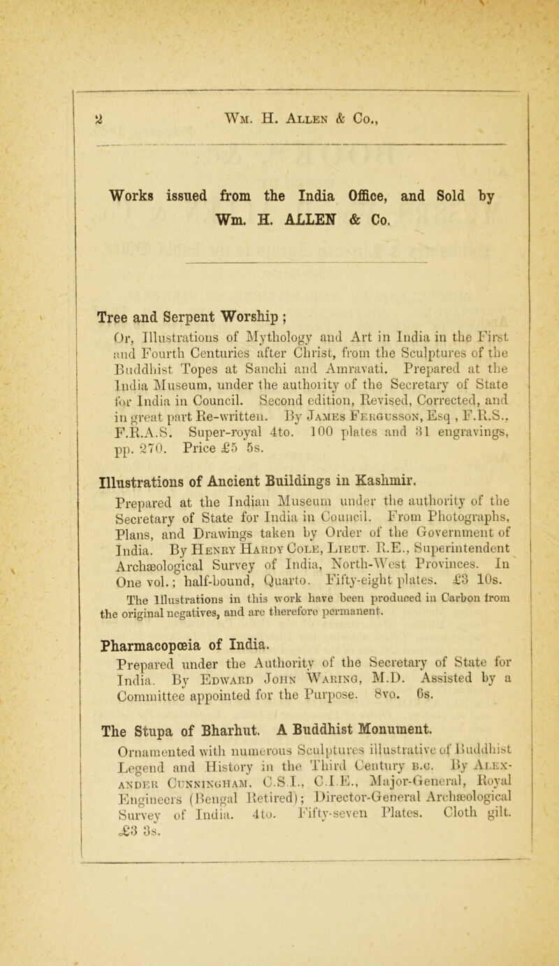 Works issued from the India Office, and Sold by Wm. H. ALLEN & Co. Tree and Serpent Worship ; Or, Illustrations of Mythology and Art in India in the First and Fourth Centuries after Christ, from the Sculptures of the Buddhist Topes at Sanchi and Amravati. Prepared at the India Museum, under the authority of the Secretary of State for India in Council. Second edition, Revised, Corrected, and in great part Re-written. By James Fergusson, Esq , F.R.S., F.R.A.S. Super-royal 4to. 100 plates and 31 engravings, pp. 270. Price £5 5s. Illustrations of Ancient Buildings in Kashmir. Prepared at the Indian Museum under the authority of the Secretary of State for India in Council. From Photographs, Plans, and Drawings taken by Order of the Government of India. By Henry Hardy Cole, Lieut. R.E., Superintendent Archeological Survey of India, North-West Provinces. In Onevol.; half-hound, Quarto. Fifty-eight plates. £3 10s. The Illustrations in this work have been produced in Carbon irom the original negatives, and are therefore permanent. Pharmacopoeia of India. Prepared under the Authority of the Secretary of State for India. By Edward John Waring, M.D. Assisted by a Committee appointed for the Purpose. 8vo. 6s. The Stupa of Bharhut. A Buddhist Monument. Ornamented with numerous Sculptures illustrative of Buddhist Legend and History in the Third Century b.o. By Alex- ander Cunningham, O.S.I., C.I.E., Major-General, Royal Engineers (Bengal Retired); Director-General Archaeological Survey of India. 4to. Fifty-seven Plates. Cloth gilt. c£3 3s.