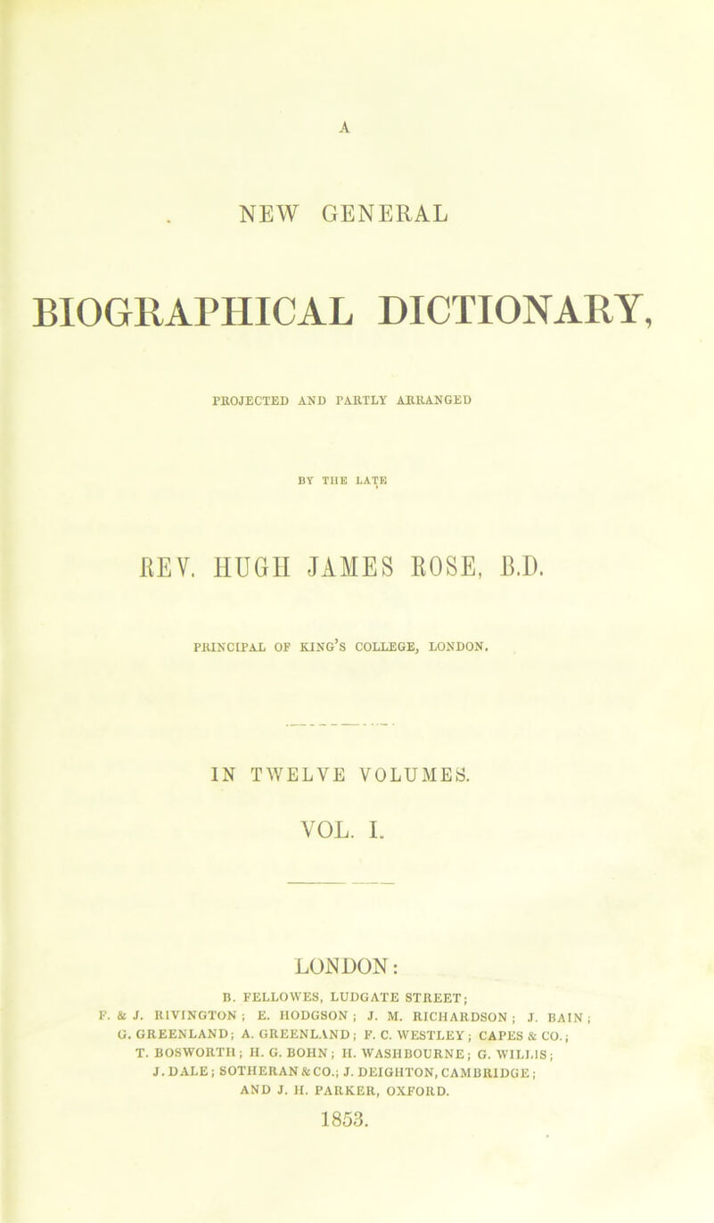 NEW GENERAL BIOGRAPHICAL DICTIONARY, PROJECTED AND PARTLY ARRANGED BY TIIE LATE REV. HUGH JAMES ROSE, B.I). PRINCIPAL OP KING’S COLLEGE, LONDON. IN TWELVE VOLUMES. VOL. I. LONDON: B. FELLOVVES, LUDGATE STREET; F. & J. IllVINGTON ; E. HODGSON; J. M. RICHARDSON; J. BAIN; G. GREENLAND; A. GREENLAND; F. C. WESTLEY; CAPES & CO.; T. BOSWORTH; H. G. BOHN; II. WASHBOURNE; G. WILLIS; J. D ALE ; SOTHERAN &CO.; J. DEIGHTON, CAMBRIDGE ; AND J. II. PARKER, OXFORD. 1853.