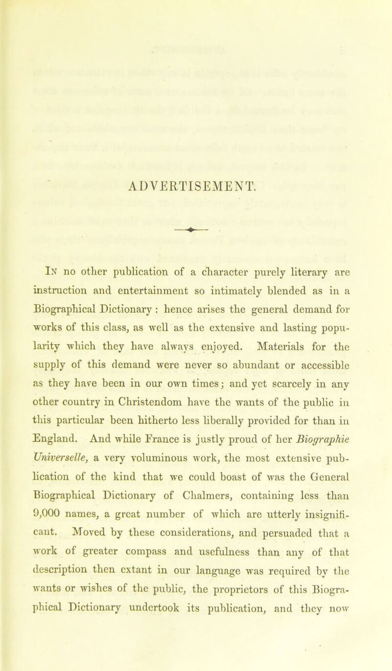 ADVERTISEMENT. In no other publication of a character purely literary are instruction ancl entertainment so intimately blended as in a Biographical Dictionary : hence arises the general demand for works of this class, as well as the extensive and lasting popu- larity which they have always enjoyed. Materials for the supply of this demand were never so abundant or accessible as they have been in our own times; and yet scarcely in any other country in Christendom have the wants of the public in this particular been hitherto less liberally provided for than in England. And while France is justly proud of her Biographie UniverseUe, a very voluminous work, the most extensive pub- lication of the kind that we could boast of was the General Biographical Dictionary of Chalmers, containing less than 9,000 names, a great number of which are utterly insignifi- cant. Moved by these considerations, and persuaded that a work of greater compass and usefulness than any of that description then extant in our language was required by the wants or wishes of the public, the proprietors of this Biogra- phical Dictionary undertook its publication, and they now