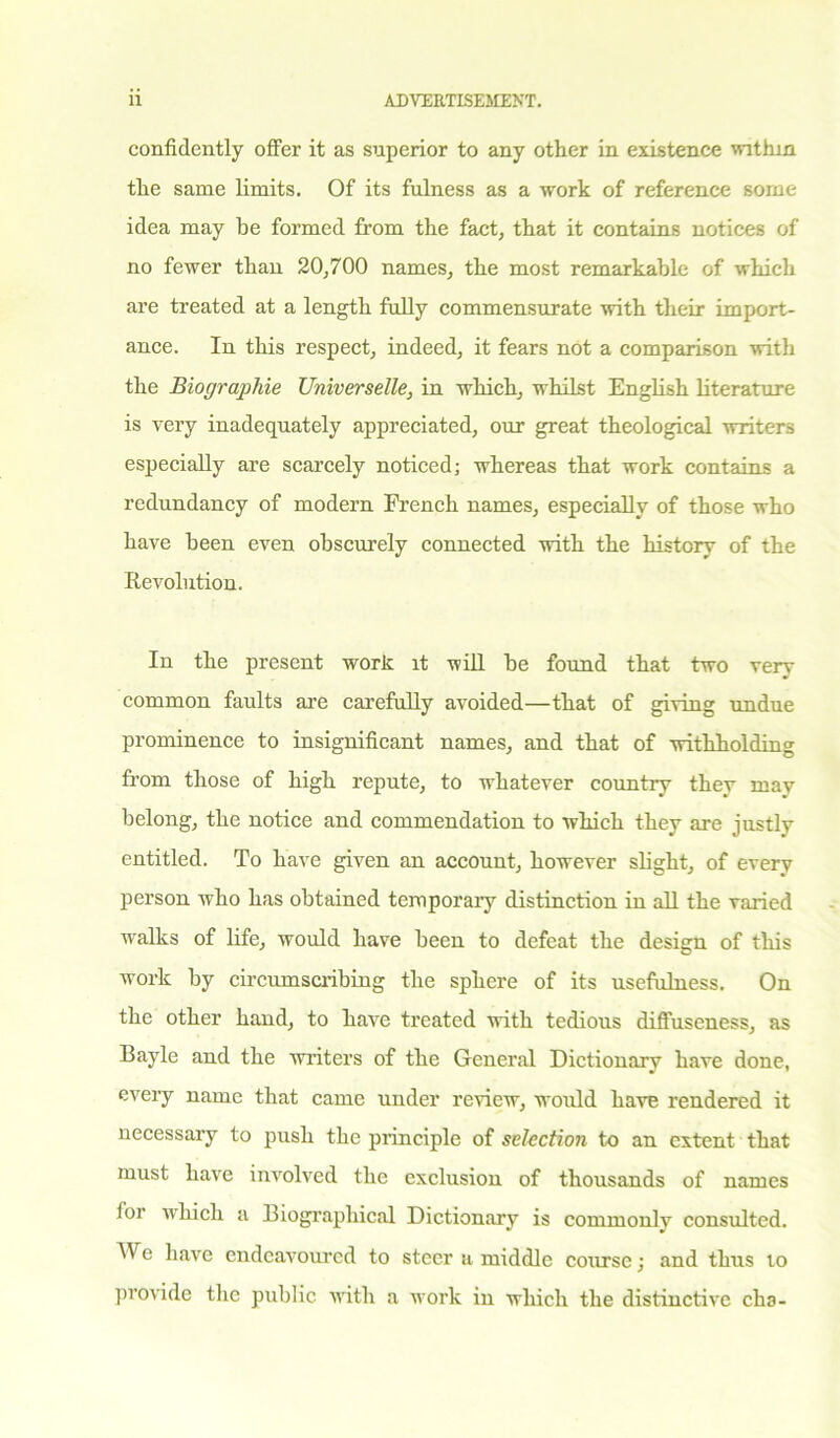 confidently offer it as superior to any other in existence within the same limits. Of its fulness as a work of reference some idea may be formed from the fact, that it contains notices of no fewer than 20,700 names, the most remarkable of which are treated at a length fully commensurate with their import- ance. In this respect, indeed, it fears not a comparison 111111 the Biographie TJniverselle, in which, whilst English literature is very inadequately appreciated, our great theological writers especially are scarcely noticed; whereas that work contains a redundancy of modern French names, especially of those who have been even obscurely connected with the history of the Revolution. In the present work it will be found that two very common faults are carefully avoided—that of giving undue prominence to insignificant names, and that of withholding from those of high repute, to whatever country they may belong, the notice and commendation to which they are justly entitled. To have given an account, however slight, of every person who has obtained temporary distinction in all the varied walks of life, would have been to defeat the design of this work by circumscribing the sphere of its usefulness. On the other hand, to have treated with tedious difluseness, as Bayle and the writers of the General Dictionary have done, every name that came under review, would have rendered it necessary to push the principle of selection to an extent that must have involved the exclusion of thousands of names lor which a Biographical Dictionary is commonly consulted. We have endeavoured to steer a middle course; and thus to provide the public with a work in which the distinctive cha-