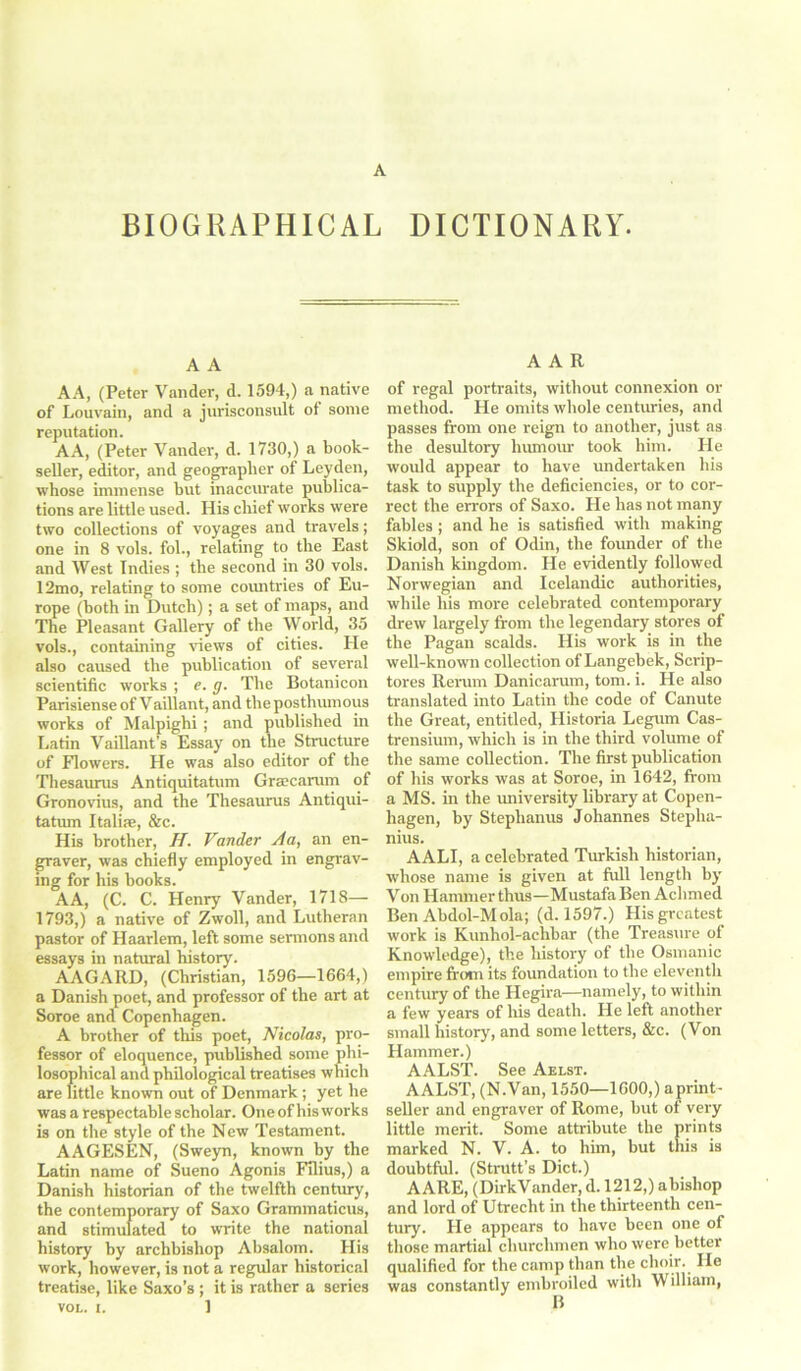 BIOGRAPHICAL DICTIONARY. A A AA, (Peter Vander, d. 1594,) a native of Louvain, and a jurisconsult ot some reputation. AA, (Peter Vander, d. 1730,) a book- seller, editor, and geographer of Leyden, whose immense hut inaccurate publica- tions are little used. His chief works were two collections of voyages and travels; one in 8 vols. fol., relating to the East and West Indies ; the second in 30 vols. 12mo, relating to some countries of Eu- rope (both in Dutch); a set of maps, and The Pleasant Gallery of the World, 35 vols., containing views of cities. He also caused the publication of several scientific works ; e. g. The Botanicon Parisiense of Vaillant, and the posthumous works of Malpighi ; and published in Latin Vaillant's Essay on the Structure of Flowers. He was also editor of the Thesaurus Antiquitatum Grsecarum of Gronovius, and the Thesaurus Antiqui- tatum Italire, &c. His brother, H. Vander A a, an en- graver, was chiefly employed in engrav- ing for his hooks. AA, (C. C. Henry Vander, 1718— 1793,) a native of Zwoll, and Lutheran pastor of Haarlem, left some sermons and essays in natural history. AAGARD, (Christian, 1596—1664,) a Danish poet, and professor of the art at Soroe and Copenhagen. A brother of this poet, Nicolas, pro- fessor of eloquence, published some phi- losophical and philological treatises which are little known out of Denmark ; yet he was a respectable scholar. One of his works is on the style of the New Testament. AAGESEN, (Sweyn, known by the Latin name of Sueno Agonis Filius,) a Danish historian of the twelfth century, the contemporary of Saxo Grammaticus, and stimulated to write the national history by archbishop Absalom. His work, however, is not a regular historical treatise, like Saxo’s ; it is rather a series VOL. i. 1 AAR of regal portraits, without connexion or method. He omits whole centuries, and passes from one reign to another, just as the desultory humour took him. He would appear to have undertaken his task to supply the deficiencies, or to cor- rect the errors of Saxo. He has not many fables; and he is satisfied with making Skiold, son of Odin, the founder of the Danish kingdom. He evidently followed Norwegian and Icelandic authorities, while his more celebrated contemporary drew largely from the legendary stores of the Pagan scalds. His work is in the well-known collection of Langehek, Scrip- tores Rerum Danicarum, tom. i. He also translated into Latin the code of Canute the Great, entitled, Historia Legum Cas- trensium, which is in the third volume of the same collection. The first publication of his works was at Soroe, in 1642, from a MS. in the university library at Copen- hagen, by Stephanus Johannes Stepha- nius. AALI, a celebrated Turkish historian, whose name is given at frill length by Von Hammer thus—Mustafa Ben Aclimed Ben Abdol-Mola; (d. 1597.) His greatest work is Kunhol-aclibar (the Treasure of Knowledge), the history of the Osmanic empire from its foundation to the eleventh century of the Hegira—namely, to within a few years of his death. He left another small history, and some letters, &c. (Von Hammer.) AALST. See Aelst. AALST, (N.Van, 1550—1600,) aprint- seller and engraver of Rome, but of very little merit. Some attribute the prints marked N. V. A. to him, but this is doubtful. (Strutt’s Diet.) AARE, (DirkVander, d. 1212,) abishop and lord of Utrecht in the thirteenth cen- tury. He appears to have been one of those martial churchmen who were better qualified for the camp than the choir.. He was constantly embroiled with William,