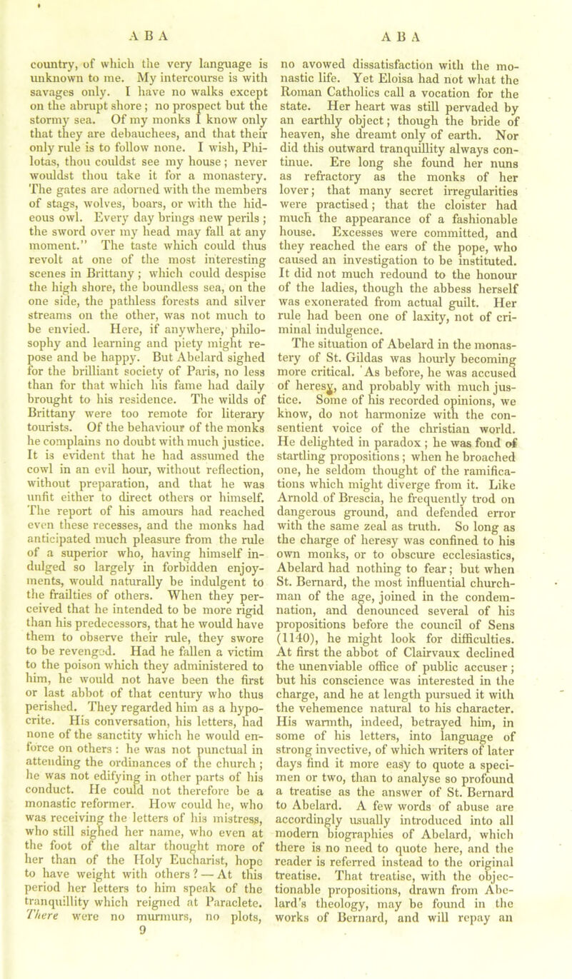 country, of which the very language is unknown to me. My intercourse is with savages only. I have no walks except on the abrupt shore ; no prospect but the stormy sea. Of my monks I know only that they are debauchees, and that their only rule is to follow none. I wish, Phi- lotas, thou couldst see my house ; never wouldst thou take it for a monastery. The gates are adorned with the members of stags, wolves, boars, or with the hid- eous owl. Every day brings new perils ; the sword over my head may fall at any moment.” The taste which could thus revolt at one of the most interesting scenes in Brittany ; which could despise the high shore, the boundless sea, on the one side, the pathless forests and silver streams on the other, was not much to be envied. Here, if anywhere, philo- sophy and learning and piety might re- pose and be happy. But Abelard sighed for the brilliant society of Paris, no less than for that which his fame had daily brought to his residence. The wilds of Brittany were too remote for literary tourists. Of the behaviour of the monks he complains no doubt with much justice. It is evident that he had assumed the cowl in an evil hour, without reflection, without preparation, and that he was unfit either to direct others or himself. The report of his amours had reached even these recesses, and the monks had anticipated much pleasure from the rule of a superior who, having himself in- dulged so largely in forbidden enjoy- ments, would naturally be indulgent to the frailties of others. When they per- ceived that he intended to be more rigid than his predecessors, that he would have them to observe their rule, they swore to be revenged. Had he fallen a victim to the poison which they administered to him, he would not have been the first or last abbot of that century who thus perished. They regarded him as a hypo- crite. His conversation, his letters, had none of the sanctity which he would en- force on others: he was not punctual in attending the ordinances of the church ; he was not edifying in other parts of his conduct. He could not therefore be a monastic reformer. How could he, who was receiving the letters of his mistress, who still sighed her name, who even at the foot of the altar thought more of her than of the Holy Eucharist, hope to have weight with others ? — At this period her letters to him speak of the tranquillity which reigned at Paraclete. There were no murmurs, no plots, 9 no avowed dissatisfaction with the mo- nastic life. Yet Eloisa had not what the Roman Catholics call a vocation for the state. Her heart was still pervaded by an earthly object; though the bride of heaven, she dreamt only of earth. Nor did this outward tranquillity always con- tinue. Ere long she foimd her nuns as refractory as the monks of her lover; that many secret irregularities were practised; that the cloister had much the appearance of a fashionable house. Excesses were committed, and they reached the ears of the pope, who caused an investigation to be instituted. It did not much redound to the honour of the ladies, though the abbess herself was exonerated from actual guilt. Her rule had been one of laxity, not of cri- minal indulgence. The situation of Abelard in the monas- tery of St. Gildas was hourly becoming more critical. As before, he was accused of heresy, and probably with much jus- tice. Some of his recorded opinions, we know, do not harmonize with the con- sentient voice of the Christian world. He delighted in paradox ; he was fond of startling propositions; when he broached one, he seldom thought of the ramifica- tions which might diverge from it. Like Arnold of Brescia, he frequently trod on dangerous ground, and defended error with the same zeal as truth. So long as the charge of heresy was confined to his own monks, or to obscure ecclesiastics, Abelard had nothing to fear; hut when St. Bernard, the most influential church- man of the age, joined in the condem- nation, and denounced several of his propositions before the council of Sens (1140), he might look for difficulties. At first the abbot of Clairvaux declined the unenviable office of public accuser; but his conscience was interested in the charge, and he at length pursued it with the vehemence natural to his character. His warmth, indeed, betrayed him, in some of his letters, into language of strong invective, of which writers of later days find it more easy to quote a speci- men or two, than to analyse so profound a treatise as the answer of St. Bernard to Abelard. A few words of abuse are accordingly usually introduced into all modern biographies of Abelard, which there is no need to quote here, and the reader is referred instead to the original treatise. That treatise, with the objec- tionable propositions, drawn from Abe- lard's theology, may be found in the works of Bernard, and will repay an