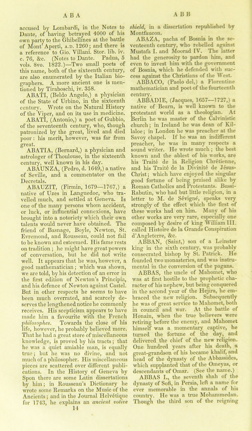 accused by Lombardi, in tbe Notes to Dante, of having betrayed 4000 of bis own party to tbe Ghibellines at tbe battle of Mont’ Aperti, a.d. 1260 ; and there is a reference to Gio. Villani. Stor. lib. iv. c. 76, &c. (Notes to Dante. Padua, 5 vols. 8vo. 1822.)—Two small poets of this name, both of the sixteenth century, are also enumerated by the Italian bio- graphers. A more ancient one is men- tioned by Tiraboschi, iv. 358. ABATI, (Beldo Angelo,) a physician of the State of Urbino, in the sixteenth century. Wrote on the Natural History of the Viper, and on its use in medicine. ABATI, (Antonio,) a poet of Gubbio, of the seventeenth century, who, though patronized by the great, lived and died poor: his merit, however, was far from great. ABATIA, (Bernard,) a physician and astrologer of Thoulouse, in the sixteenth century, well known in his day. ABAUNZA, (Pedro, d. 1649,) a native of Seville, and a commentator on the Decretals. ABAUZIT, (Firmin, 1679—1767,) a native of Uzes in Languedoc, who tra- velled much, and settled at Geneva. Is one of the many persons whom accident, or luck, or influential connexions, have brought into a notoriety which their own talents would never have obtained. The friend of Basnage, Boyle, Newton, St. Evremond, and Rousseau, could not fail to be known and esteemed. His fame rests on tradition ; he might have great powers of conversation, but he did not write well. It appears that he was, however, a good mathematician ; which was shown, we are told, by his detection of an error in the first edition of Newton’s Principia, and his defence of Newton against Castel. But in other respects he seems to have been much overrated, and scarcely de- serves the lengthened notice he commonly receives. His scepticism appears to have made him a favourite with the French philosophes. Towards the close of his life, however, he probably believed more. That he had a great store of miscellaneous knowledge, is proved by his tracts ; that he was a quiet amiable man, is equally true; but he was no divine, and not much of a philosopher. His miscellaneous pieces are scattered over different publi- cations. In the History of Geneva by Spon there are some Latin dissertations by him; in Rousseau’s Dictionary he wrote some Remarks on the Music of the Ancients; and in the Journal Helvdtique for 1743, he explains an ancient votive 14 shield, in a dissertation republished by Montfaucon. ABAZA, pacha of Bosnia in the se- venteenth century, who rebelled against Mustafa I. and Moorad IV. The latter had the generosity to pardon him, and even to invest him with the government of Bosnia, which he defended with suc- cess against the Christians of the West. ABBACO, (Paolo del,) a Florentine mathematician and poet of the fourteenth century. ABBADIE, (Jacques, 1657—1727,) a native of Bearn, is well known to the protestant world as a theologian. At Berlin he was master of the Calvinistic church; in Ireland he was dean of Kil- laloe; in London he was preacher at the Savoy chapel. If he was an indifferent preacher, he was in many respects a sound writer. He wrote much ; the best known and the ablest of his works, are his Traite de la Religion Chretienne, and his Traite de la Divinite de Jesus- Christ; which have enjoyed the singular good fortune of being praised alike by Roman Catholics and Protestants. Bussi- Rabutin, who had but little religion, in a letter to M. de Sevigne, speaks very' strongly of the effect which the first of these works had on him. Many of his other works are very rare, especially one composed by' desire of king William III. called Histoire de la Grande Conspiration d’Angleterre, &c. ABBAN, (Saint,) son of a Leinster king in the sixth century, was probably consecrated bishop by St, Patrick. He founded two monasteries, and was instru- mental in the conversion of the pagans. ABBAS, the uncle of Mahomet, who was at first hostile to the prophetic cha- racter of his nephew, hut being conquered in the second year of the Hejira, he em- braced the new religion. Subsequently he was of great service to Mahomet, both in council and war. At the battle of Honain, when the true believers were retiring before the enemy, and Mahomet himself was a momentary captive, he turned the fortune of the day, and delivered the chief of the new religion. One hundred years after his death, a great-grandson of his became klialif, and bead of the dynasty of the Abbassides, which supplanted that of the Omeyas, or descendants of Omar. (See the name.) ABBAS I., the seventh shah of the dynasty of Sofi, in Persia, left a name for ever memorable in the annals of his country. He was a true Mohammedan. Though the third son of the reigning