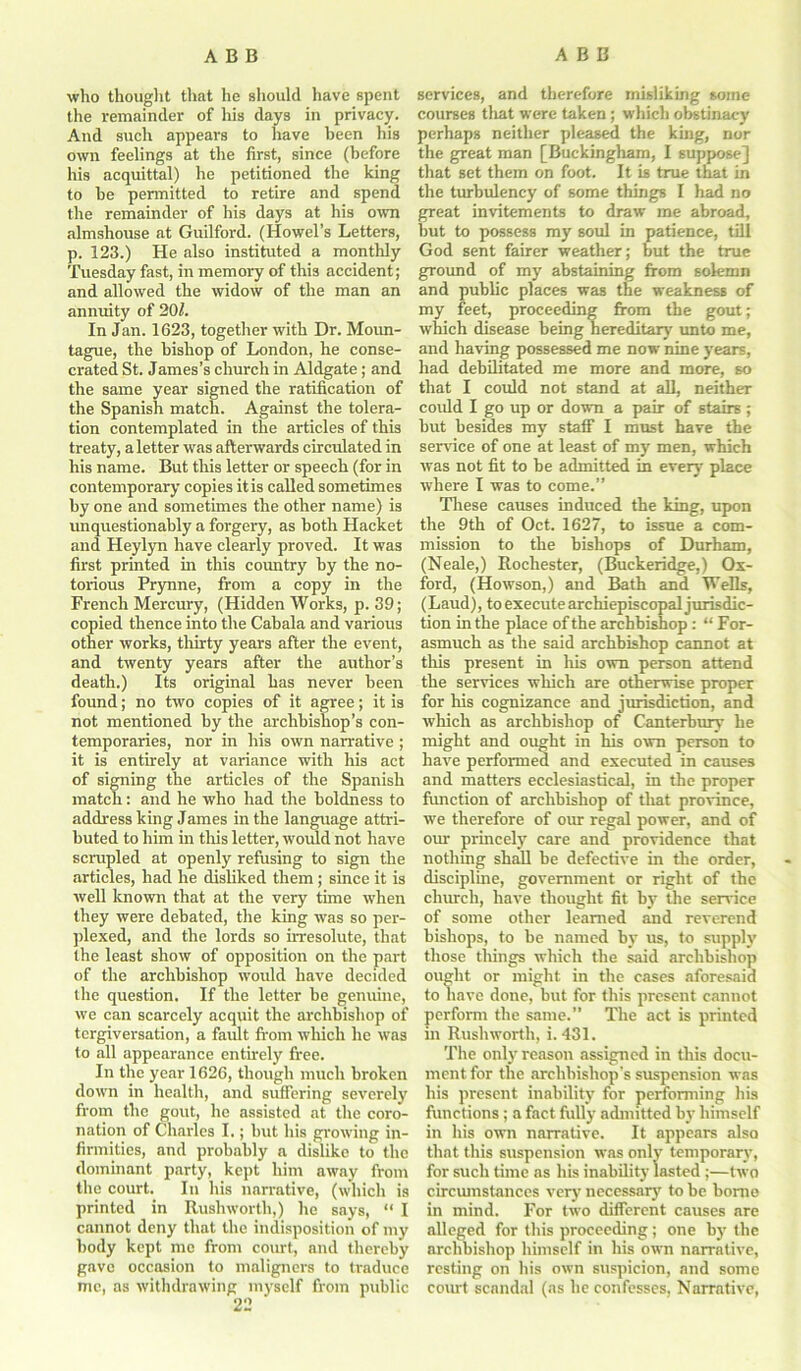 who thought that he should have spent the remainder of his days in privacy. And such appears to have been his own feelings at the first, since (before his acquittal) he petitioned the king to he permitted to retire and spend the remainder of his days at his own almshouse at Guilford. (Howel’s Letters, p. 123.) He also instituted a monthly Tuesday fast, in memory of this accident; and allowed the widow of the man an annuity of 20/. In Jan. 1623, together with Dr. Moun- tague, the bishop of London, he conse- crated St. James’s church in Aldgate; and the same year signed the ratification of the Spanish match. Against the tolera- tion contemplated in the articles of this treaty, a letter was afterwards circulated in his name. But this letter or speech (for in contemporary copies it is called sometimes by one and sometimes the other name) is unquestionably a forgery, as both Hacket and Heylyn have clearly proved. It was first printed in this country by the no- torious Prynne, from a copy in the French Mercury, (Hidden Works, p. 39; copied thence into the Cabala and various other works, thirty years after the event, and twenty years after the author’s death.) Its original has never been found; no two copies of it agree; it is not mentioned by the archbishop’s con- temporaries, nor in his own narrative ; it is entirely at variance with his act of signing the articles of the Spanish match: and he who had the boldness to address king James in the language attri- buted to him in this letter, would not have scrupled at openly refusing to sign the articles, had he disliked them; since it is well known that at the very tune when they were debated, the king was so per- plexed, and the lords so irresolute, that the least show of opposition on the part of the archbishop would have decided the question. If the letter be genuine, we can scarcely acquit the archbishop of tergiversation, a fault from which he was to all appearance entirely free. In the year 1626, though much broken down in health, and suffering severely from the gout, he assisted at the coro- nation of Charles I.; but his growing in- firmities, and probably a dislike to the dominant party, kept him away from the court. In his narrative, (which is printed in Ruslnvorth,) he says, “ I cannot deny that the indisposition of my body kept me from court, and thereby gave occasion to maligners to traduce me, as withdrawing myself from public services, and therefore misliking some courses tliat were taken; which obstinacy perhaps neither pleased the king, nor the great man [Buckingham, I suppose] that set them on foot. It is true that in the turbulency of some things I had no great invitements to draw me abroad, but to possess my soul in patience, till God sent fairer weather; but the true ground of my abstaining from solemn and public places was the weakness of my feet, proceeding from the gout; which disease being hereditary unto me, and having possessed me now nine years, had debilitated me more and more, so that I could not stand at all, neither could I go up or down a pair of stairs ; but besides my staff I must have the service of one at least of my men, which was not fit to be admitted in every place where I was to come.” These causes induced the king, upon the 9th of Oct. 1627, to issue a com- mission to the bishops of Durham, (Neale,) Rochester, (Buckeridge,) Ox- ford, (Howson,) and Bath and Wells, (Laud), to execute archiepiscopal jurisdic- tion in the place of the archbishop: “ For- asmuch as the said archbishop cannot at this present in his own person attend the services which are otherwise proper for his cognizance and jurisdiction, and which as archbishop of Canterbury he might and ought in his own person to have performed and executed in causes and matters ecclesiastical, in the proper function of archbishop of that province, we therefore of our regal power, and of our princely care and providence that nothing shall be defective in the order, discipline, government or right of the church, have thought fit by the service of some other learned and reverend bishops, to be named by us, to supply those tilings which the said archbishop ought or might in the cases aforesaid to have done, but for this present cannot perform the same.” The act is printed in Rushworth, i. 431. The only reason assigned in this docu- ment for the archbishop's suspension was his present inability for performing his functions ; a fact fully admitted by himself in his own narrative. It appears also that this suspension was onlv temporary, for such time as his inability lasted ;—two circumstances very necessary to be borne in mind. For two different causes are alleged for this proceeding; one by the archbishop himself in his own narrative, resting on his own suspicion, and some court scandal (as he confesses, Narrative,