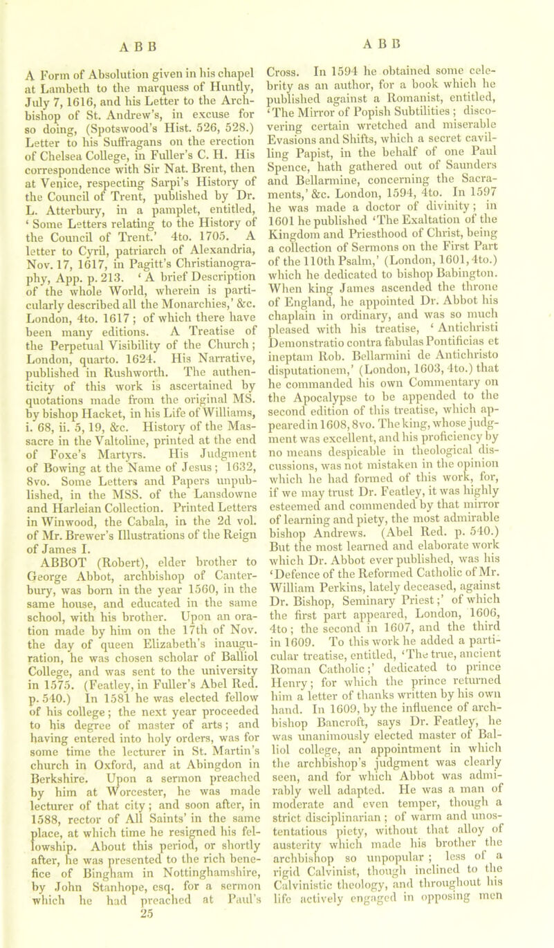 A Form of Absolution given in his chapel at Lambeth to the marquess of Huntly, July 7, 1616, and his Letter to the Arch- bishop of St. Andrew’s, in excuse for so doing, (Spotswood’s Hist. 526, 528.) Letter to his Suffragans on the erection of Chelsea College, in Fuller’s C. H. His correspondence with Sir Nat. Brent, then at Venice, respecting Sarpi’s History of the Council of Trent, published by Dr. L. Atterbury, in a pamplet, entitled, ‘ Some Letters relating to the History of the Council of Trent.’ 4to. 1705. A letter to Cyril, patriarch of Alexandria, Nov. 17, 1617, in Pagitt’s Christianogra- phy, App. p. 213. ‘A brief Description of the whole World, wherein is parti- cularly described all the Monarchies,’ &c. London, 4to. 1617 ; of which there have been many editions. A Treatise of the Perpetual Visibility of the Church; London, quarto. 1624. His Narrative, published in Rushworth. The authen- ticity of this work is ascertained by quotations made from the original MS. by bishop Hacket, in his Life of Williams, i. 68, ii. 5,19, &c. History of the Mas- sacre in the Valtoline, printed at the end of Foxe’s Martyrs. His Judgment of Bowing at the Name of Jesus; 1632, 8vo. Some Letters and Papers unpub- lished, in the MSS. of the Lansdowne and Harleian Collection. Printed Letters in Winwood, the Cabala, in the 2d vol. of Mr. Brewer’s Illustrations of the Reign of James I. ABBOT (Robert), elder brother to George Abbot, archbishop of Canter- bury, was bom in the year 1560, in the same house, and educated in the same school, with his brother. Upon an ora- tion made by him on the 17th of Nov. the day of queen Elizabeth’s inaugu- ration, he was chosen scholar of Balliol College, and was sent to the university in 1575. (Featley, in Fuller’s Abel Red. p. 540.) In 1581 he was elected fellow of his college ; the next year proceeded to his degree of master of arts; and having entered into holy orders, was for some time the lecturer in St. Martin’s church in Oxford, and at Abingdon in Berkshire. Upon a sermon preached by him at Worcester, he was made lecturer of that city; and soon after, in 1588, rector of All Saints’ in the same place, at which time he resigned his fel- lowship. About this period, or shortly after, lie was presented to the rich bene- fice of Bingham in Nottinghamshire, by John Stanhope, esq. for a sermon which he had preached at Paul’s 25 Cross. In 1594 he obtained some cele- brity as an author, for a book which he published against a Romanist, entitled, 1 The Mirror of Popish Subtilities ; disco- vering certain wretched and miserable Evasions and Shifts, which a secret cavil- ling Papist, in the behalf of one Paul Spence, hath gathered out of Saunders and Bellarmine, concerning the Sacra- ments,’ &c. London, 1594, 4to. In 1597 he was made a doctor of divinity; in 1601 he published ‘The Exaltation of the Kingdom and Priesthood of Christ, being a collection of Sermons on the First Part of the 110th Psalm,’ (London, 1601,4to.) which he dedicated to bishop Babington. When king James ascended the throne of England, he appointed Dr. Abbot his chaplain in ordinary, and was so much pleased with his treatise, ‘ Anticliristi Demonstratio contra fabulas Pontificias et ineptam Rob. Bellarmini de Antichristo disputationem,’ (London, 1603, 4to.) that he commanded his own Commentary on the Apocalypse to be appended to the second edition of this treatise, which ap- pearedin 1608,8vo. The king, whose judg- ment was excellent, and his proficiency by no means despicable in theological dis- cussions, was not mistaken in the opinion which he had formed of this work, for, if we may trust Dr. Featley, it was highly esteemed and commended by that mirror of learning and piety, the most admirable bishop Andrews. (Abel Red. p. 540.) But the most learned and elaborate work which Dr. Abbot ever published, was his ‘Defence of the Reformed Catholic of Mr. William Perkins, lately deceased, against Dr. Bishop, Seminary Priest;’ of which the first part appeared, London, 1606, 4to; the second in 1607, and the third in 1609. To this work he added a parti- cular treatise, entitled, ‘The true, ancient Roman Catholic;’ dedicated to prince Henry; for which the prince returned him a letter of thanks written by his own hand. In 1609, by the influence of arch- bishop Bancroft, says Dr. Featley, he was unanimously elected master of Bal- liol college, an appointment in which the archbishop’s judgment was clearly seen, and for which Abbot was admi- rably well adapted. He was a man of moderate and even temper, though a strict disciplinarian ; of warm and unos- tentatious piety, without that alloy of austerity which made his brother the archbishop so unpopular ; less of a rigid Calvinist, though inclined to the Calvinistic theology, and throughout his life actively engaged in opposing men