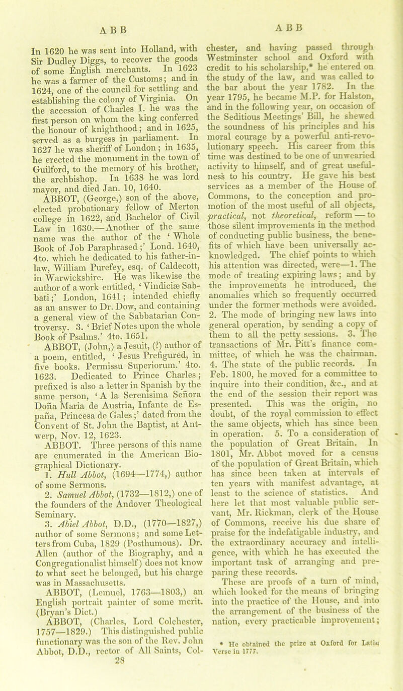 In 1G20 lie was sent into Holland, with Sir Dudley Diggs, to recover the goods of some English merchants. In 1623 he was a farmer of the Customs; and in 1624, one of the council for settling and establishing the colony of Virginia. On the accession of Charles I. he was the first person on whom the king conferred the honour of knighthood; and in 1625, served as a burgess in parliament. In 1627 he was sheriff of London ; in 1635, he erected the monument in the town of Guilford, to the memory of his brother, the archbishop. In 1638 he was lord mayor, and died Jan. 10, 1640. ABBOT, (George,) son of the above, elected probationary fellow of Merton college in 1622, and Bachelor of Civil Law in 1630.—Another of the same name was the author of the ‘ Whole Book of Job Paraphrased;’ Lond. 1640, 4to. which he dedicated to his father-in- law, William Purefey, esq. of Caldecott, in Warwickshire. He was likewise the author of a work entitled, ‘ Vindiciae Sab- batiLondon, 1641; intended chiefly as an answer to Dr. Dow, and containing a general view of the Sabbatarian Con- troversy. 3. ‘ Brief Notes upon the whole Book of Psalms.’ 4to. 1651. ABBOT, (John,) a Jesuit, (?) author of a poem, entitled, ‘ Jesus Prefigured, in five books. Permissu Superioram.’ 4to. 1623. Dedicated to Prince Charles ; prefixed is also a letter in Spanish by the same person, ‘ A la Serenisima Senora Dona Maria de Austria, Infante de Es- pana, Princesa de Gales ;’ dated from the Convent of St. John the Baptist, at Ant- werp, Nov. 12, 1623. ABBOT. Three persons of this name are enumerated in the American Bio- graphical Dictionary. 1. Hull Abbot, (1694—1774,) author of some Sermons. 2. Samuel Abbot, (1732—1812,) one of the founders of the Andover Theological Seminary. 3. Abiel Abbot, D.D., (1770—1827,) author of some Sermons; and some Let- ters from Cuba, 1829 (Posthumous). Dr. Allen (author of the Biography, and a Congregationalist himself) does not know to what sect he belonged, but his charge was in Massachusetts. ABBOT, (Lemuel, 1763—1803,) an English portrait painter of some merit. (Bryan's Diet.) ABBOT, (Charles, Lord Colchester, 1757—1829.) This distinguished public functionary was the son of the Rev. John Abbot, D.D., vector of All Saints, Col- 28 Chester, and having passed through Westminster school and Oxford with credit to his scholarship,* he entered on the study of the law, and was called to the bar about the year 1782. In the year 1795, he became M.P. for Halston, and in the following year, on occasion of the Seditious Meetings’ Bill, he shewed the soundness of his principles and his moral courage by a powerful anti-revo- lutionary' speech. His career from this time was destined to be one of unwearied activity to himself, and of great useful- ness to his country'. He gave Iris best services as a member of the House of Commons, to the conception and pro- motion of the most useful of all objects, practical, not theoretical, reform — to those silent improvements in the method of conducting public business, the bene- fits of which have been universally ac- knowledged. The chief points to which his attention was directed, were—1. The mode of treating expiring laws ; and by the improvements he introduced, the anomalies which so frequently occurred imder the former methods were avoided. 2. The mode of bringing new laws into general operation, by sending a copy of them to all the petty sessions. 3. The transactions of Mr. Pitt's finance com- mittee, of which he was the chairman. 4. The state of the public records. In Feb. 1800, he moved for a committee to inquire into their condition, &c., and at the end of the session their report was presented. This was the origin, no doubt, of the royal commission to effect the same objects, which has since been in operation. 5. To a consideration of the population of Great Britain. In 1801, Mr. Abbot moved for a census of the population of Great Britain, which has since been taken at intervals of ten y'ears with manifest advantage, at least to the science of statistics. And here let that most valuable public ser- vant, Mr. Rickman, clerk of the House of Commons, receive his due share of praise for the indefatigable industry, and the extraordinary accuracy and intelli- gence, with which he has executed the important task of arranging and pre- paring these records. These are proofs of a turn of mind, which looked for the means of bringing into the practice of the House, and into the arrangement of the business of the nation, every practicable improvement; * He obtained the prize at Oxford for Latin Verse iu 1777.