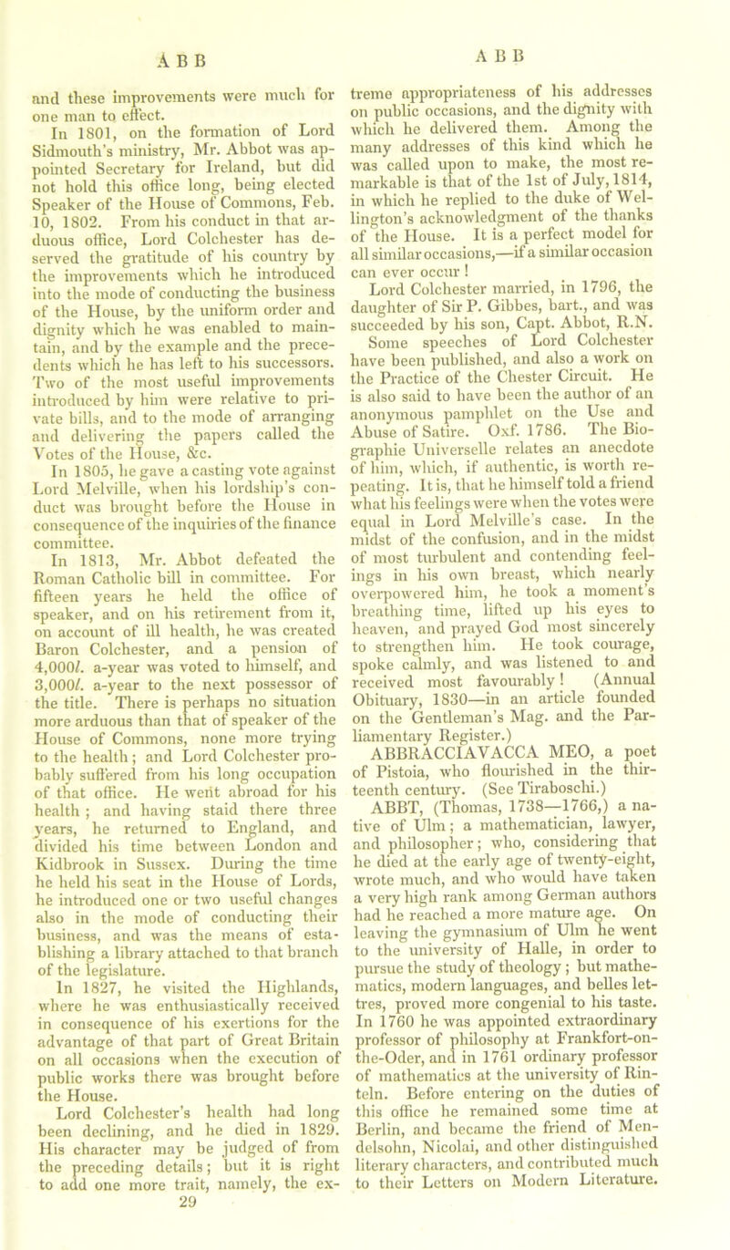 and these improvements were much for one man to effect. In 1801, on the formation of Lord Sidmouth’s ministry, Mr. Abbot was ap- pointed Secretary for Ireland, but did not hold this office long, being elected Speaker of the House of Commons, Feb. 10, 1802. From his conduct in that ar- duous office, Lord Colchester has de- served the gratitude of his country by the improvements which he introduced into the mode of conducting the business of the House, by the uniform order and dignity which he was enabled to main- tain, and by the example and the prece- dents which he has left to his successors. Two of the most useful improvements introduced by him were relative to pri- vate bills, and to the mode of arranging and delivering the papers called the Votes of the House, &c. In 1805, he gave a casting vote against Lord Melville, when his lordship’s con- duct was brought before the House in consequence of the inquiries of the finance committee. In 1813, Mr. Abbot defeated the Roman Catholic bill in committee. For fifteen years he held the office of speaker, and on his retirement from it, on account of ill health, he was created Baron Colchester, and a pension of 4,000/. a-year was voted to himself, and 3,000/. a-year to the next possessor of the title. There is perhaps no situation more arduous than that of speaker of the House of Commons, none more trying to the health ; and Lord Colchester pro- bably suffered from his long occupation of that office. He werit abroad for his health ; and having staid there three years, he returned to England, and divided his time between London and Kidbrook in Sussex. During the time he held his seat in the House of Lords, he introduced one or two useful changes also in the mode of conducting their business, and was the means of esta- blishing a library attached to that branch of the legislature. In 1827, he visited the Highlands, where he was enthusiastically received in consequence of his exertions for the advantage of that part of Great Britain on all occasions when the execution of public works there was brought before the House. Lord Colchester’s health had long been declining, and he died in 1829. His character may be judged of from the preceding details; but it is right to add one more trait, namely, the ex- 29 treme appropriateness of his addresses on public occasions, and the dignity with which he delivered them. Among the many addresses of this kind which he was called upon to make, the most re- markable is that of the 1st of July, 1814, in which he replied to the duke ot Wel- lington’s acknowledgment of the thanks of the House. It is a perfect model for all similar occasions,—if a similar occasion can ever occur ! Lord Colchester married, in 1796, the daughter of Sir P. Gibbes, bart., and was succeeded by his son, Capt. Abbot, R.N. Some speeches of Lord Colchester have been published, and also a work on the Practice of the Chester Circuit. He is also said to have been the author of an anonymous pamphlet on the Use and Abuse of Satire. Oxf. 1786. The Bio- graphie Universelle relates an anecdote of him, which, if authentic, is worth re- peating. It is, that he himself told a friend what Iris feelings were when the votes were equal in Lord Melville’s case. In the midst of the confusion, and in the midst of most turbulent and contending feel- ings in his own breast, which nearly overpowered him, he took a moment s breathing time, lifted up his eyes to heaven, and prayed God most sincerely to strengthen him. He took courage, spoke calmly, and was listened to and received most favourably! (Annual Obituary, 1830—in an article founded on the Gentleman’s Mag. and the Par- liamentary Register.) ABBRACCIAVACCA MEO, a poet of Pistoia, who flourished in the thir- teenth century. (See Tiraboschi.) ABBT, (Thomas, 1738—1766,) a na- tive of Ulm; a mathematician, lawyer, and philosopher; who, considering that he died at the early age of twenty-eight, wrote much, and who would have taken a very high rank among German authors had he reached a more mature age. On leaving the gymnasium of Ulm he went to the university of Halle, in order to pursue the study of theology ; hut mathe- matics, modern languages, and belles let- tres, proved more congenial to his taste. In 1760 he was appointed extraordinary professor of philosophy at Frankfort-on- the-Oder, and in 1761 ordinary professor of mathematics at the university of Rin- teln. Before entering on the duties of this office he remained some time at Berlin, and became the friend ol Men- delsohn, Nicolai, and other distinguished literary characters, and contributed much to their Letters on Modem Literature.
