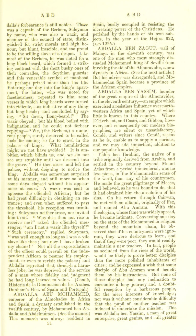dalla’s forbearance is still nobler. Thare was a captain of the Berbers, Suleyman by name, who was also a wazir, and member of the council of state, distin- guished for strict morals and high ho- nour, but blunt, irascible, and too proud to be the willing slave of a despot. Like most of the Berbers, he was noted for a long black beard, which formed a strik- ing contrast with the short bushy ones of their comrades, the Scythian guards: and this venerable symbol of manhood he perhaps prized more than his life. Entering one day into the king’s apart- ment, the latter, who was noted for facetiousness, repeated to him some verses in which long beards were turned into ridicule,—as indicative of any thing but long heads; and concluded by say- ing, “ Sit down, Long-beard!” The wazir obeyed ; but his blood boiled with indignation, and he could not forbear replying—“ We, (the Berbers,) a nume- rous people, surely deserved to be called fools for coming so far to crawl in the palaces of kings. What humiliations might we not have avoided! It is am- bition which blinds us, and we do not see our stupidity until we descend into the grave.” He then arose and left the alace, without deigning to notice the ing. Abdalla was somewhat surprised at his manner, and still more so when some days elapsed without his appear- ance at court. A wazir was sent to appease the offended African; but he had great difficulty in obtaining an en- trance ; and even when suffered to pass the threshold, his reception was insult- ing : Suleyman neither arose, nor invited him to sit. “ Why dost thou not rise to receive me?” asked the offended mes- senger, “ am I not a wazir like thyself?” “ Such ceremony,” replied Suleyman, “ was well enough so long as I was a vile slave like thee; but now I have broken my chains!” Not all the expostulations of the officer could prevail on the inde- pendent African to resume his employ- ment, or even to revisit the palace ; and Abdalla regretted that, through a harm- less joke, he was deprived of the service of a man whose fidelity and judgment he had long learned to value. (Conde, Historia de la Dominacion de los Arabes. Dunham’s Hist, of Spain and Portugal.) ABDALLA ABU MOHAMMED, emperor of the Almohades in Africa and Spain, a dynasty established in the twelfth century, by Mohammed ben Ab- dalla and Abdelmumen. (See the names.) This monarch was always resident in 31 Spain, busily occupied in resisting the increasing power of the Christians. He perished by the hands of his own sub- jects, in the year of the Hejira 622, (a.d 1225.) ABDALLA BEN ZAGUT, wali of Malaga in the eleventh century, was one of the men who most strongly dis- suaded Mohammed king of Seville from invoking the aid of the Almoravides, a new dynasty in Africa. (See the next article.) But his advice was disregarded, and Mo- hammedan Spain became a province of the African empire. ABDALLA BEN YASSIM, founder of the great empire of the Almoravides, in the eleventh century,—an empire which exercised a resistless influence over north- western Africa and Spain, yet of which little is known in this country. Where D'Herbelot, and Casiri, and Gibbon, how- ever, and consequently our modern bio- graphies, are silent or unsatisfactory, Conde, and writers since Coiule, recent as he is, enable us to supply a curious, and we may add important, addition to our popular knowledge. Yahia ben Ibrahim, the native of a tribe originally derived from Arabia, and settled in the country beyond Mount Atlas from a period immemorial, was no less pious, in the Mohammedan sense of the word, than any of his countrymen. He made the great pilgrimage of Mecca, and believed, as he was bound to do, that it had obtained him the absolution of his sins. On his return through Cairwan, he met with an alfaqui, originally of Fez, and named Abu Amram. With this theologian, whose fame was widely spread, he became intimate. Conversing one day on the state of the Mohammedan religion beyond the mountain chain, he ob- served that if his countrymen were igno- rant, they were desirous to learn, and that if they were poor, they would readily maintain a new teacher. In fact, people so secluded from the vices of the world, would be likely to prove better disciples than the more polished inhabitants of cities ; and he expressed a wish that some disciple of Abu Amram would benefit them by his instructions. But none of those disciples had any inclination to encounter a long journey and a doubt- ful reception by a barbarous people, for the mere interests of knowledge; nor was it without considerable difficulty that the pupil of another teacher was induced to undertake the mission. This was Abdalla ben Yassim, a man of great enterprise, great genius, and still greater