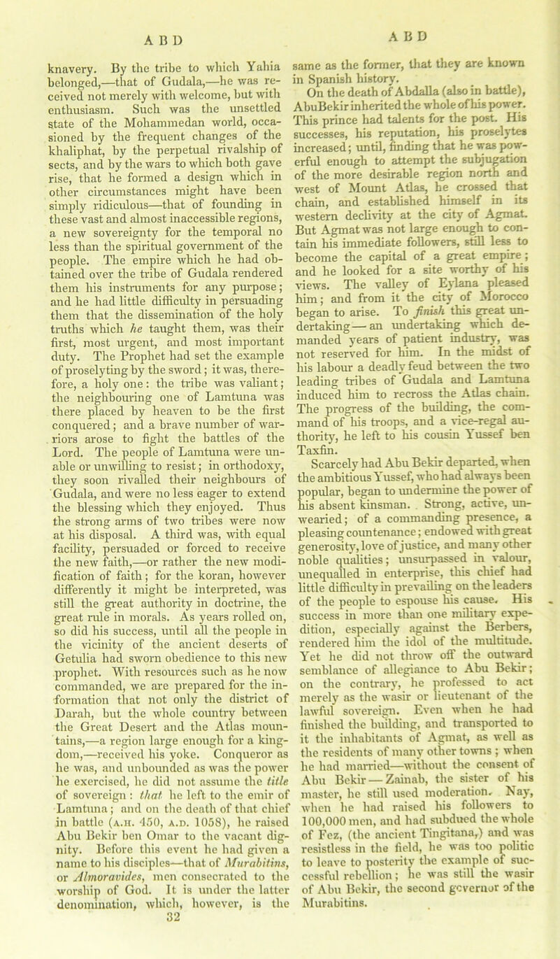 knavery. By the tribe to which Yahia belonged,—that of Gudala,—he was re- ceived not merely with welcome, hut with enthusiasm. Such was the unsettled state of the Mohammedan world, occa- sioned by the frequent changes of the khaliphat, by the perpetual rivalship of sects, and by the wars to which both gave rise, that he formed a design which in other circumstances might have been simply ridiculous—that of founding in these vast and almost inaccessible regions, a new sovereignty for the temporal no less than the spiritual government of the people. The empire which he had ob- tained over the tribe of Gudala rendered them his instruments for any purpose; and he had little difficulty in persuading them that the dissemination of the holy truths which he taught them, was their first, most urgent, and most important duty. The Prophet had set the example of proselyting by the sword; it was, there- fore, a holy one: the tribe was valiant; the neighbouring one of Lamtuna was there placed by heaven to be the first conquered; and a brave number of war- riors arose to fight the battles of the Lord. The people of Lamtuna were un- able or unwilling to resist; in orthodoxy, they soon rivalled their neighbours of Gudala, and were no less eager to extend the blessing which they enjoyed. Thus the strong arms of two tribes were now at his disposal. A third was, -with equal facility, persuaded or forced to receive the new faith,—or rather the new modi- fication of faith; for the koran, however differently it might be interpreted, was still the great authority in doctrine, the great rule in morals. As years rolled on, so did his success, until all the people in the vicinity of the ancient deserts of Getulia had sworn obedience to this new prophet. With resources such as he now commanded, we are prepared for the in- formation that not only the district of Darah, but the whole country between the Great Desert and the Atlas moun- tains,—a region large enough for a king- dom,—received his yoke. Conqueror as he was, and unbounded as was the power he exercised, he did not assume the title of sovereign : that, he left to the emir of Lamtuna; and on the death of that chief in battle (a.h. 450, a.d. 1058), he raised Ahu Bekir ben Omar to the vacant dig- nity. Before this event he had given a name to his disciples—that of Murahitins, or Almoravides, men consecrated to the worship of God. It is under the latter denomination, which, however, is the 32 same as the former, that they are known in Spanish history. On the death of Abdalla (also in battle), AbuBekir inherited the whole of his power. This prince had talents for the post. His successes, his reputation, his proselytes increased; until, finding that he was pow- erful enough to attempt the subjugation of the more desirable region north and west of Mount Atlas, he crossed that chain, and established himself in its western declivity at the city of Agmat. But Agmat was not large enough to con- tain his immediate followers, still less to become the capital of a great empire; and he looked for a site worthy of his views. The valley of Eylana pleased him; and from it the city of Morocco began to arise. To finish this great un- dertaking— an undertaking which de- manded years of patient industry, was not reserved for him. In the midst of his labour a deadly feud between the two leading tribes of Gudala and Lamtuna induced him to recross the Atlas chain. The progress of the building, the com- mand of his troops, and a vice-regal au- thority, he left to his cousin Yussef ben Taxfin. Scarcely had Abu Bekir departed, when the ambitious Yussef, who had always been popular, began to undermine the power of his absent kinsman. Strong, active, un- wearied; of a commanding presence, a pleasing countenance; endowed with great generosity, love of justice, and many other noble qualities; unsurpassed in valour, unequalled in enterprise, this chief had little difficulty in prevailing on the leaders of the people to espouse his cause. His success in more than one military expe- dition, especially against the Berbers, rendered him the idol of the multitude. Yet he did not throw off the outward semblance of allegiance to Abu Bekir; on the contrary, he professed to act merely as the wasir or lieutenant of the lawful sovereign. Even when he had finished the building, and transported to it the inhabitants of Agmat, as well as the residents of many other towns ; when he had married—without the consent of Abu Bekir —Zainab, the sister of his master, he still used moderation. Nay, when he had raised his followers to 100,000 men, and had subdued the whole of Fez, (the ancient Tingitana,) and was resistless in the field, he was too politic to leave to posterity tlve example of suc- cessful rebellion; he was still the wasir of Abu Bekir, the second governor of the Murahitins.