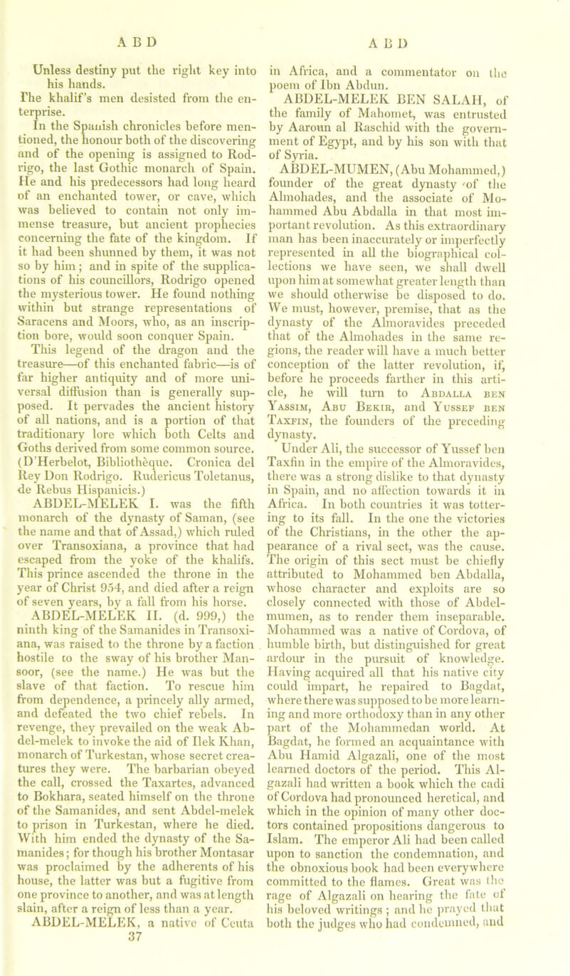 Unless destiny put the right key into his hands. The klialif’s men desisted from the en- terprise. In the Spanish chronicles before men- tioned, the honour both of the discovering and of the opening is assigned to Rod- rigo, the last Gothic monarch of Spain. He and his predecessors had long heard of an enchanted tower, or cave, which was believed to contain not only im- mense treasure, but ancient prophecies concerning the fate of the kingdom. If it had been shunned by them, it was not so by him; and in spite of the supplica- tions of his councillors, Rodrigo opened the mysterious tower. He found nothing within but strange representations of Saracens and Moors, who, as an inscrip- tion bore, would soon conquer Spain. This legend of the dragon and the treasure—of this enchanted fabric—is of far higher antiquity and of more uni- versal diffusion than is generally sup- posed. It pervades the ancient history of all nations, and is a portion of that traditionary lore which both Celts and Goths derived from some common source. (D’Herbelot, Bibliotheque. Cronica del Rev Don Rodrigo. Rudericus Toletanus, de Rebus Hispanicis.) ABDEL-MELEK I. was the fifth monarch of the dynasty of Saman, (see the name and that of Assad,) which ruled over Transoxiana, a province that had escaped from the yoke of the khalifs. This prince ascended the throne in the year of Christ 954, and died after a reign of seven years, by a fall from his horse. ABDEL-MELEK II. (d. 999,) the ninth king of the Samanides in Transoxi- ana, was raised to the throne by a faction hostile to the sway of his brother Man- soor, (see the name.) He was but the slave of that faction. To rescue him from dependence, a princely ally armed, and defeated the two chief rebels. In revenge, they prevailed on the weak Ab- del-melek to invoke the aid of Ilek Khan, monarch of Turkestan, whose secret crea- tures they were. The barbarian obeyed the call, crossed the Taxartes, advanced to Bokhara, seated himself on the throne of the Samanides, and sent Abdel-melek to prison in Turkestan, where he died. With him ended the dynasty of the Sa- manides ; for though his brother Montasar was proclaimed by the adherents of his house, the latter was but a fugitive from one province to another, and was at length slain, after a reign of less than a year. ABDEL-MELEK, a native of Ceuta 37 in Africa, and a commentator on the poem of Ibn Abdun. ABDEL-MELEK BEN SALAII, of the family of Mahomet, was entrusted by Aaroun al Raschid with the govern- ment of Egypt, and by his son with that of Syria. ABDEL-MUMEN, (Abu Mohammed,) founder of the great dynasty 'of the Almohades, and the associate of Mo- hammed Abu Abdalla in that most im- portant revolution. As this extraordinary man has been inaccurately or imperfectly represented in all the biographical col- lections we have seen, we shall dwell upon him at somewhat greater length than we should otherwise be disposed to do. We must, however, premise, that as the dynasty of the Almoravides preceded that of the Almohades in the same re- gions, the reader will have a much better conception of the latter revolution, if, before he proceeds farther in this arti- cle, he will turn to Abdalla ben Yassim, Abu Bekik, and Yussef ben Taxfin, the founders of the preceding dynasty. Under Ali, the successor of Yussef ben Taxfin in the empire of the Almoravides, there was a strong dislike to that dynasty in Spain, and no affection towards it in Africa. In both countries it was totter- ing to its fall. In the one the victories of the Christians, in the other the ap- pearance of a rival sect, was the cause. The origin of this sect must be chiefly attributed to Mohammed ben Abdalla, whose character and exploits are so closely connected with those of Abdel- mumen, as to render them inseparable. Mohammed was a native of Cordova, of humble birth, but distinguished for great ardour in the pursuit of knowledge. Having acquired all that his native city could impart, he repaired to Bagdat, where there was supposed to be more learn- ing and more orthodoxy than in any other part of the Mohammedan world. At Bagdat, he formed an acquaintance with Abu Hamid Algazali, one of the most learned doctors of the period. This Al- gazali had written a book which the cadi of Cordova had pronounced heretical, and which in the opinion of many other doc- tors contained propositions dangerous to Islam. The emperor Ali had been called upon to sanction the condemnation, and the obnoxious book had been everywhere committed to the flames. Great was the rage of Algazali on hearing the fate ot his beloved writings ; and he prayed that both the judges who had condemned, and