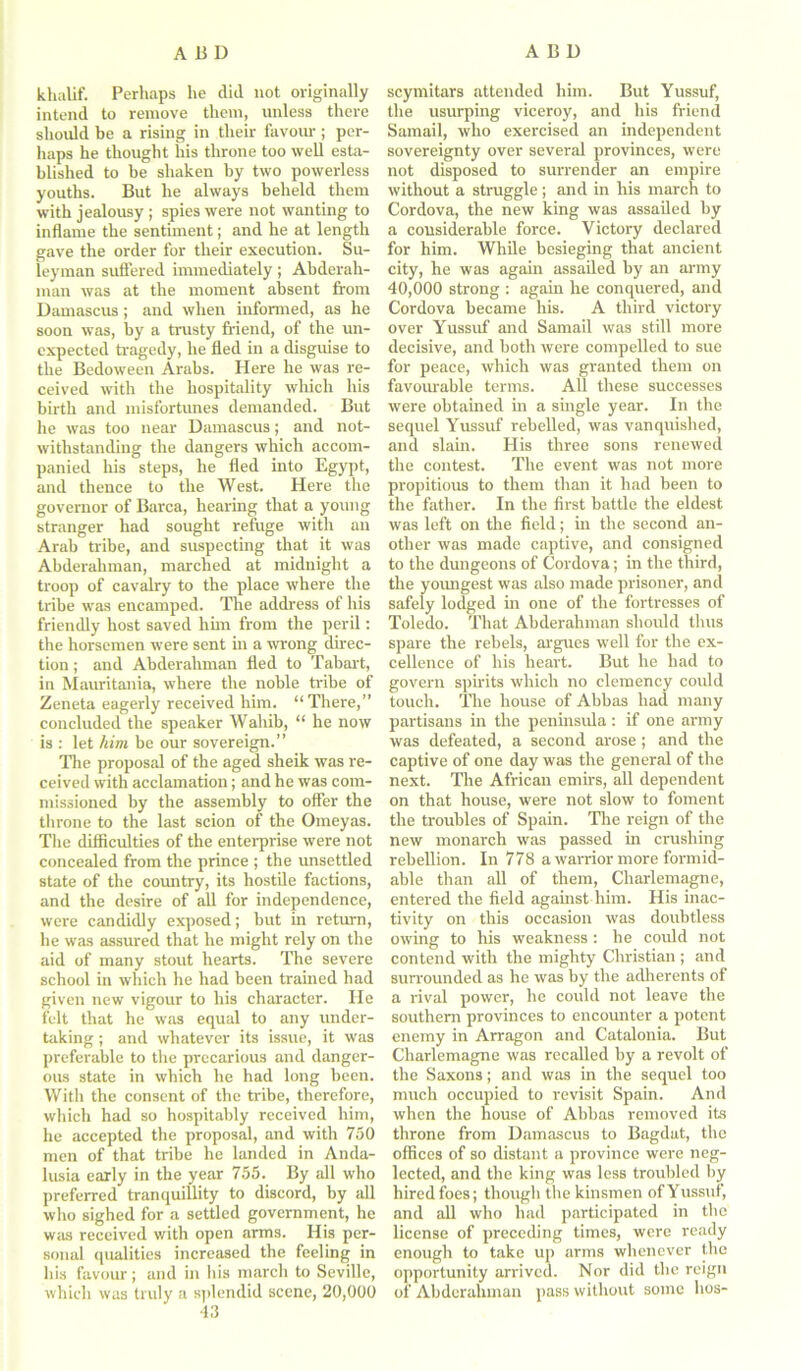 khalif. Perhaps lie dkl not originally intend to remove them, unless there should be a rising in their favour; per- haps he thought his throne too well esta- blished to be shaken by two powerless youths. But he always beheld them with jealousy ; spies were not wanting to inflame the sentiment; and he at length gave the order for their execution. Su- leyman suffered immediately; Abderah- man was at the moment absent from Damascus; and when informed, as he soon was, by a trusty friend, of the un- expected tragedy, he fled in a disguise to the Bedoween Arabs. Here he was re- ceived with the hospitality which his birth and misfortunes demanded. But he was too near Damascus; and not- withstanding the dangers which accom- panied his steps, he fled into Egypt, and thence to the West. Here the governor of Barca, hearing that a young stranger had sought refuge with an Arab tribe, and suspecting that it was Abderahman, marched at midnight a troop of cavalry to the place where the tribe was encamped. The address of his friendly host saved him from the peril: the horsemen were sent in a wrong direc- tion ; and Abderahman fled to Tabart, in Mauritania, where the noble tribe of Zeneta eagerly received him. “There,” concluded the speaker Wahib, “ he now is : let him be our sovereign.” The proposal of the aged sheik was re- ceived with acclamation; and he was com- missioned by the assembly to offer the throne to the last scion of the Omeyas. The difficulties of the enterprise were not concealed from the prince ; the unsettled state of the country, its hostile factions, and the desire of all for independence, were candidly exposed; but in return, he was assured that he might rely on the aid of many stout hearts. The severe school in which he had been trained had given new vigour to his character. He felt that he was equal to any under- taking ; and whatever its issue, it was preferable to the precarious and danger- ous state in which he had long been. With the consent of the tribe, therefore, which had so hospitably received him, he accepted the proposal, and with 750 men of that tribe he landed in Anda- lusia early in the year 755. By all who preferred tranquillity to discord, by all who sighed for a settled government, he was received with open arms. His per- sonal qualities increased the feeling in his favour; and in his march to Seville, which was truly a splendid scene, 20,000 43 scymitars attended him. But Yussuf, the usurping viceroy, and his friend Samail, who exercised an independent sovereignty over several provinces, were not disposed to surrender an empire without a struggle; and in his march to Cordova, the new king was assailed by a considerable force. Victory declared for him. While besieging that ancient city, he was again assailed by an army 40,000 strong : again he conquered, and Cordova became his. A third victory over Yussuf and Samail was still more decisive, and both were compelled to sue for peace, which was granted them on favourable terms. All these successes were obtained in a single year. In the sequel Yussuf rebelled, was vanquished, and slain. His three sons renewed the contest. The event was not more propitious to them than it had been to the father. In the first battle the eldest was left on the field; in the second an- other was made captive, and consigned to the dungeons of Cordova; in the third, the youngest was also made prisoner, and safely lodged in one of the fortresses of Toledo. That Abderahman should thus spare the rebels, argues well for the ex- cellence of his heart. But he had to govern spirits which no clemency could touch. The house of Abbas had many partisans in the peninsula: if one army was defeated, a second arose; and the captive of one day was the general of the next. The African emirs, all dependent on that house, were not slow to foment the troubles of Spain. The reign of the new monarch was passed in crushing rebellion. In 778 a warrior more formid- able than all of them, Charlemagne, entered the field against him. His inac- tivity on this occasion was doubtless owing to his weakness : he could not contend with the mighty Christian ; and surrounded as he was by the adherents of a rival power, he could not leave the southern provinces to encounter a potent enemy in Arragon and Catalonia. But Charlemagne was recalled by a revolt of the Saxons; and was in the sequel too much occupied to revisit Spain. And when the house of Abbas removed its throne from Damascus to Bagdat, the offices of so distant a province were neg- lected, and the king was less troubled by hired foes; though the kinsmen of Yussuf, and all who had participated in the license of preceding times, were ready enough to take up arms whenever the opportunity arrived. Nor did the reign of Abderahman pass without some lies-