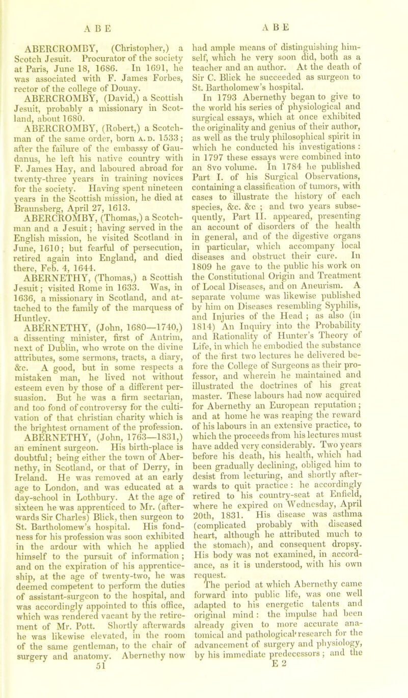 ABERCROMBY, (Christopher,) a Scotch Jesuit. Procurator of the society at Paris, June 18, 1686. In 1691, he was associated with F. James Forbes, rector of the college of Douay. ABERCROMBY, (David,) a Scottish Jesuit, probably a missionary in Scot- land, about 1680. ABERCROMBY, (Robert,) a Scotch- man of the same order, born a. d. 1533; after the failure of the embassy of Gau- danus, he left his native country with F. James Hay, and laboured abroad for twenty-three years in training novices for the society. Having spent nineteen years in the Scottish mission, he died at Braunsberg, April 27, 1613. ABERCROMBY, (Thomas,) a Scotch- man and a Jesuit; having served in the English mission, he visited Scotland in June, 1610; but fearful of persecution, retired again into England, and died there, Feb. 4, 1644. ABERNETHY, (Thomas,) a Scottish Jesuit; visited Rome in 1633. Was, in 1636, a missionary in Scotland, and at- tached to the family of the marquess of Huntley. ABERNETHY, (John, 1680—1740,) a dissenting minister, first of Antrim, next of Dublin, who mote on the divine attributes, some sermons, tracts, a diary, &c. A good, but in some respects a mistaken man, he lived not without esteem even by those of a different per- suasion. But he was a firm sectarian, and too fond of controversy for the culti- vation of that Christian charity which is the brightest ornament of the profession. ABERNETHY, (John, 1763—1831,) an eminent surgeon. His birth-place is doubtful; being either the town of Aber- nethy, in Scotland, or that of Derry, in Ireland. He was removed at an early age to London, and was educated at a day-school in Lothbury. At the age of sixteen he was apprenticed to Mr. (after- wards Sir Charles) Blick, then surgeon to St. Bartholomew’s hospital. His fond- ness for his profession was soon exhibited in the ardour with which he applied himself to the pursuit of information ; and on the expiration of his apprentice- ship, at the age of twenty-two, he was deemed competent to perform the duties of assistant-surgeon to the hospital, and was accordingly appointed to this office, which was rendered vacant by the retire- ment of Mr. Pott. Shortly afterwards he was likewise elevated, in the room of the same gentleman, to the chair of surgery and anatomy. Abernethy now 51 had ample means of distinguishing him- self, which he very soon did, both as a teacher and an author. At the death of Sir C. Blick he succeeded as surgeon to St. Bartholomew’s hospital. In 1793 Abernethy began to give to the world his series of physiological and surgical essays, which at once exhibited the originality and genius of their author, as well as the truly philosophical spirit in which he conducted his investigations : in 1797 these essays were combined into an 8vo volume. In 1784 he published Part I. of his Surgical Observations, containing a classification of tumors, with cases to illustrate the history of each species, &c. &e ; and two years subse- quently, Part II. appeared, presenting an account of disorders of the health in general, and of the digestive organs in particular, which accompany local diseases and obstruct their cure. In 1809 he gave to the public his work on the Constitutional Origin and Treatment of Local Diseases, and on Aneurism. A separate volume was likewise published by him on Diseases resembling Syphilis, and Injuries of the Head ; as also (in 1814) An Inquiry into the Probability and Rationality of Hunter’s Theory of Life, in which he embodied the substance of the first two lectures he delivered be- fore the College of Surgeons as their pro- fessor, and wherein he maintained and illustrated the doctrines of his great master. These labours had now acquired for Abernethy an European reputation; and at home he was reaping the reward of his labours in an extensive practice, to which the proceeds from his lectures must have added very considerably. Two years before his death, his health, which had been gradually declining, obliged him to desist from lecturing, and shortly after- wards to quit practice : he accordingly retired to his country-seat at Enfield, where he expired on Wednesday, April 20th, 1831. His disease was asthma (complicated probably with diseased heart, although he attributed much to the stomach), and consequent dropsy. His body was not examined, in accord- ance, as it is understood, with Iris own request. The period at which Abernethy came forward into public life, was one well adapted to his energetic talents and original mind : the impulse had been already given to more accurate ana- tomical and pathological*research for the advancement of surgery and physiology, by his immediate predecessors ; and the