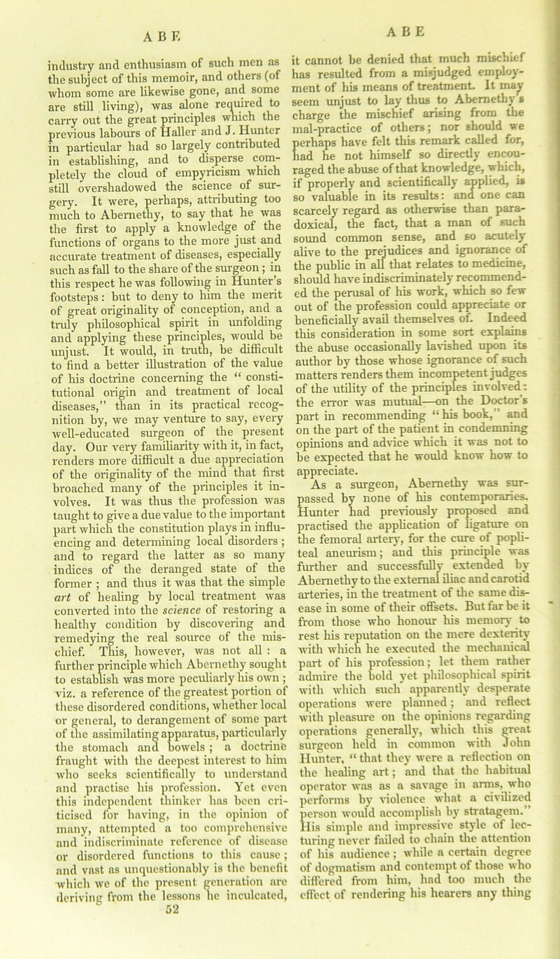 industry and enthusiasm of such men as the subject of this memoir, and others (of whom some are likewise gone, and some are still living), was alone required to carry out the great principles which the previous labours of Haller and J. Hunter in particular had so largely contributed in establishing, and to disperse com- pletely the cloud of empyricism which still overshadowed the science of sur- gery. It were, perhaps, attributing too much to Abemethy, to say that he was the first to apply a knowledge of the functions of organs to the more just and accurate treatment of diseases, especially such as fall to the share of the surgeon; in this respect he was following in Hunter’s footsteps: but to deny to him the merit of great originality of conception, and a truly philosophical spirit in unfolding and applying these principles, would be unjust. It would, in truth, be difficult to find a better illustration of the value of his doctrine concerning the “ consti- tutional origin and treatment of local diseases,” than in its practical recog- nition by, we may venture to say, every well-educated surgeon of the present day. Our very familiarity with it, in fact, renders more difficult a due appreciation of the originality of the mind that first broached many of the principles it in- volves. It was thus the profession was taught to give a due value to the important part winch the constitution plays in influ- encing and determining local disorders ; and to regard the latter as so many indices of the deranged state of the former ; and thus it was that the simple art of healing by local treatment was converted into the science of restoring a healthy condition by discovering and remedying the real source of the mis- chief. This, however, was not all : a further principle which Abernethy sought to establish was more peculiarly his own ; viz. a reference of the greatest portion of these disordered conditions, whether local or general, to derangement of some part of the assimilating apparatus, particularly the stomach and bowels ; a doctrine fraught with the deepest interest to him who seeks scientifically to understand and practise his profession. Yet even this independent thinker has been cri- ticised for having, in the opinion of many, attempted a too comprehensive and indiscriminate reference of disease or disordered functions to this cause; and vast as unquestionably is the benefit which we of the present generation are deriving from the lessons he inculcated, it cannot be denied that much mischief has resulted from a misjudged employ- ment of his means of treatment. It may seem unjust to lay thus to Abernethy s charge the mischief arising from the mal-practice of others; nor should we erhaps have felt this remark called for, ad he not himself so directly encou- raged the abuse of that knowledge, which, if properly and scientifically applied, is so valuable in its results: ana one can scarcely regard as otherwise than para- doxical, the fact, that a man of such sound common sense, and so acutely alive to the prejudices and ignorance of the public in all that relates to medicine, should have indiscriminately recommend- ed the perusal of his work, which so few out of the profession could appreciate or beneficially avail themselves of. Indeed this consideration in some sort explains the abuse occasionally lavished upon its author by those whose ignorance of such matters renders them incompetent judges of the utility of the principles involved : the error was mutual—on the Doctor’s part in recommending “his book,” and on the part of the patient in condemning opinions and advice which it was not to be expected that he would know how to appreciate. As a surgeon, Abemethy was sur- passed by none of his contemporaries. Hunter had previously proposed and practised the application of ligature on the femoral artery, for the cure of popli- teal aneurism; and this principle was further and successfully extended by Abemethy to the external iliac and carotid arteries, in the treatment of the same dis- ease in some of their offsets. But far be it from those who honour his memory to rest his reputation on the mere dexterity with which he executed the mechanical part of his profession; let them rather admire the bold yet philosophical spirit with which such apparently desperate operations were planned; and reflect with pleasure on the opinions regarding operations generally, which this great surgeon held in common with John Hunter, “ that they were a reflection on the healing art; and that the habitual operator was as a savage in arms, who performs by violence what a civilized person would accomplish by stratagem. His simple and impressive style of lec- turing never failed to chain the attention of his audience; while a certain degree of dogmatism and contempt of those who differed front him, had too much the effect of rendering his hearers any thing
