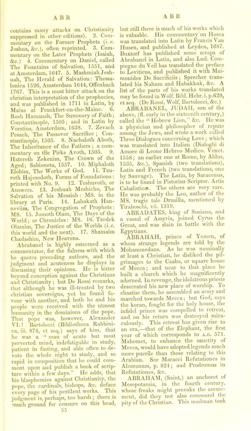 ABR contains many attacks on Christianity suppressed in other editions). 2. Com- mentary on the Former Prophets (i. e. Joshua, &c.), often reprinted. 3. Com- mentary on the Later Prophets (Isaiah, &c.) 4. Commentary on Daniel, called The Fountains of Salvation, 1551, and at Amsterdam, 1647. 5. Mashmiah Jesh- uah, The Herald of Salvation: Thessa- lonica 1526, Amsterdam 1644, Offenbach 1767. This is a most bitter attack on the Christian interpretation of the prophecies, and was published in 1711 in Latin, by Maius at Frankfort-on-the-Maine. 6. Rosh Hamanah, The Summary of Faith; Constantinople, 1505; and in Latin by Vorstius, Amsterdam, 1638. 7. Zevach Pesach, The Passover Sacrifice ; Con- stantinople, 1505. 8. Nachaloth Aboth, The Inheritance of the Fathers ; a com- mentary on the Pirke Avoth, 1505. 9. Hatereth Zekenim, The Crown of the Aged; Sabioneta, 1557. 10. Miphaloth Elohim, The Works of God. 11. Tzu- roth Hajesodoth, Forms of Foundations : printed with No. 9. 12. Teshuvotli, or Answers. 13. Jesliuah Meshicho, The Salvation of his Messiah: MS. in the library at Paris. 14. Lahakath Han- neviim, The Congregation of Prophets: MS. 15. Jomoth Olam, The Days of the World; or Chronicles: MS. 16. Tzedek Olamim, The Justice of the Worlds (i.e. this world and the next). 17. Shamaim Chadashim, New Heavens. Abrabanel is highly esteemed as a commentator, for the fulness with which he quotes preceding authors, and the judgment and acuteness he displays in discussing their opinions. He is bitter beyond conception against the Christians and Christianity ; but De Rossi remarks, that although he was ill-treated by two Christian sovereigns, yet he found fa- vour with another, and both he and his people were received with the utmost humanity in the dominions of the pope. That pope was, however, Alexander VI.! Bartolocci (Bibliotheca Rabbini- ca, iii. 874, et seq.) says of him, that he was a “ man of acute but most perverted mind, indefatigable in study, patient in fasting, and able often to de- vote the whole night to study, and so rapid in composition that he could com- ment upon and publish a book of scrip- ture within a few days. He adds, that his blasphemies against Christianity, the pope, the cardinals, bishops, &c. deface every page of his pestilent works. This judgment is, perhaps, too harsh ; there is much ground for censure on this head, but still there is much of his works which is valuable. His commentary on Hosea was translated into Latin by Francis Van Husen, and published at Leyden, 1687. Buxtorf has published some scraps of Abrabanel in Latin, and also Lud. Com- piegne du Veil has translated the preface to Leviticus, and published it with Mai- monides De Sacrificiis ; Sprecher trans- lated his Nahum and Habakkuk, &c. A list of the parts of his works translated may be found in Wolf. Bibl. Hebr. i. p.629, et seq. (De Rossi, Wolf, Bartolocci, &c.) ABRABANEL, JUDAH, son of the above, (fl. early in the sixteenth century,) called the “ Hebrew Lion,” &c. tie was a physician and philosopher of repute among the Jews, and wrote a work called Three Dialogues concerning Love ; which was translated into Italian (Dialoglii di Amore di Leone Hebreo Medico. Venet. 1558 ; an earlier one at Rome, by Aldus, 1535, &c.), Spanish (two translations), Latin and French (two translations, one by Sauvage). The Latin, by Saracenus, is to be found in Pistorius Scriptor. Artis Cabalistic*. The others are very rare. He was probably the Leo, author of the MS. tragic tale Drusilla, mentioned by Tiraboschi, vii. 1319. ABRADATES, king of Susiana, and a vassal of Assyria, joined Cyrus the Great, and was slain in battle with the Egpytians. ABRAHAII, prince of Yemen, of whom strange legends are told by the Mohammedans. As he was nominally at least a Christian, he disliked the pil- grimages to the Caaba, or square house of Mecca; and near to that place he built a church which he magnificently adorned. In revenge, the idolatrous priests desecrated his new place of worship. To chastise them, he assembled an army and marched towards Mecca; but God, says the koran, fought for the holy house, the infidel prince was compelled to retreat, and on his return was destroyed mira- culously. This retreat has given rise to an era,—that of the Elephant, the first year of which corresponds to a.d. 571. Mahomet, to enhance the sanctity of Mecca, would have adopted legends much more puerile than those relating to this Arabian. See Maracci Refutationes in Alcoranum, p. 824; and Prodromus in Refutationes, &c. ABRAHAM, (Saint,) an anchoret of Mesopotamia, in the fourth century, whose freaks might provoke the amuse- ment, did they not also command the pity of the Christian. This madman took