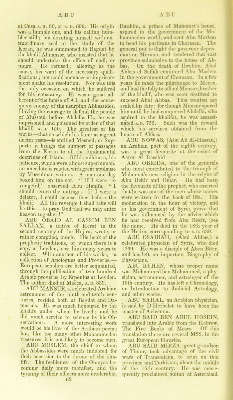 at Cusa a. h. 80, or a. d. 699. His origin was a humble one, and his calling hum- bler still; but devoting himself with ex- traordinary zeal to the study of the Koran, he was summoned to Bagdat by the khalif Almansor, who insisted that he should undertake the office of cadi, or judge. He refused ; alleging as the cause, his want of the necessary quali- fications ; nor could menaces or imprison- ment shake his resolution. Nor was this the only occasion on which he suffered for his constancy. He was a great ad- herent of the house of Ali, and the conse- quent enemy of the usurping Abbassides. Having the courage to defend the people of Mussoul before Abdalla II., he was imprisoned and poisoned by order of that khalif, a. h. 150. The greatest of his works—that on which his fame as a great doctor rests—is entitled Mesned, or Sup- port : it brings the support of passages from the Koran to all the fundamental doctrines of Islam. Of his mildness, his patience, which were almost superhuman, an anecdote is related with great applause by Mussulman writers. A man one day boxed him on the ear. “ If I were re- vengeful,” observed Abu Hanifa, “ I should return the outrage. If I were a delator, I could accuse thee before the khalif. All the revenge I shall take will be this,—to pray God that we may enter heaven together!” ABU OBAID AL CASSIM BEN SALLAM, a native of Herat in the second century of the Hejira, wrote, or rather compiled, much. His book of the prophetic traditions, of which there is a copy at Leyden, cost him many years to collect. With another of his works,—a collection of Apologues and Proverbs,—• European scholars are better acquainted, through the publication of two lnmdred Arabic proverbs by Erpenius at Leyden. The author died at Mecca, a. d. 839. ABU MANSUR, a celebrated Arabian astronomer of the ninth and tenth cen- turies, resided both at Bagdat and Da- mascus. He was much honoured by the klialifs under whom he lived; and he did much service to science by his Ob- servations. A more interesting work would be his lives of the Arabian poets ; but, like too many other Mohammedan treasures, it is not likely to become ours. ABU MOSLEM, the chief to whom the Abhassides were much indebted for their accession to the throne of the klia- lifs. The feebleness of the Omeyas be- coming daily more manifest, and the tyranny of their officers more intolerable, 62 Ibrahim, a prince of Mahomet's house, aspired to the government of the Mo- hammedan world, and sent Abu Moslem to head his partisans in Chorasan. The general put to flight the governor depen- dant on Meruan, and rendered that vast rovince submissive to the house of Ab- as. On the death of Ibrahim, Abul Ahbas el SafFah continued Abu Moslem in the government of Chorasan. In a few years he made the pilgrimage to Mecca, and had the folly to offend Mansur, brother of the khalif, who was soon destined to succeed Abul Abbas. This wanton act sealed his fate ; for though Mansur spared him until he had conquered Abdalla, who aspired to the khalifat, he was assassi- nated a.d. 755. Such was the reward which his services obtained from the house of Abbas. ABU NOWAS, (Abu Ali Al-Hassan,) an Arabian poet of the eighth century, was a great favourite at the court of Aaron A1 Raschid ABU OBEIDA, one of the generals who most contributed to the triumph of Mahomet’s new religion in the reigns of Abu Bekir and Omar. He had been the favourite of the prophet, who asserted that he was one of the men whose names were written in the book of life. His moderation in the horn: of victory, and in Ills government of Syria, prove that he was influenced by the advice which he had received from Abu Bekir, (see the name. He died in the 18th year of the Hejira, corresponding to a.d. 639. ABU OSAIBAH, (Abul Abbas,) a celebrated physician of Syria, who died 1269. He was a disciple of Aben Bitar, and has left an important Biography of Physicians. ABU RYHEN, whose proper name was Mohammed ben Mohammed, a phy- sician, astronomer, and astrologer of the 10th century. He has left a Chronology, or Introduction to Judicial Astrology, and other works. ABU SAHAL, an Arabian physician, is said by D'Herbelot to have been the master of Avicenna. ABU SAID BEN ABUL HOSEIN, translated into Arabic from the Hebrew, The Five Books of Moses. Of this translation there are several MSS. in the great European libraries. ABU SAID MIRZA, great grandson of Timur, took advantage of the civil wars of Transoxiana, to seize on that province and Turkistan, about the middle of the 15th century. He was conse- quently proclaimed sultan at Asterabad.
