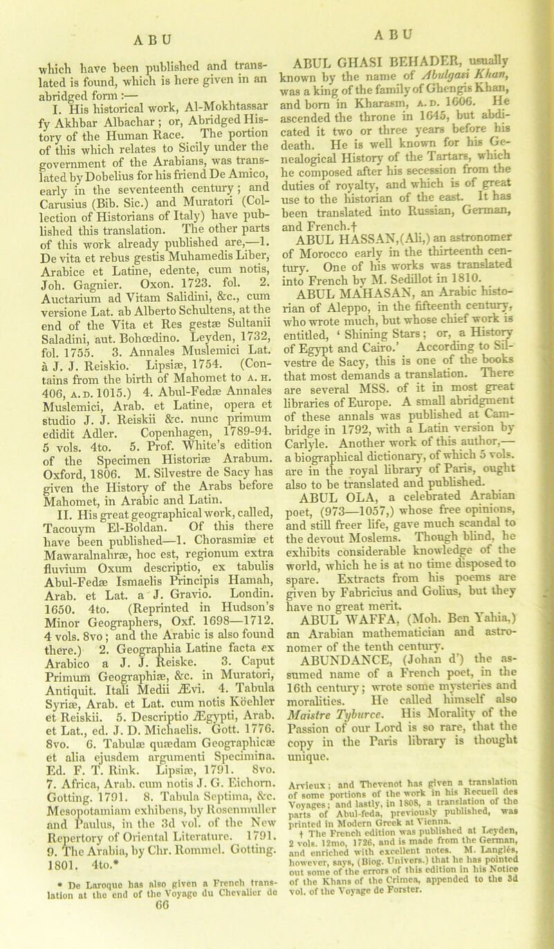 which have been published and trans- lated is found, which is here given in an abridged form:— I. His historical work, Al-Mokhtassar fy Aklibar Albachar ; or, Abridged His- tory of the Human Race. The portion of this which relates to Sicily under the government of the Arabians, was trans- lated by Dobelius for his friend De Amico, early in the seventeenth century ; and Carusius (Bib. Sic.) and Muratori (Col- lection of Historians of Italy) have pub- lished this translation. The other parts of this work already published are,-—1. De vita et rebus gestis Muliamedis Liber, Arabice et Latine, edente, cum notis, Joli. Gagnier. Oxon. 1723. fol. 2. Auctarium ad Vitam Salidini, &c., cum versione Lat. ab Alberto Schultens, at the end of the Vita et Res gestee Sultanii Saladini, aut. Bohoedino. Leyden, 1732, fol. 1755. 3. Annales Muslemici Lat. a J. J. Reiskio. Lipsise, 1754. (Con- tains from the birth of Mahomet to a. h. 406, a. d. 1015.) 4. Abul-Fedae Annales Muslemici, Arab, et Latine, opera et studio J. J. Reiskii &c. nunc primum edidit Adler. Copenhagen, 1789-94. 5 vols. 4to. 5. Prof. White’s edition of the Specimen Historic Arabum. Oxford, 1806. M. Silvestre de Sacy has given the History of the Arabs before Mahomet, in Arabic and Latin. II. His great geographical work, called, Tacouym El-Boldan. Of this there have been published—1. Chorasmias et Mawaralnahrae, hoc est, regionum extra fluvium Oxum descriptio, ex tabulis Abul-Fedae Ismaelis Principis Hamah, Arab, et Lat. a J. Gravio. Londin. 1650. 4to. (Reprinted in Hudson’s Minor Geographers, Oxf. 1698—1712. 4 vols. 8vo; and the Arabic is also found there.) 2. Geographia Latine facta ex Arabico a J. J. Reiske. 3. Caput Primum Geographiae, &c. in Muratori, Antiquit. Itali Medii jEvi. 4. Tabula Syriae, Arab, et Lat. cum notis Koebler et Reiskii. 5. Descriptio TEgypti, Arab, et Lat., ed. J. D. Micliaelis. Gott. 1776. 8vo. 6. Tabula quaedam Geographic® et alia ejusdem argumenti Specimina. Ed. F. T. Rink. Lipsia, 1791. 8vo. 7. Africa, Arab, cum notis J. G. Eichom. Gotting. 1791. 8. Tabula Septima, &c. Mesopotamiam exliibens, by Rosenmnller and Paulus, in the 3d vol. of the New Repertory of Oriental Literature. 1791. 9. The Arabia, by Chr. Rommel. Gotting. 1801. 4 to.* • De Laroque has also given a French trans- lation at the end of the Voyage du Chevalier de 66 ABUL GIIASI BEIIADER, usually known by the name of Abulgast Khan, was a king of the family of Gbengis Khan, and bom in Kharasm, a. d. 1006. He ascended the throne in 1645, but abdi- cated it two or three years before his death. He is well known for his Ge- nealogical History of the Tartars, which he composed after his secession from the duties of royalty, and which is of great use to the historian of the east- It has been translated into Russian, German, and French.f ABUL HASSAN,(Ali,) an astronomer of Morocco early in the thirteenth cen- tury. One of his works was translated into French by M. Sedillot in 1810. ABUL MAHASAN, an Arabic histo- rian of Aleppo, in the fifteenth century, who wrote much, but whose chief work is entitled, ‘ Shining Stars; or, a History of Egypt and Cairo.’ According to Sil- vestre de Sacy, this is one of the books that most demands a translation. There are several MSS. of it in most great libraries of Europe. A small abridgment of these annals was published at Cam- bridge in 1792, with a Latin version by Carlyle. Another work of this author,— a biographical dictionary, of which 5 vols. are in the royal library of Paris, ought also to be translated and published. ABUL OLA, a celebrated Arabian poet, (973—1057,) whose free opinions, and still freer life, gave much scandal to the devout Moslems. Though blind, he exhibits considerable knowledge of the world, which he is at no time disposed to spare. Extracts from his poems are given by Fabricius and Golius, but they have no great merit. ABUL WAFFA, (Mob. Ben Yahia,) an Arabian mathematician and astro- nomer of the tenth century. ABUNDANCE, (Johan d’) the as- sumed name of a French poet, in the 16th century; wrote some mysteries and moralities. He called himself also Maistre Tyburce. His Morality of the Passion of our Lord is so rare, that the copy in the Paris library is thought unique. Arvieux; and Thevcnot has given a translation of some porlions of the work in his Recueil des Voyages; and lastly, in 1808, a translation of tlio parts of Abul-feda, previously published, was printed in Modern Greek at Vienna. f The French edition was published at Leyden, 2 vols. 12mo, 1726, and is made from the German, and enriched with excellent notes. M. Langl£s, however, says, (Biog. Univers.) that lie lias pointed out some of the errors of this edition in his Notice of the Khans of the Crimea, appended to the 3d vol. of the Voyage de Forster.