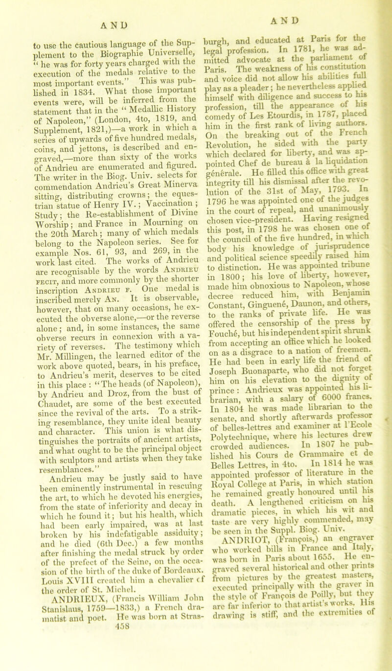 AND to use the cautious language of the Sup- plement to the Biographie Universelle, “ he was for forty years charged with the execution of the medals relative to the most important events.’ This was pub- lished in 1834. What those important events were, will he inferred from the statement that in the “ Medallic History of Napoleon,’’ (London, 4to, 1819, and Supplement, 1821,)—a work in which a series of upwards of five hundred medals, coins, and jettons, is described and en- graved,—more than sixty of the works of Andrieu are enumerated and figured. The writer in the Biog. Univ. selects for commendation Andricu’s Great Minerva sitting, distributing crowns; the eques- trian statue of Henry IV.; Vaccination ; Study; the Re-establishment of Divine Worship; and France in Mourning on the 20th March; many of which medals belong to the Napoleon series. See for example Nos. 61, 93, and 269, in the work last cited. The works of Andrieu are recognisable by the words Andrieu fecit, and more commonly by the shorter inscription Andrieu f. One medal is inscribed merely An. It is observable, however, that on many occasions, he ex- ecuted the obverse alone,—or the reverse alone ; and, in some instances, the same obverse recurs in connexion with a va- riety of reverses. The testimony which Mr. Millingen, the learned editor of the work above quoted, hears, in his preface, to Andrieu’s merit, deserves to be cited in this place : “Theheads (of Napoleon), by Andrieu and Droz, from the bust of Chaudet, are some of the best executed since the revival of the arts. To a strik- ing resemblance, they unite ideal beauty and character. This union is what dis- tinguishes the portraits of ancient artists, and what ought to be the principal object with sculptors and artists when they take resemblances.” Andrieu may be justly said to have been eminently instrumental in rescuing the art, to which he devoted his energies, from the state of inferiority and decay in which he found it; but his health, which had been early impaired, was at last broken by his indefatigable assiduity; and he died (6tli Dec.) a few months after finishing the medal struck by order of the prefect of the Seine, on the occa- sion of the birth of the duke of Bordeaux. Louis XVIII created him a chevalier cf the order of St. Michel. ANDRIEUX, (Francis William John Stanislaus, 1759—1833,) a French dra- matist and poet. He was born at Stras- 458 burgh, and educated at Paris for the legal profession. In 1781, he ad- mitted advocate at the parliament of Paris. The weakness of liis constitution and voice did not allow his abilities full play as a pleader; he nevertheless applied himself with diligence and success to his profession, till the appearance^ of his comedy of Les Etourdis, in 1787, placed him in the first rank of living authors. On the breaking out of the French Revolution, he sided with the party which declared for liberty, and was ap- pointed Chef de bureau a la liquidation generale. He filled this office with great integrity till his dismissal after the revo- lution of the 31st of May, 1793. In 1796 he was appointed one of the judges in the court of repeal, and unanimously chosen vice-president. Having resigned this post, in 1798 he was chosen one of the council of the five hundred, in which body his knowledge of jurisprudence and political science speedily raised him to distinction. He was appointed tribune in 1800; his love of liberty, however, made him obnoxious to N apoleon, whose decree reduced him, with Benjamin Constant, Ginguene, Daunon, and others, to the ranks of private life. He was offered the censorship of the press by Fouche, but his independent spirit shrunk from accepting an office which he looked on as a disgrace to a nation of freemen. He had been in early life the friend of Joseph Buonaparte, who did not forget him on his elevation to the dignity of prince : Andrieux was appointed his li- brarian, with a salary of 6000 francs. In 1804 he was made librarian to the senate, and shortly afterwards professor of belles-lettres and examiner at 1 Ecole Polyteclinique, where his lectures drew crowded audiences. In 1807 he pub- lished his Cours de Grammaire et de Belles Lettres, in 4to. In 1S14 he was appointed professor of literature in the Royal College at Paris, in which station he remained greatly honoured until his death. A lengthened criticism on his dramatic pieces, in which his wit and taste are very highly commended, may be seen in the Suppl. Biog. Univ. ANDRIOT, (Francis,) an engraver who worked bills in France and Italy, was born in Paris about 1655. He en- graved several liistorical and other prin ts from pictures by the greatest masters, executed principally with the graver in the style of Francois de Poilly, but they arc far inferior to that artist s woiks. His drawing is stiff, and the extremities of