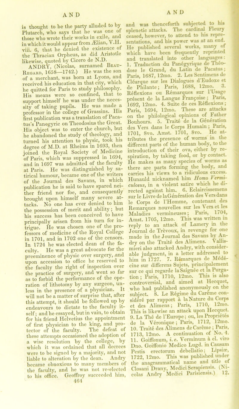 is thought to be the party alluded to by Plutarch, who says that he was one of those who wrote their works in exile, and in which it would appear from ./Elian, V.H. viii. 6, that he denied the existence of the Thracian Orpheus, as did Aristotle likewise, quoted by Cicero de N.D. ANDRY, (Nicolas, sumamed Beau- Regard, 1658—1742.) He was the son of a merchant, was born at Lyons, and received his education in that city, which he quitted for Paris to study philosophy. His means were so confined, that to support himself he was under the neces- sity of taking pupils. He was made a professor in tlie college of Grassins. His first publication was a translation of Paca- tus’s Panegyric on Theodosius the Great. His object was to enter the church, hut he abandoned the study of theology, and turned his attention to physic, took his degree of M.D. at Rheims in 1693, then joined the Royal Society of Medicine of Paris, which was suppressed in 1694, and in 1697 was admitted of the faculty at Paris. He was distinguished by sa- tirical humour, became one of the writers of the Journal des Savans, in which publication he is said to have spared nei- ther friend nor foe, and consequently brought upon himself many severe at- tacks. No one has ever denied to him the possession of merit and ability; but his success has been conceived to have principally arisen from his turn for in- trigue. He was chosen one of the pro- fessors of medicine of the Royal College in 1701, and in 1702 one of the censors. In 1724 he was elected dean of the fa- culty. Pie was a great advocate for the preeminence of physic over surgery, .and upon accession to office he reserved to the faculty the right of inspection over the practice of surgery, and went so far as to forbid the performance of the ope- ration of lithotomy by any surgeon, un- less in the presence of a physician. It this attempt, it should be followed up by endeavours to dictate to the faculty it- self ; and he essayed, but in vain, to obtain for his friend Helvetius the appointment of first physician to the king, and pro- tector of the faculty. The defeat of these attempts occasioned the adoption of a wise resolution by the college, by which it was ordained that all decrees were to be signed by a majority, and not liable to alteration by the dean. Andry became obnoxious to many members of the faculty, and he was not rc-elected to his office. Geoffroy succeeded him, 461 and was thenceforth subjected to his splenetic attacks. The cardinal Pleury ceased, however, to attend to his repre- sentations, and his power was at an end. He published several works, many of which have been frequently reprinted and translated into other languages: 1. Traduction du Panegyrique de Theo- dose le Grand, du Latin de Pacatus; Paris, 1687, 12mo. 2. Les Sentimens de Clearque sur les Dialogues d'Eudoxe et de Phil ante; Paris, 1688, 12mo. 3. Reflexions ou Remarques sur 1 Usage present de la Langue Franjoise ; Paris, 1692, 12mo. 4. Suite de ces Reflexions; Paris, 1694, 12mo. These are attacks on the philological opinions of Father Bouhours. 5. Traite de la Generation des Vers dans le Corps Humain ; Pans, 1701, 8vo. Amst. 1701, 8vo. He at- tributes the presence of worms in the different parts of the human body, to the introduction of their ova, either by re- spiration, by taking food, or by contact. He makes as many species of worms as there are parts forming the body, and carries his views to a ridiculous excess. Hunauld nicknamed him Homo Vermi- culosus, in a violent satire which he di- rected against him. 6. Eclaircissemens sur le Livre de la Generation des \ ersdans le Corps de l’Homme, contenant des Remarques nouvelles sur les Vers et les Maladies vermineuses; Paris, 1704, Amst. 1705, 12mo. This was written in reply to an attack of Lamery in the Journal de Trevoux, in revenge for one made in the Journal des Savans by An- dry on the Traits des Alimens. Vallis- mieri also attacked Andry, with consider- able judgment, in a letter addressed to him in 1727. 7. Rdmarques de Medi- cine sur difl'erens Sujets, principalement sur ce qui regarde la Saignee et la Purga- tion ; Paris, 1710, 12mo. This is also controversial, and aimed at Hecquet, who had published anonvmouslv on the sidiri par rapport a la Nature du Corps et des Alimens; Paris, 1710, 12mo. This is likewise an attack upon Hecquet. 9. La The de l’Europe; ou, les Propriety de la Vironique; Paris, 1712, 12mo. 10. Traiti des Alimens de Careme ; Paris, 1713, 12mo. A continuation of No. 4. 11. Goiffonum, ». e. Verminum & el. viro Dno. Goiffonio Medico Lugd. in Causam Pestis erectorum debellatio; lapsin', 1722, 12mo. This was published under the anagrammatical name and title of Closani Drany, Medici Serapiensis. (Ni- colas Andry Medici Parisiensis.) 12. <