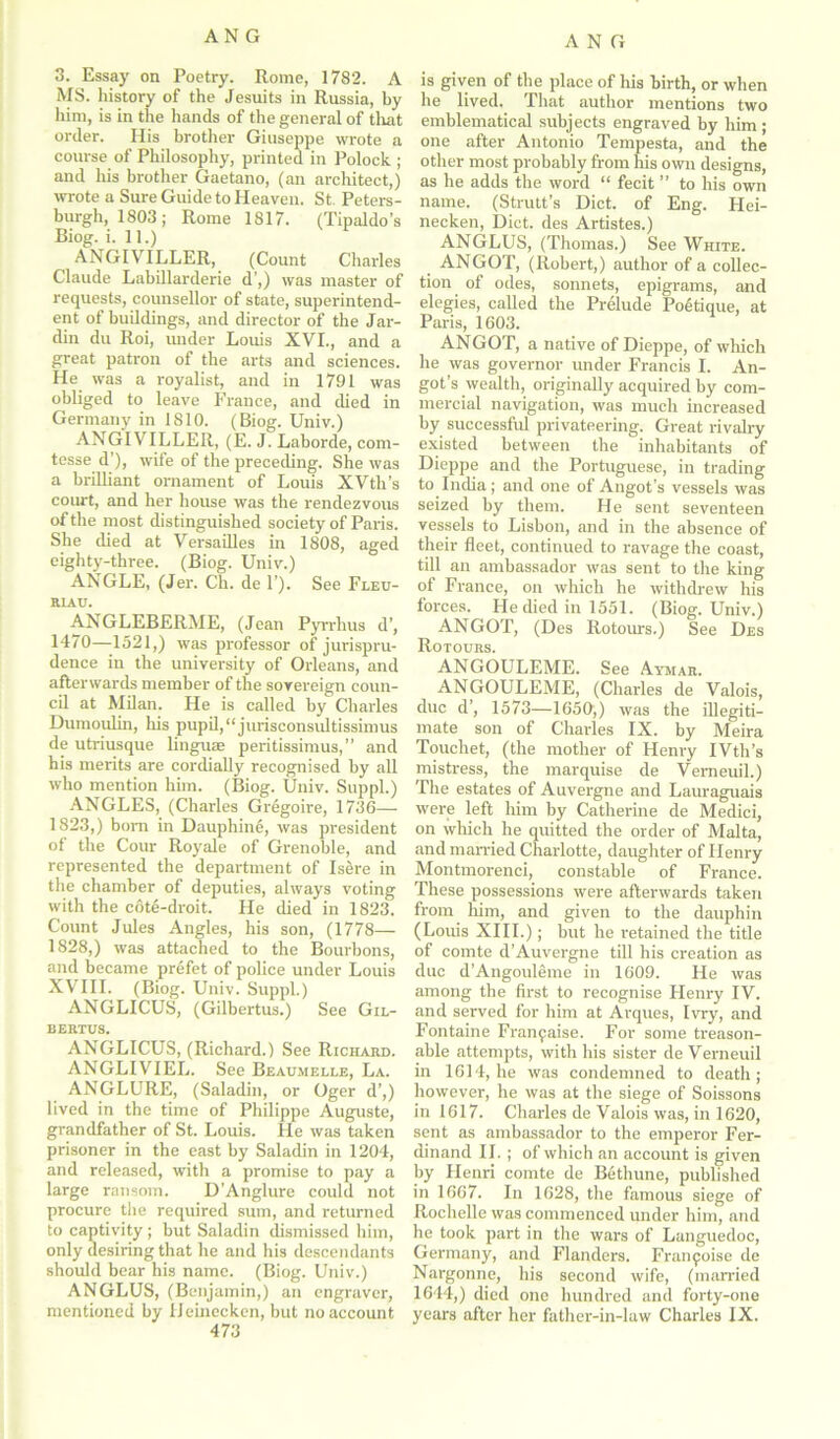 3. Essay on Poetry. Rome, 1782. A MS. history of the Jesuits in Russia, by him, is in the hands of the general of that order. His brother Giuseppe wrote a course of Philosophy, printed in Polock ; and his brother Gaetano, (an architect,) wrote a Sure Guide to Heaven. St. Peters- burgh, 1803; Rome 1817. (Tipaldo’s Biog. i. 11.) ANGIVILLER, (Count Charles Claude Labillarderie d’,) was master of requests, counsellor of state, superintend- ent of buildings, and director of the Jar- din du Roi, under Louis XVI., and a great patron of the arts and sciences. He was a royalist, and in 1791 was obliged to leave France, and died in Germany in 1810. (Biog. Univ.) ANGIVILLER, (E. J. Laborde, com- tesse d’), wife of the preceding. She was a brilliant ornament of Louis XVth’s court, and her house was the rendezvous of the most distinguished society of Paris. She died at Versailles in 1808, aged eighty-three. (Biog. Univ.) ANGLE, (Jer. Ch. de 1’). See Fleu- RIAU. ANGLEBERME, (Jean Pyrrhus d’, 1470—1521,) was professor of jurispru- dence in the university of Orleans, and afterwards member of the sovereign coun- cil at Milan. He is called by Charles Dumoulin, his pupil,“jurisconsultissimus de utriusque linguae peritissimus,” and his merits are cordially recognised by all who mention him. (Biog. Univ. Suppl.) ANGLES, (Charles Gregoire, 1736—- 1823,) born in Dauphine, was president of the Cour Royale of Grenoble, and represented the department of Isere in the chamber of deputies, always voting with the cote-droit. He died in 1823. Count Jules Angles, his son, (1778— 1828,) was attached to the Bourbons, and became prefet of police under Louis XVIII. (Biog. Univ. Suppl.) ANGLICUS, (Gilbertus.) See Gil- bertus. ANGLICUS, (Richard.) See Richard. ANGLIVIEL. See Beaumelle, La. ANGLURE, (Saladin, or Oger d’,) lived in the time of Philippe Auguste, grandfather of St. Louis. He was taken prisoner in the east by Saladin in 1204, and released, with a promise to pay a large ransom. D’Anglure could not procure the required sum, and returned to captivity ; but Saladin dismissed him, only desiring that he and his descendants should bear his name. (Biog. Univ.) ANGLUS, (Benjamin,) an engraver, mentioned by Heinecken, but no account 473 is given of the place of his birth, or when he lived. That author mentions two emblematical subjects engraved by him ; one after Antonio Tempesta, and the other most probably from his own designs, as be adds the word “ fecit ” to his own name. (Strutt’s Diet, of Eng. Hei- necken, Diet, des Artistes.) ANGLUS, (Thomas.) See White. ANGOT, (Robert,) author of a collec- tion of odes, sonnets, epigrams, mid elegies, called the Prelude Poetique, at Paris, 1603. ANGOT, a native of Dieppe, of which he was governor under Francis I. An- got’s wealth, originally acquired by com- mercial navigation, was much increased by successful privateering. Great rivalry existed between the inhabitants of Dieppe and the Portuguese, in trading to India; and one of Angot’s vessels was seized by them. He sent seventeen vessels to Lisbon, and in the absence of their fleet, continued to ravage the coast, till an ambassador was sent to the king of France, on which he withdrew his forces. He died in 1551. (Biog. Univ.) ANGOT, (Des Rotours.) See Des Rotours. ANGOULEME. See Aymar. ANGOULEME, (Charles de Valois, due d’, 1573—1650,) was the illegiti- mate son of Charles IX. by Meira Touchet, (the mother of Henry IVth’s mistress, the marquise de Vemeuil.) The estates of Auvergne and Lauraguais were left him by Catherine de Medici, on which he quitted the order of Malta, and married Charlotte, daughter of Henry Montmorenci, constable of France. These possessions were afterwards taken from him, and given to the dauphin (Louis XIII.); but he retained the title of comte d’Auvergne till his creation as due d’Angouleme in 1609. He was among the first to recognise Henry IV. and served for him at Arques, Ivry, and Fontaine Franpaise. For some treason- able attempts, with his sister de Verneuil in 1614, he was condemned to death; however, he was at the siege of Soissons in 1617. Charles de Valois was, in 1620, sent as ambassador to the emperor Fer- dinand II.; of which an account is given by Henri comte de Bethune, published in 1667. In 1628, the famous siege of Rochelle was commenced under him, and he took part in the wars of Languedoc, Germany, and Flanders. Franpoise de Nargonne, his second wife, (married 1644,) died one hundred and forty-one years after her father-in-law Charles IX.