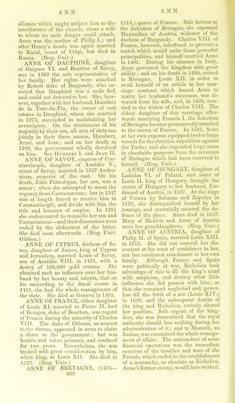 alliance which might subject him to the interference of the church, chose a wife to whom no such danger could attach. Anne was the mother of Philip I.; and after Henry’s death, was again married to Raoul, count of Cr6pi, but died in Russia. (Biog. Univ.) , ANNE OF DAUPHINE, daughter of Guigues VI. and Beatrice of Savoy, was in 1282 the sole representative of her family. Her rights were attacked by Robert duke of Burgundy, who as- serted that Dauphine was a male fief, and could not descend to her. She, how- ever, together with her husband, Humbert de la Tour-du-Pin, the owner of vast estates in Dauphine, whom she married in 1273, succeeded in maintaining her sovereignty. On the attainment of his majority by their son, all acts of state ran jointly in their three names, Hmnbert, Anne, and Jean; and on her death in 1299, the government wholly devolved on him. See Humbert I. and Jean II. ANNE OF SAVOY, empress of Con- stantinople, daughter of Amedee V., count of Savoy, married in 1327 Andro- nicus, emperor of the east. On his death, John Palaeologus, her son, was a minor; when she attempted to wrest the regency from Cantacuzenus; but in 1347 was at length forced to receive him in Constantinople, and divide with him the title and honours of empire. In 1351 she endeavoured to reconcile her son and Cantacuzenus—and their dissensions were ended by the abdication of the latter. She died soon afterwards. (Biog. Univ. Gibbon.) ANNE OF CYPRUS, duchess of Sa- voy, daughter of James, king of Cyprus and Jerusalem, married Louis of Savoy, son of Amedee VIII. in 1433, with a dowry of 100,000 gold crowns. She obtained such an influence over her hus- band by her beauty and talents, that on his succeeding to the ducal crown in 1451, she had the whole management of the state. She died at Geneva in 1465. ANNE OF FRANCE, eldest daughter of Louis XI. married to Pierre II. lord of Beaujeu, duke of Bourbon, was regent of France during the minority of Charles VIII. The duke of Orleans, as nearest to the throne, appeared in arms to claim a share in the government ; but was beaten and taken prisoner, and confined for two years. Nevertheless, she was treated with great consideration by him, when king, as Louis XIL. She died in 1522. (Biog. Univ.) ANNE OF BRETAGNE, (1476— 480 1514,) queen of France. Sole heiress to the dukedom of Bretagne, she espoused Maximilian of Austria, widower of the duchess of Burgundy. Charles VIII. of France, however, interfered to prevent a match which would unite those powerful principalities, and himself married Anne in 1491. During his absence in Italy, Anne governed the kingdom with great ability; and on his death in 1498, retired to Bretagne. Louis XII. in order to avail himself of an article in her mar- riage contract which bound Anne to marry her husband’s successor, was di- vorced from his wife, and, in 1499, mar- ried to the widow of Charles \ III. The eldest daughter of this marriage after- wards marrying Francis I. the dukedom of Bretagne became permanently attached to the crown of France. In 1501, Anne at her own expense equipped twelve large vessels for the Christian expedition against the Turks; and she expended large sums in charitable purposes from the revenues of Bretagne which had been reserved to herself. (Biog. Univ.) ANNE OF HUNGARY, daughter of Ladislas VI. of Poland, and sister of Louis II. king of Hungary, brought the crown of Hungary to her husband, Fer- dinand of Austria, in 1527. At the siege of Vienna by Soliman and Zapolya in 1529, she distinguished herself by her courage, and materially assisted the de- fence of the place. Anne died in 1547. Mary of Medicis and Anne of Austria were her granddaughters. (Biog. Univ.) ANNE OF AUSTRIA, daughter of Philip II. of Spain, married Louis XIII. in 1615. She did not conceal her dis- content at his want of confidence in her, nor her continued attachment to her own family. Although France and Spain were politically at war, Richelieu took advantage of this to fill the king's mind with suspicion, and destroy what little influence she did possess with him; so that she remained neglected and power- less till the birth of a son (Louis XIV.) in 1638, and the subsequent deaths of the king and Richelieu, entirely altered her position. Sole regent of the king- dom, she was determined that the royal authority should lose nothing during her administration of it; and to Mazarin, an Italian, was committed the whole manage- ment of affairs. The misconduct of some financial operations was the immediate occasion of the troubles and wars of the Fronde, which ended in the establishment of a monarchy, as absolute ns Richelieu, Anne’s former enemy, would have wished.