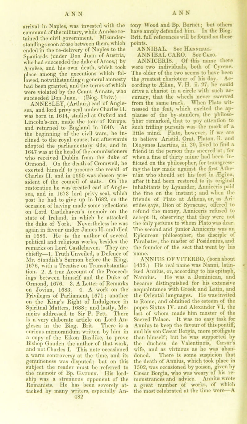 arrival in Naples, was invested with the command of the military, while Ann&se re- tained the civil government. Misunder- standings soon arose between them, which ended in the re-delivery of Naples to the Spaniards (under Don Juan of Austria, who had succeeded the duke of Arcos,) by Annese, and his own death, which took place among the executions which fol- lowed, notwithstanding a general amnesty had been granted, and the terms of which were violated by the Count Annate, who succeeded Don Juan. (Biog. Univ.) ANNESLEY, (Arthur,) earl of Angle- sea, and lord privy seal under Charles II. was born in 1614, studied at Oxford and Lincoln’s-inn, made the tour of Europe, and returned to England in 1640. At the beginning of the civil wars, he in- clined to the royal cause, but afterwards adopted the parliamentary side, and in 1647 was at the head of the commissioners who received Dublin from the duke of Ormond. On the death of Cromwell, he exerted himself to procure the recall of Charles II. and in 1660 was chosen pre- sident of the council of state. On the restoration he was created earl of Angle- sea, and in 1673 lord privy seal, which post he had to give up in 1682, on the occasion of having made some reflections on Lord Castlehaven’s memoir on the state of Ireland, in which he attacked the duke of York. Nevertheless he was again in favour under James II. and died in 1686. He is the author of several political and religious works, besides the remarks on Lord Castlehaven. They are chiefly—1. Truth Unveiled, a Defence of Mr. Standisli’s Sermon before the King, 1676, with a Treatise on Transubstantia- tion. 2. A true Account of the Proceed- ings between himself and the Duke of Ormond, 1676. 3. A Letter of Remarks on Jovian, 1683. 4. A work on the Privileges of Parliament, 1671; another on the King's Right of Indulgence in Spiritual Matters, 1688; and lastly, Me- moirs addressed to Sir P. Pett. There is a very elaborate article on Lord An- glesea in the Biog. Brit. There is a curious memorandum written by him in a copy of the Eikon Basilike, to prove Bishop Gauden the author of that work, and not Charles I. This note occasioned a warm controversy at the time, and its genuineness was disputed; but on this subject the reader must be referred to the memoir of Bp. Gauden. His lord- ship was a strenuous opponent of the Romanists. He has been severely at- tacked by many writers, especially An- 482 tony Wood and Bp. Burnet; but others have amply defended him. In the Biog. Brit, full references will be found on these points. ANNIBAL. See Hannibal. ANNIBALCARO. See Cabo. ANNICERIS. . Of this name there were two individuals, both of Cyrene. The older of the two seems to have been the greatest charioteer of his day. Ac- cording to yElian, V. H. ii. 27, he could drive a chariot in a circle with such ac- curacy, that the wheels never swerved from the same track. When Plato wit- nessed the feat, which excited the ap- plause of the by-standers, the philoso- pher remarked, that to pay attention to such trifling pursuits was the mark of a little mind. Plato, however, if we are to believe Aristid. Orat. Platon, ii. and Diogenes Laertius, iii. 20, lived to find a friend in the person thus sneered at; for when a fine of thirty minae had been in- flicted on the philosopher, for transgress- ing the law made against the first Athe- nian who should set his foot in iEgina, after it had been restored to its original inhabitants by Lysander, Anniceris paid the fine on the instant; and when the friends of Plato at Athens, or, as Ari- stides says, Dion of Syracuse, offered to refund the money, Anniceris refused to accept it, observing that they were not the only persons to whom Plato was dear. The second and junior Anniceris was an Epicurean philosopher, the disciple of Parabates, the master of Posidonius, and the founder of the sect that went by his name. ANNIUS OF VITERBO, (born about 1432.) His real name was Nanni, latin- ized Annius, or, according to his epitaph, Nannius. He was a Dominican, and became distinguished for his extensive acquaintance with Greek and Latin, and the Oriental languages. He was invited to Rome, and obtained the esteem of the popes Sixtus IV. and Alexander ^ I. the last of whom made him master of the Sacred Palace. It was no easy task for Annius to keep the favour of this pontiff, and his son Caesar Borgia, more profligate than himself; but he was supported by the duchess de Valentinois, Caesar's wife, and as virtuous as he was aban- doned. There is some suspicion that the death of Annius, which took place in 1502, was occasioned by poison, given by Caesar Borgia, who was weary of his re- monstrances and advice. Annius wrote a great number of works, of which the most celebrated at the time were—A
