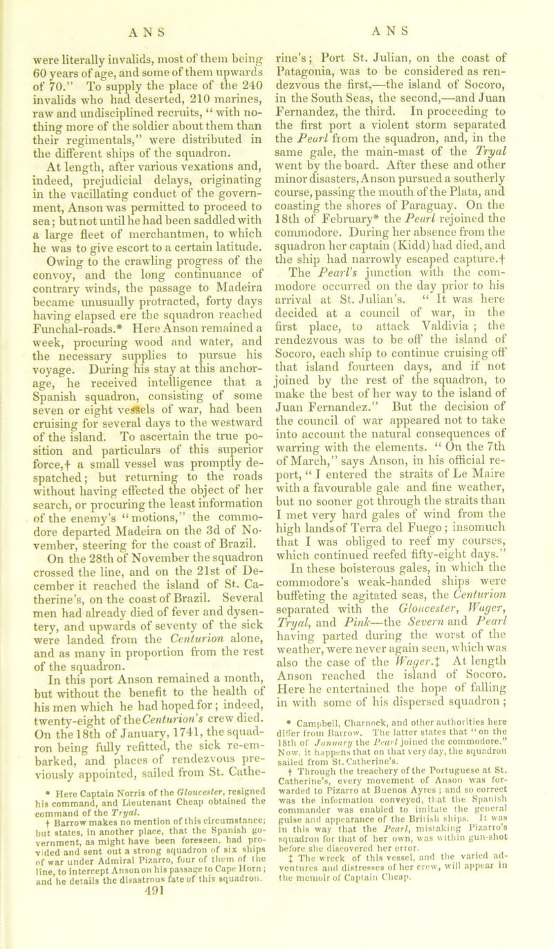 were literally invalids, most of them being 60 years of age, and some of them upwards of 70.” To supply the place of the 240 invalids who had deserted, 210 marines, raw and undisciplined recruits, “ with no- thing more of the soldier about them than their regimentals,” were distributed in the different ships of the squadron. At length, after various vexations and, indeed, prejudicial delays, originating in the vacillating conduct of the govern- ment, Anson was permitted to proceed to sea; but not until he had been saddled with a large fleet of merchantmen, to which he was to give escort to a certain latitude. Owing to the crawling progress of the convoy, and the long continuance of contrary winds, the passage to Madeira became unusually protracted, forty days having elapsed ere the squadi'on reached Funchal-roads.* Here Anson remained a week, procuring wood and water, and the necessary supplies to pursue his voyage. During his stay at this anchor- age, he received intelligence that a Spanish squadron, consisting of some seven or eight vessels of war, had been cruising for several days to the westward of the island. To ascertain the true po- sition and particulars of this superior force, j- a small vessel was promptly de- spatched; but returning to the roads without having effected the object of her search, or procuring the least information of the enemy’s “motions,” the commo- dore departed Madeira on the 3d of No- vember, steering for the coast of Brazil. On the 28th of November the squadron crossed the line, and on the 21st of De- cember it reached the island of St. Ca- therine’s, on the coast of Brazil. Several men had already died of fever and dysen- tery, and upwards of seventy of the sick were landed from the Centurion alone, and as many in proportion from the rest of the squadron. In this port Anson remained a month, but without the benefit to the health of his men which he had hoped for; indeed, twenty-eight of theCenturion s crew died. On the 18th of January, 1741, the squad- ron being fully refitted, the sick re-em- barked, and places of rendezvous pre- viously appointed, sailed from St. Cathe- • Here Captain Norris of the Gloucester, resigned his command, and Lieutenant Cheap obtained the command of the Tryal. t Barrow makes no mention of this circumstance; hut states, in another place, that the Spanish go- vernment, as might have been foreseen, had pro- vided and sent out a strong squadron of six ships of war under Admiral Pizarro, four of them of the line, to intercept Ansonon his passage to Cape Horn; and he details the disastrous fate of this squadron. 491 riue’s; Port St. Julian, on the coast of Patagonia, was to be considered as ren- dezvous the first,—the island of Socoro, in the South Seas, the second,—and Juan Fernandez, the third. In proceeding to the first port a violent storm separated the PeurL from the squadron, and, in the same gale, tire main-mast of the Tryal went by the board. After these and other minor disasters, Anson pursued a southerly course, passing the mouth of the Plata, and coasting the shores of Paraguay. On the 18tli of February* the Pearl rejoined the commodore. During her absence from the squadron her captain (Kidd) had died, and the ship had narrowly escaped capture.f The Pearl's junction with the com- modore occurred on the day prior to his arrival at St. Julian’s. “ It was here decided at a council of war, in the first place, to attack Valdivia ; the rendezvous was to be off the island of Socoro, each ship to continue cruising off that island fourteen days, and if not joined by the rest of the squadron, to make the best of her way to the island of Juan Fernandez.” But the decision of the council of war appeared not to take into account the natural consequences of warring with the elements. “ On the 7th of March,” says Anson, in his official re- port, “ I entered the straits of Le Maire with a favourable gale and fine weather, but no sooner got through the straits than I met very hard gales of wind from the high lands of Terra del Fuego ; insomuch that I was obliged to reef my courses, which continued reefed fifty-eight days.” In these boisterous gales, in which the commodore’s weak-handed ships were buffeting the agitated seas, the Centurion separated with the Gloucester, Wager, Tryal, and Pink—the Severn and Pearl having parted during the worst of the weather, were never again seen, which was also the case of the Wager.% At length Anson reached the island of Socoro. Here he entertained the hope of falling in with some of his dispersed squadron ; * Campbell, Cbarnock, and other aulborities here differ from Barrow, q'he latter states that “ on the 18th of January the Pearl joined the commodore.” Now. it happens that on that very day, the squadron sailed from St. Catherine's. t Through the treachery of the Portuguese at St. Catherine's, every movement of Anson was for- warded to Pizarro at Buenos Ayres ; and so correct was the information conveyed, that the Spanish commander was enabled to imitate the general guise and appearance of the British ships. It was in this way that the Pearl, mistaking Pizarro’s squadron for that of her own, was within gun-shot before site discovered her error. x The wreck of this vessel, and the varied ad- ventures and distresses of her crew, will appear in tlie memoir of Captain Cheap.