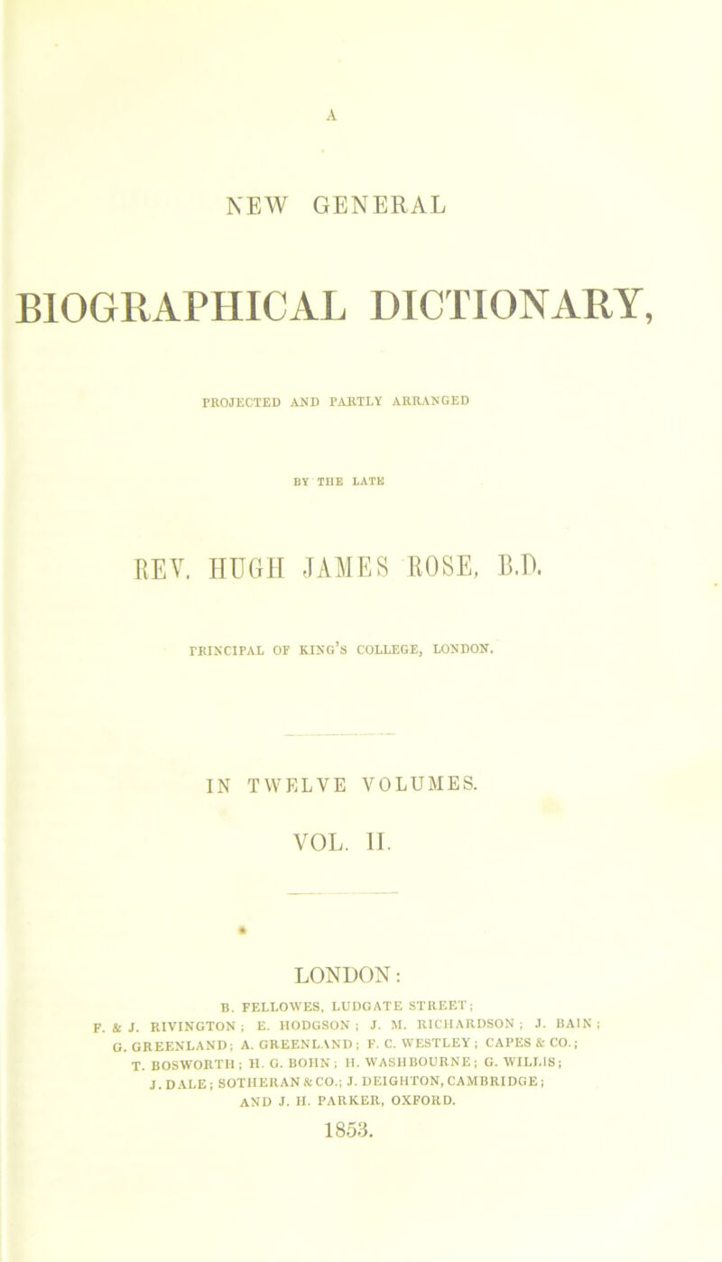 A NEW GENERAL BIOGRAPHICAL DICTIONARY, PROJECTED AND PARTLY ARRANGED BY THE LATE REV. HUGH JAMES ROSE, B.D. TKINCIPAL OF KING’S COLLEGE, LOUDON. IN TWELVE VOLUMES. VOL. II. LONDON: B. FELLOWES, LUDGATE STREET; F. & J. RIVINGTON ; E. HODGSON ; J. M. RICHARDSON ; J. BAIN ; G. GREENLAND; A. GREENLAND; F. C. WESTLEY ; CAPES & CO.; T. BOSWORTII; H. G. BOHN; H. WASHBOURNE; G. WILLIS; J. DALE ; SOTHERAN & CO.; J. DEIGHTON, CAMBRIDGE ; AND J. H. PARKER, OXFORD. 1853.