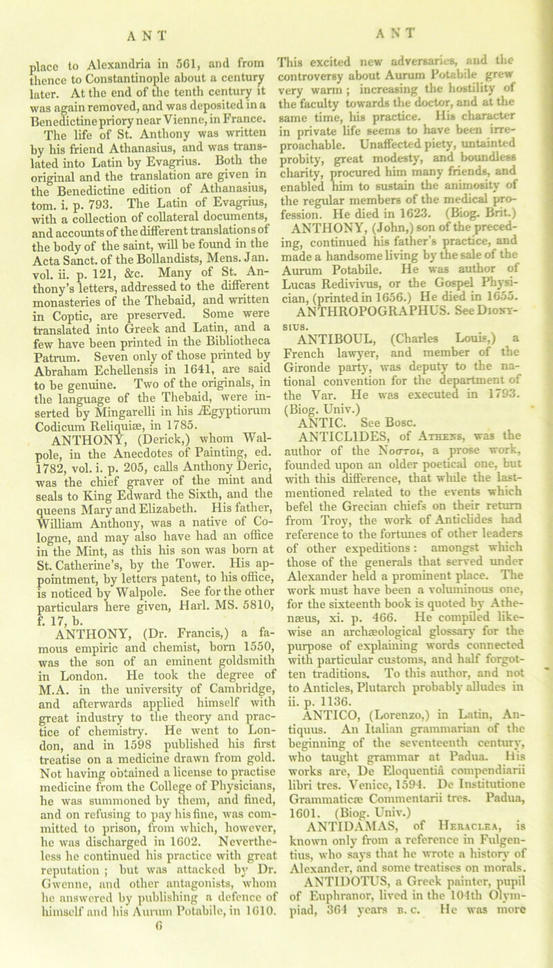 place to Alexandria in 501, and from thence to Constantinople about a century later. At the end of the tenth century it was again removed, and was deposited in a Benedictine priory near Vienne, in France. The life of St. Anthony was written by his friend Athanasius, and was trans- lated into Latin by Evagrius. Both the original and the translation are given in the Benedictine edition of Athanasius, tom. i. p. 793. The Latin of Evagrius, with a collection of collateral documents, and accounts of the different translations of the body of the saint, will be found in the Acta Sanct. of the Bollandists, Mens. Jan. vol. ii. p. 121, &c. Many of St. An- thony’s letters, addressed to the different monasteries of the Thehaid, and written in Coptic, are preserved. Some were translated into Greek and Latin, and a few have heen printed in the Bibliotheca Patrnm. Seven only of those printed by Abraham Echellensis in 1641, are said to be genuine. Two of the originals, in the language of the Thebaid, were in- serted by Mingarelli in Ms iEgyptiorum Codicum Reliquiae, in 1785. ANTHONY, (Derick,) whom Wal- pole, in the Anecdotes of Painting, ed. 1782, vol. i. p. 205, calls Anthony Deric, was the chief graver of the mint and seals to King Edward the Sixth, and the queens Mary and Elizabeth. His father, William Anthony, was a native of Co- logne, and may also have had an office in the Mint, as tMs his son was bom at St. Catherine’s, by the Tower. His ap- pointment, by letters patent, to his office, is noticed by Walpole. See for the other particulars here given, Harl. MS. 5810, f. 17, b. ANTHONY, (Dr. Francis,) a fa- mous empiric and chemist, bom 1550, was the son of an eminent goldsmith in London. He took the degree of M.A. in the university of Cambridge, and afterwards applied himself with great industry to the theory and prac- tice of chemistry. He went to Lon- don, and in 1598 published his first treatise on a medicine drawn from gold. Not having obtained a license to practise medicine from the College of Physicians, he was summoned by them, and fined, and on refusing to pay his fine, was com- mitted to prison, from which, however, he was discharged in 1602. Neverthe- less he continued Iris practice with great reputation ; but was attacked by Dr. Gwenne, and other antagonists, whom he answered by publishing a defence of lxiinself and his Aurum Potabile, in 1610. 6 This excited new adversaries, and the controversy about Aurum Potabile grew very warm ; increasing the hostility of the faculty towards the doctor, and at the same time, his practice. His character in private life seems to have been irre- proachable. Unaffected piety, untainted probity, great modesty, and boundless charity, procured him many friends, and enabled Mm to sustain the animosity of the regular members of the medical pro- fession. He died in 1623. (Biog. Brit.) ANTHONY, (John,) son of the preced- ing, continued Ms father’s practice, and made a handsome living by the sale of the Aurum Potabile. He was author of Lucas Redivivus, or the Gospel Physi- cian, (printed in 1656.) He died in 1655. ANTHROPOGRAPHUS. See Diony- sius. ANTIBOUL, (Charles Louis,) a French lawyer, and member of the Gironde party, was deputy to the na- tional convention for the department of the Var. He was executed in 1793. (Biog. Univ.) ANTIC. See Bose. ANTICL1DES, of Athexs, was the author of the Noorot, a prose work, founded upon an older poetical one, but with this difference, that while the last- mentioned related to the events which befel the Grecian cMefs on their return from Troy, the work of Anticlides had reference to the fortunes of other leaders of other expeditions: amongst wMch those of the generals that served under Alexander held a promment place. The work must have been a voluminous one, for the sixteenth book is quoted by Athe- naeus, xi. p. 466. He compiled like- wise an archaeological glossary for the purpose of explaming words connected with particular customs, and half forgot- ten traditions. To this author, and not to Anticles, Plutarch probably alludes in ii. p. 1136. ANTICO, (Lorenzo,) in Latin, An- tiquus. An Italian grammarian of the beginning of the seventeenth century, who taught grammar at Padua. His works are, De Eloquentia compendiarii libri tres. Venice, 1594. De Institutione Granunaticae Commentarii tres. Padua, 1601. (Biog. Univ.) ANTIDAMAS, of Heraceea, is known only from a reference in Fulgen- tius, who says that he wrote a history of Alexander, and some treatises on morals. ANTIDOTUS, a Greek painter, pupil of Euphranor, lived in the 104th Olym- piad, 364 years b. c. He was more