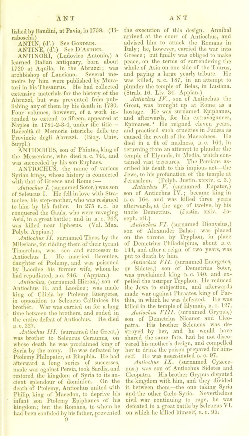 lislied by Bandini, at Pavia, in 1758. (Ti- rabosclu.) ANTIN, (d’.) See Gondbin. ANTINE, (d\) See D’Antine. ANTINORI, (Ludovico Antonio,) a learned Italian antiquary, born about 1720 at Aquila, in the Abruzzi; was archbishop of Lanciano. Several me- moirs by him were published by Mura- tori in his Thesaurus. He had collected extensive materials for the history of the Abruzzi, but was prevented from pub- lishing any of them by his death in 1780. Four volumes, however, of a work in- tended to extend to fifteen, appeared at Naples in 1781-2-3-4, under the title— Raccolta di Memorie istoriche delle tre Provincie degli Abruzzi. (Biog. Univ. Suppl.) ANTIOCHUS, son of Phintas, king of the Messenians, who died b. c. 744, and was succeeded by his son Euphaes. ANTIOCHUS, the name of various Syrian kings, whose history is connected with that of Greece and Rome :—• Antiochus I. (surnamed Soter,) was son of Seleucus I. He fell in love with Stra- tonice, his step-mother, who was resigned to him by hiS father. In 275 b.c. he conquered the Gauls, who were ravaging Asia, in a great battle ; and in b. c. 262, was killed near Ephesus. (Val. Max. Polyb. Appian.) Antiochus II. surnamed Theos by the Milesians, for ridding them of their tyrant Timarchus, was son and successor to Antiochus I. He married Berenice, daughter of Ptolemy, and was poisoned by Laodice his former wife, whom he had repudiated, b.c. 246. (Appian.) Antiochus, (surnamed Hierax,) son of Antiochus II. and Laodice; was made king of Cilicia by Ptolemy Euergetes, in opposition to Seleucus Callinices his brother. War was carried on for a long time between the brothers, and ended in the entire defeat of Antiochus. He died b. c. 227. Antiochus III. (surnamed the Great,) was brother to Seleucus Ceraunus, on whose death he was proclaimed king of Syria by the army. He was defeated by Ptolemy Philopater, at Rhaphia. He had afterward a long series of successes, made war against Persia, took Sardis, and restored the kingdom of Syria to its an- cient splendour of dominion. On the death of Ptolemy, Antiochus united with Philip, king of Macedon, to deprive His infant son Ptolemy Epiphanes of his kingdom; but the Romans, to whom he had been confided by his father, prevented 9 the execution of this design. Annibal arrived at the court of Antiochus, and advised him to attack the Romans in Italy; he, however, carried the war into Greece ; but finally was obliged to make peace, on the terms of surrendering the whole of Asia on one side of the Taurus, and paying a large yearly tribute. He was killed, b.c. 187, in an attempt to plunder the temple of Belas, in Lusiana. (Strab. 16. Liv. 34. Appian.) Antiochus IV., son of Antiochus the Great, was brought up at Rome as a hostage. He was surnamed Epiphanes, and afterwards, for his extravagances, Epimanes. * He reigned eleven years, and practised such cruelties in Judaea as caused the revolt of the Maccabees. He died in a fit of madness, b.c. 164, in returning from an attempt to plunder the temple of Elymais, in Media, which con- tained vast treasures. The Persians as- cribed his death to this impious act—the Jews, to his profanation of the temple at Jerusalem. (Polyb. Justin, xxxiv. c. 3.) Antiochus V. (surnamed Eupator,) son of Antiochus IV.; became king in b. c. 164, and was killed three years afterwards, at the age of twelve, by his uncle Demetrius. (Justin, xxiv. Jo- seph. xii.) Antiochus VI. (surnamed Dionysius,) son of Alexander Balas; was placed on the throne by Tryphon, in place of Demetrius Philadelphus, about b. c. 144, and after a reign of two years, was put to death by him. Antiochus VII. (surnamed Euergetes, or Sidetes,) son of Demetrius Soter, was proclaimed king b. c. 140, and ex- pelled the usurper Tryphon. He reduced the Jews to subjection, and afterwards made war against Phraates, king of Par- thia, in which he was defeated. He was killed in the temple of Elymais, b. c. 127. Antiochus VIII. (surnamed Grypus,) son of Demetrius Nicanor and Cleo- patra. His brother Seleucus was de- stroyed by her, and he would have shared the same fate, had he not disco- vered his mother’s design, and compelled her to drink the poison prepared for him- self. He was assassinated b. c. 97. Antiochus IX. (surnamed Cyzece- nus,) was son of Antiochus Sidetes and Cleopatra. His brother Grypus disputed the kingdom with him, and they divided it between them—the one taking Syria and the other Ccelo-Syria. Nevertheless civil war continuing to rage, he was defeated in a great battle by Seleucus VI. on which he killed himself, b. c. 95.