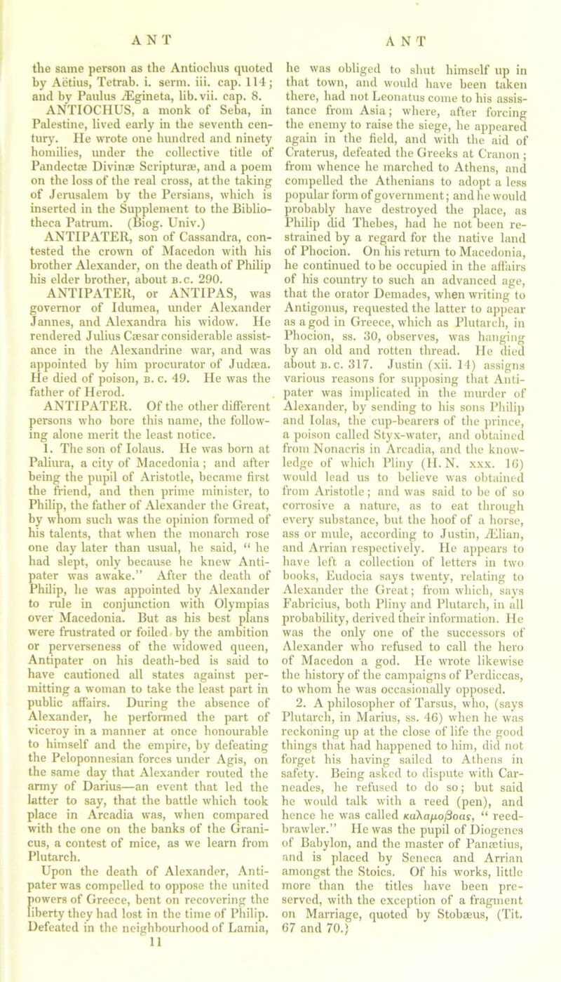 tlie same person as the Antiochus quoted by Aetius, Tetrab. i. serm. iii. cap. 114; and by Paulus TEgineta, lib.vii. cap. 8. ANTIOCHUS, a monk of Seba, in Palestine, lived early in the seventh cen- tury. He wrote one hundred and ninety homilies, under the collective title of Pandectae Divinae Scripturse, and a poem on the loss of the real cross, at the taking of Jerusalem by the Persians, which is inserted in the Supplement to the Biblio- theca Patrum. (Biog. Univ.) ANTIPATER, son of Cassandra, con- tested the crown of Macedon with his brother Alexander, on the death of Philip his elder brother, about b.c. 290. ANTIPATER, or ANTIPAS, was governor of Idumea, under Alexander Jannes, and Alexandra his widow. He rendered Julius Caesar considerable assist- ance in the Alexandrine war, and was appointed by him procurator of Judaea. He died of poison, b. c. 49. He was the father of Herod. ANTIPATER. Of the other different persons who bore this name, the follow- ing alone merit the least notice. 1. The son of Iolaus. He was bora at Paliura, a city of Macedonia ; and after being the pupil of Aristotle, became first the friend, and then prime minister, to Philip, the father of Alexander the Great, by whom such was the opinion formed of his talents, that when the monarch rose one day later than usual, he said, “ he had slept, only because he knew Anti- pater was awake.” After the death of Philip, he was appointed by Alexander to rule in conjunction with Olympias over Macedonia. But as his best plans were frustrated or foiled by the ambition or perverseness of the widowed queen, Antipater on his death-bed is said to have cautioned all states against per- mitting a woman to take the least part in public affairs. During the absence of Alexander, he performed the part of viceroy in a manner at once honourable to himself and the empire, by defeating the Peloponnesian forces under Agis, on the same day that Alexander routed the army of Darius—an event that led the latter to say, that the battle which took place in Arcadia was, when compared with the one on the banks of the Grani- cus, a contest of mice, as we learn from Plutarch. Upon the death of Alexander, Anti- pater was compelled to oppose the united powers of Greece, bent on recovering the liberty they had lost in the time of Philip. Defeated in the neighbourhood of Lamia, 11 he was obliged to shut himself up in that town, and would have been taken there, had not Leonatus come to his assis- tance from Asia; where, after forcing the enemy to raise the siege, he appeared again in the field, and with the aid of Craterus, defeated the Greeks at Cranon ; from whence he marched to Athens, and compelled the Athenians to adopt a less popidar form of government; and he would probably have destroyed the place, as Philip did Thebes, had he not been re- strained by a regard for the native land of Phocion. On his return to Macedonia, he continued to be occupied in the affairs of his country to such an advanced age, that the orator Demades, when writing to Antigonus, requested the latter to appear as a god in Greece, which as Plutarch, in Phocion, ss. 30, observes, was hanging by an old and rotten thread. He died about b.c. 317. Justin (xii. 14) assigns various reasons for supposing that Anti- pater was implicated in the murder of Alexander, by sending to his sons Philip and Iolas, the cup-bearers of the prince, a poison called Styx-water, and obtained from Nonacris in Arcadia, and the know- ledge of which Pliny (H. N. xxx. 10) would lead us to believe was obtained from Aristotle; and was said to be of so corrosive a nature, as to eat through every substance, but the hoof of a horse, ass or mule, according to Justin, TElian, and Arrian respectively. He appears to have left a collection of letters in two books, Eudocia says twenty, relating to Alexander the Great; from which, says Fabricius, both Pliny and Plutarch, in all probability, derived their information. He was the only one of the successors of Alexander who refused to call the hero of Macedon a god. He wrote likewise the history of the campaigns of Perdiccas, to whom he was occasionally opposed. 2. A philosopher of Tarsus, who, (says Plutarch, in Marius, ss. 46) when he was reckoning up at the close of life the good things that had happened to him, did not forget his having sailed to Athens in safety. Being asked to dispute with Car- neades, he refused to do so; but said he woidd talk with a reed (pen), and hence he was called «aXa/io/3oay, “ reed- brawler.” He was the pupil of Diogenes of Babylon, and the master of Paivctius, and is placed by Seneca and Arrian amongst the Stoics. Of his works, little more than the titles have been pre- served, with the exception of a fragment on Marriage, quoted by Stobseus, (Tit. 67 and 70.)