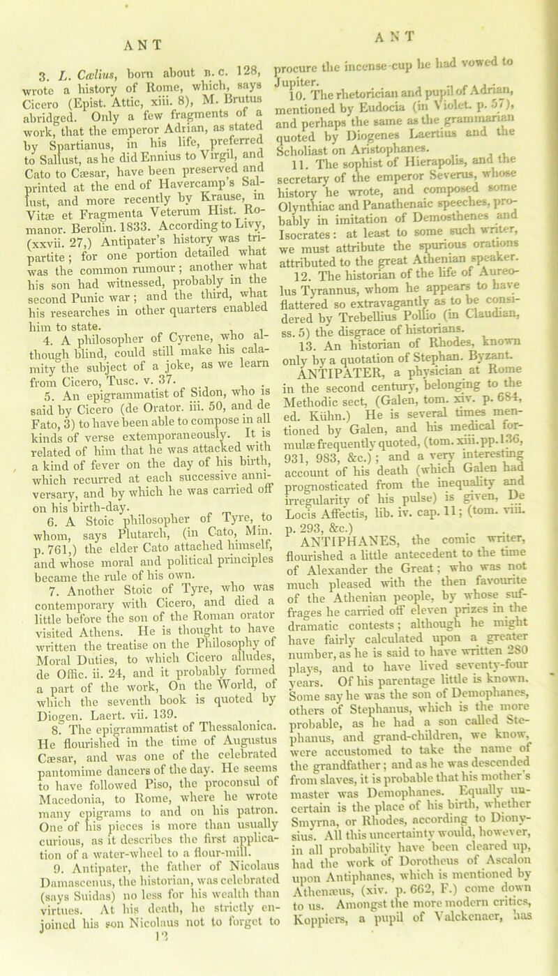 A 3. L. Cailius, born about n. c. 128, wrote a history of Rome, which, says Cicero (Epist. Attic, xiii. 8), M. Brutus abridged. Only a few fragments of a work, that the emperor Adrian, as stated by Spartianus, in his life, preferrc to Sallust, as he did Ennius to Virgil, and Cato to Cffisar, have been preserved and printed at the end of Havercamp s Sal- lust, and more recently by Krause, in Vi tie et Fragmenta Veterum Hist. Ro- manor. Berolin. 1833. According to Livy, (xxvii. 27,) Antipater’s history was tri- partite ; for one portion detailed what was the common rumour ; another what his son had witnessed, probably in the second Punic war ; and the third, what his researches in other quarters enabled him to state. 4. A philosopher of Cyrene, who al- though blind, could still make Ins cala- mity the subject of a joke, as we learn from Cicero, Tusc. v. 37. . 5. An epigrammatist of Sidon, who is said by Cicero (de Orator, iii. 50, and de Fato, 3) to have been able to compose m all kinds of verse extemporaneously. It is related of him that he was attacked with a kind of fever on the day of Ins birth, which recurred at each successive anni- versary, and by which he was carried off on his birth-day. 6. A Stoic philosopher of lyre, to whom, says Plutarch, (in Cato, Min. p. 761,) the elder Cato attached himselt, and whose moral and political principles became the rule of his own. 7. Another Stoic of Tyre, who was contemporary with Cicero, and died a little before the son of the Roman orator visited Athens. He is thought to have written the treatise on the Philosophy of Moral Duties, to which Cicero alludes, de Offic. ii. 24, and it probably formed a part of the work, On the World, of which the seventh book is quoted by Diogen. Laert. vii. 139. 8. The epigrammatist of Tliessalonica. He flourished in the time of Augustus Ciesar, and was one of the celebrated pantomime dancers of the day. He seems to have followed Piso, the proconsul of Macedonia, to Rome, where he wrote many epigrams to and on his patron. One of his pieces is more than usually curious, as it describes the first applica- tion of a water-wheel to a flour-mill. 9. Antipater, the father of Nicolaus Damasccnus, the historian, was celebrated (says Suidas) no less for his wealth than virtues. At his death, he strictly en- joined his son Nicolaus not to forget to procure the incense cup he had vowed to To^The rhetorician and pupil of Adrian, mentioned by Eudocia (in Violet, p. Si), and perhaps the same as the grammarian quoted by Diogenes Laertius and the Scholiast on Aristophanes. 11. The sophist of Hierapolis, and the secretary of the emperor Severus, whose history he wrote, and composed some Olynthiac and Panathenaic speeches, pro- bably in imitation of Demosthenes and Isocrates: at least to some such writer, we must attribute the spurious orations attributed to the great Athenian speaker. 12. The historian of the life of Aureo- lus Tyrannus, whom he appears to have flattered so extravagantly as to be consi- dered by Trebellius Pollio (m Claudian, ss. 5) the disgrace of historians. 13. An historian of Rhodes, known only hy a quotation of Stephan. Byzant. ANTIPATER, a physician at Rome in the second century, belonging to the Methodic sect, (Galen, tom. xiv. p. 684, ed. Kuhn.) He is several times men- tioned by Galen, and his medical for- mulae frequently quoted, (tom. xiii.pp.l- 6, 931, 983, &c.); and a very interesting account of his death (which Galen had prognosticated from the inequality and irregularity of his pulse) is given, De Locis Affectis, lib. iv. cap. 11; (tom. vm. p. 293, &c.) ANTIPHANES, the comic writer, flourished a little antecedent to the time of Alexander the Great; who was not much pleased with the then favourite of the Athenian people, by whose suf- frages lie carried oil eleven prizes in ihe dramatic contests; although he might have fairly calculated upon a greater number, as he is said to have written 2S0 plays, and to have lived seventy-four years. Of his parentage little is known. Some say he was the son of Demophanes, others of Steplianus, which is the more probable, as he had a son called Ste- plianus, and grand-cliildren, we know, were accustomed to take the name of the grandfather; and as he was descended from slaves, it is probable that his mother s master was Demophanes. Equally un- certain is the place of his birth, whether Smyrna, or Rhodes, according to Diony- sius. All this uncertainty would, however, in all probability have been cleared up, had the work of Dorotlicus of Ascalon upon Antiphanes, which is mentioned by Athenanis, (xiv. p. 662, F.) come down to us. Amongst the more modern critics, Koppiers, a pupil of \ alckenaer, nas