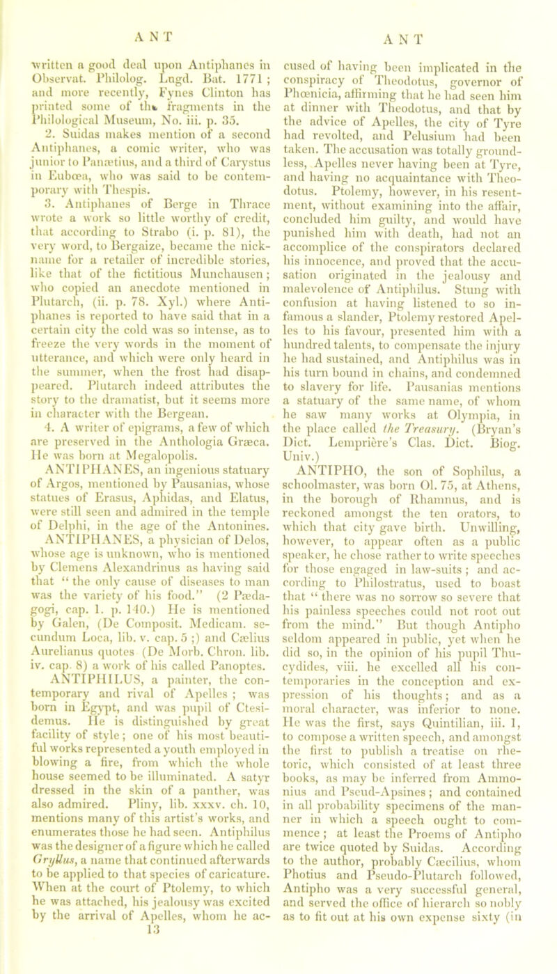 written n good deal upon Antiphanes in Observat. Philolog. Lngd. Bat. 1771 ; and more recently, Fynes Clinton has printed some of th* fragments in the Philological Museum, No. iii. p. 35. 2. Suidas makes mention of a second Antiphanes, a comic writer, who was junior to Panaatius, and a third of Carystus in Euboea, who was said to be contem- porary with Thespis. 3. Antiphanes of Berge in Thrace wrote a work so little worthy of credit, that according to Strabo (i. p. 81), the very word, to Bergaize, became the nick- name for a retailer of incredible stories, like that of the fictitious Munchausen; who copied an anecdote mentioned in Plutarch, (ii. p. 78. Xyl.) where Anti- phanes is reported to have said that in a certain city the cold was so intense, as to freeze the very words in the moment of utterance, and which were only heard in the summer, w'hen the frost had disap- peared. Plutarch indeed attributes the story to the dramatist, but it seems more in character with the Bergean. 4. A writer of epigrams, a few of which are preserved in the Anthologia Graeco. He was born at Megalopolis. ANTI PI I AN ES, an ingenious statuary of Argos, mentioned hy Pausanias, whose statues of Erasus, Aphidas, and Elatus, were still seen and admired in the temple of Delphi, in the age of the Antonines. ANTIPHANES, a physician of Delos, whose age is unknown, who is mentioned hy Clemens Alexandrinus as having said that “ the only cause of diseases to man was the variety of his food.” (2 Paeda- gogi, cap. 1. p. 140.) He is mentioned hy Galen, (De Composit. Medicam. se- cundum Loca, lib. v. cap. 5 ;) and Caffius Aurelianus quotes (De Morb. Chron. lib. iv. cap. 8) a work of his called Panoptes. ANTIPHILUS, a painter, the con- temporary and rival of Apelles ; was horn in Egypt, and was pupil of Ctesi- demus. He is distinguished by great facility of style; one of his most beauti- ful works represented a youth employed in blowing a fire, from which the whole house seemed to be illuminated. A satyr dressed in the skin of a panther, was also admired. Pliny, lib. xxxv. ch. 10, mentions many of this artist’s works, and enumerates those he had seen. Antiphilus was the designer of a figure which he called Gryllus, a name that continued afterwards to be applied to that species of caricature. When at the court of Ptolemy, to which he was attached, his jealousy was excited by the arrival of Apelles, whom he ac- 13 cused of having been implicated in the conspiracy of Theodotus, governor of Phoenicia, affirming that he had seen him at dinner with Theodotus, and that by the advice of Apelles, the city of Tyre had revolted, and Pelusium had been taken. The accusation was totally ground- less, Apelles never having been at Tyre, and having no acquaintance with Theo- dotus. Ptolemy, however, in his resent- ment, without examining into the affair, concluded him guilty, and would have punished him with death, had not an accomplice of the conspirators declared his innocence, and proved that the accu- sation originated in the jealousy and malevolence of Antiphilus. Stung with confusion at having listened to so in- famous a slander, Ptolemy restored Apel- les to his favour, presented him with a hundred talents, to compensate the injury he had sustained, and Antiphilus was in his turn bound in chains, and condemned to slavery for life. Pausanias mentions a statuary of the same name, of whom he saw many works at Olympia, in the place called the Treasury. (Bryan’s Diet. Lempriere’s Clas. Diet. Biosr. Univ.) ANTIPHO, the son of Sophilus, a schoolmaster, was born 01. 75, at Athens, in the borough of Rhamnus, and is reckoned amongst the ten orators, to which that city gave birth. Unwilling, however, to appear often as a public speaker, he chose rather to write speeches for those engaged in law-suits; and ac- cording to Philostratus, used to boast that “ there was no sorrow so severe that his painless speeches could not root out from the mind.” But though Antipho seldom appeared in public, yet when he did so, in the opinion of his pupil Thu- cydides, viii. he excelled all his con- temporaries in the conception and ex- pression of his thoughts; and as a moral character, was inferior to none. He was the first, says Quintilian, iii. 1, to compose a written speech, and amongst the first to publish a treatise on rhe- toric, which consisted of at least three books, as may be inferred from Annno- nius and Pseud-Apsines ; and contained in all probability specimens of the man- ner in which a speech ought to com- mence ; at least the Proems of Antipho are twice quoted by Suidas. According to the author, probably Ciecilius, whom Photius and Pseudo-Plutarch followed, Antipho was a very successful general, and served the office of hierarch so nobly as to fit out at his own expense sixty (in