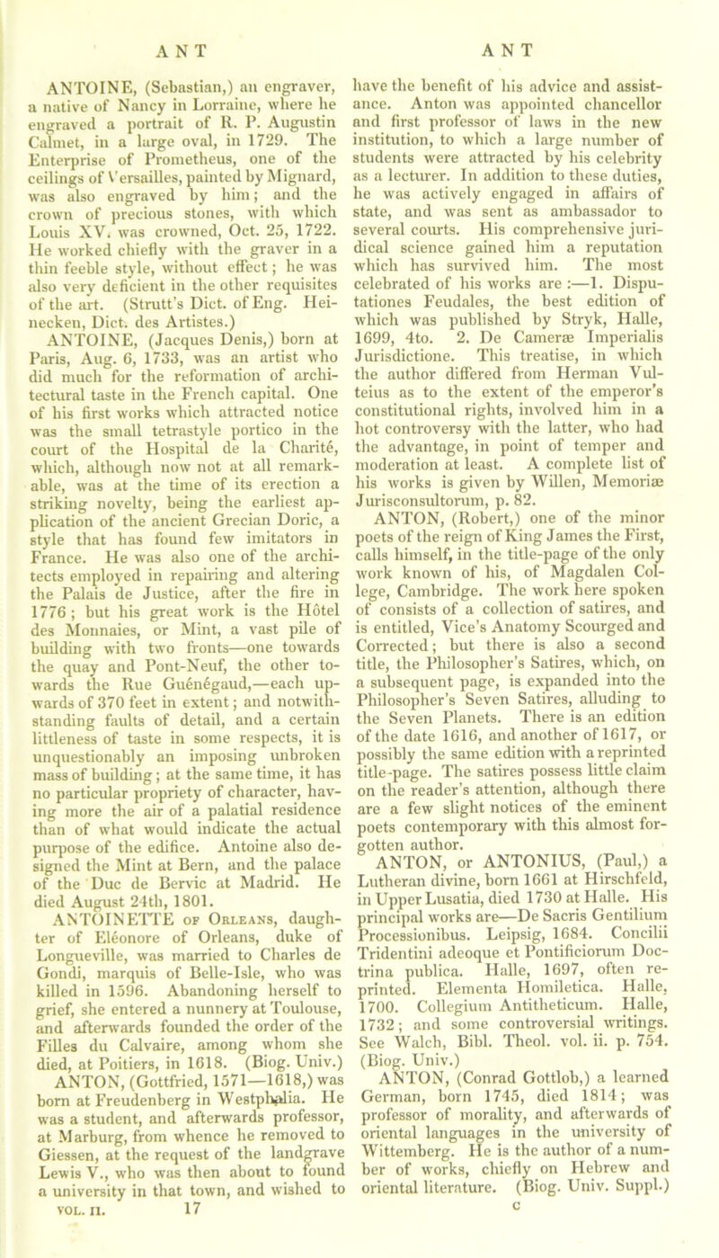 ANTOINE, (Sebastian,) an engraver, a native of Nancy in Lorraine, where he engraved a portrait of R. P. Augustin Calmet, in a large oval, in 1729. The Enterprise of Prometheus, one of the ceilings of Versailles, painted by Mignard, was also engraved by him; and the crown of precious stones, with which Louis XV. was crowned, Oct. 25, 1722. He worked chiefly with the graver in a thin feeble style, without effect; he was also very deficient in the other requisites of the art. (Strutt’s Diet, of Eng. Hei- necken, Diet, des Artistes.) ANTOINE, (Jacques Denis,) born at Paris, Aug. 6, 1733, was an artist who did much for the reformation of archi- tectural taste in the French capital. One of his first works which attracted notice was the small tetrastyle portico in the court of the Hospital de la Charite, which, although now not at all remark- able, was at the time of its erection a striking novelty, being the earliest ap- plication of the ancient Grecian Doric, a style that has found few imitators in France. He was also one of the archi- tects employed in repairing and altering the Palais de Justice, after the fire in 1776; but his great work is the Hotel des Mommies, or Mint, a vast pile of building with two fronts—one towards the quay and Pont-Neuf, the other to- wards the Rue Guen6gaud,—each up- wards of 370 feet in extent; and notwith- standing faults of detail, and a certain littleness of taste in some respects, it is unquestionably an imposing unbroken mass of building; at the same time, it has no particular propriety of character, hav- ing more the air of a palatial residence than of what would indicate the actual purpose of the edifice. Antoine also de- signed the Mint at Bern, and the palace of the Due de Bervic at Madrid. He died August 24th, 1801. ANTOINETTE of Orleans, daugh- ter of Eleonore of Orleans, duke of Longueville, was married to Charles de Gondi, marquis of Belle-Isle, who was killed in 1596. Abandoning herself to grief, she entered a nunnery at Toulouse, and afterwards founded the order of the Filles du Calvaire, among whom she died, at Poitiers, in 1618. (Biog. Univ.) ANTON, (Gottfried, 1571—1618,) was born at Freudenberg in Westplmlia. He was a student, and afterwards professor, at Marburg, from whence he removed to Giessen, at the request of the landgrave Lewis V., who was then about to found a university in that town, and wished to VOL. n. 17 have the benefit of his advice and assist- ance. Anton was appointed chancellor and first professor of laws in the new institution, to which a large number of students were attracted by his celebrity as a lecturer. In addition to these duties, he was actively engaged in affairs of state, and was sent as ambassador to several courts. His comprehensive juri- dical science gained him a reputation which has survived him. The most celebrated of his works are :—1. Dispu- tationes Feudales, the best edition of which was published by Stryk, Halle, 1699, 4to. 2. De Cameras Imperialis Jurisdictione. This treatise, in which the author differed from Herman Vul- teius as to the extent of the emperor’s constitutional rights, involved him in a hot controversy with the latter, who had the advantage, in point of temper and moderation at least. A complete list of his works is given by Willen, Memoriae Jurisconsultorum, p. 82. ANTON, (Robert,) one of the minor poets of the reign of Ring James the First, calls himself, in the title-page of the only work known of his, of Magdalen Col- lege, Cambridge. The work here spoken of consists of a collection of satires, and is entitled, Vice’s Anatomy Scourged and Corrected; but there is also a second title, the Philosopher’s Satires, which, on a subsequent page, is expanded into the Philosopher’s Seven Satires, alluding to the Seven Planets. There is an edition of the date 1616, and another of 1617, or possibly the same edition with a reprinted title -page. The satires possess little claim on the reader’s attention, although there are a few slight notices of the eminent poets contemporary with this almost for- gotten author. ANTON, or ANTONIUS, (Paul,) a Lutheran divine, born 1661 at Hirschfeld, in Upper Lusatia, died 1730 at Halle. His principal works are—De Sacris Gentilium Processionibus. Leipsig, 1684. Concilii Tridentini adeoque et Pontificiorum Doc- trina publica. Halle, 1697, often re- printed. Elementa Homiletica. Halle. 1700. Collegium Antitheticum. Halle, 1732; and some controversial writings. See Walch, Bibl. Theol. vol. ii. p. 754. (Biog. Univ.) ANTON, (Conrad Gottlob,) a learned German, born 1745, died 1814; was professor of morality, and afterwards of oriental languages in the university of Wittemberg. He is the author of a num- ber of works, chiefly on Hebrew and oriental literature. (Biog. Univ. Suppl.)
