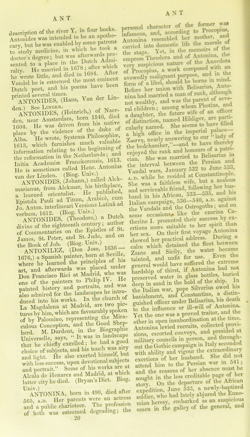 description of the river Y, in four books. Antoindes was intended to be an apothe- cary, but be was enabled by some patrons to study medicine, in which be took a doctor’s degree; but was afterwards pre sented to ! place in J  rally. He married m 167 8 , after wine be wrote little, and died in 1684. Alter Vondel he is esteemed the most eminen Dutch poet, and bis poems have been F ANT0TlDEr(Hans, Van der Lin- d°ANTONIlilTs,N(Heinrich,) of Naer- den, near Amsterdam, born l^G d e 1604. He was driven from bis native nlace bv the violence of the duke of Alba. He wrote, Systema Philosophise, 1613, which furnishes much valuable information relating to the beginning the reformation in the Netherlands; and Initia Academia Franekerensis, 1613. He is sometimes called Henr. Antonins van der Linden. (Biog. Umv. ANTONIDES, (Johann,) called Alck marianus, from Alckmar, his birthplace, a learned orientalist. He published, Epistola Pauli ad Titum, Arabice cu Jo Anton, interlinean Versione Latma ad verbum, 1612. (Biog. Umv.) ANTONIDES, (Theodore,) a Dutch divine of the eighteenth century; author of Commentaries on the Epistles of . James, St. Peter, and St. Jude, and on the Book of Job. (Biog. Umv.) ANTONILEZ, (Don Jose, 1636 — 1676,) a Spanish painter, born at Seville, where lie learned the principles of his art, and afterwards was placed under Don Francisco Rici at Madrid, who was one of the painters to Philip IV. H painted history and portraits, and was also admired for the landscapes he intro- duced into his works. In the church La Magdalena at Madrid, are two pic- tures by him, which are favourably spoken of by Palomino, representing the Mira- culous Conception, and the Good Shep- herd M. Durdent, in the Biograplue Universelle, says, “ It was in bmdscape that he chiefly excelled ; he had a good choice of subjects, and his touch was airy and light. He also exerted himself, but with less success, upon devotional subjects and portrait.” Some of liis works are at Alcala de Henarez and Madrid, at wliicli latter city he died. (Bryan’s Diet. Biog. ANTONINA, born in 49!), died after 565, a.d. Her parents were an actress and a public charioteer. The profession of both was esteemed degrading; the 20 personal character of the fonner M Infamous, and, according to Procopius, Antonina resembled her mother, and carried into domestic life the moral* of the stage. Yet, in the memoirs of the empress Theodora and of Antonma, ^tlie !K5Ta recomposed With « Before her union with Belisarius, An ninffhad married a man of not wealthy, and was t e I)a^' ^ ral children ; among whom Pbobus ^ „ daughter the future wife of an ofiicer ‘f named Hildiger, »«Uj-JJ cularly named. She seems to have fifled a high office in the imperial P/d^e— Wn nearly answering to our “kdy of the bedchamber,”—and to have ttier^ enjoyed the rank and honours of a patn cian* She was married to Belisarius in the interval between the Persian and Vandal wars, January 532 to June ^*3, a d. while he resided at Constantinople. She was a faithless wife, but a zealous and serviceable friend, following her hus- band in his African, 533-53o, and his Italian campaign, 536-540, *.». agamj the Vandals and the Ostrogoths; and on some occasions,> like the czarma therine I. promoted their success by ex- ertions more suitable to her spirit than her sex. On their first voyage Antonina showed her practical address. During a calm which detained the fleet between Zante and Sicily, the water became tainted, and unfit for use. Even the general would have suffered the extreme hardship of thirst, if Antonina had not preserved water in glass bottles, buried deep in sand in the hold of the ship. In the Italian war, pope Sdverius owed his banishment, and Constantine, a distin- guished officer under Belisarius, his death to the influence or ill-will of Antomna. Yet the one was a proved traitor, and the other in open insubordination at the time. Antonina levied recruits, collected provi- sions, escorted convoys, and presided at military councils in person, and through- out the Gothic campaign in Italy seconded with ability and vigour the extraordinary exertions of her husband. She did not attend him to the Persian war in 541 , and the reasons of her absence must be sought in the less creditable page of her story. On the departure of the African expedition, June 533, a newly-baptized soldier, who had lately abjured the Luno- uiian heresy, embarked as an auspicious omen in the galley of the general, and