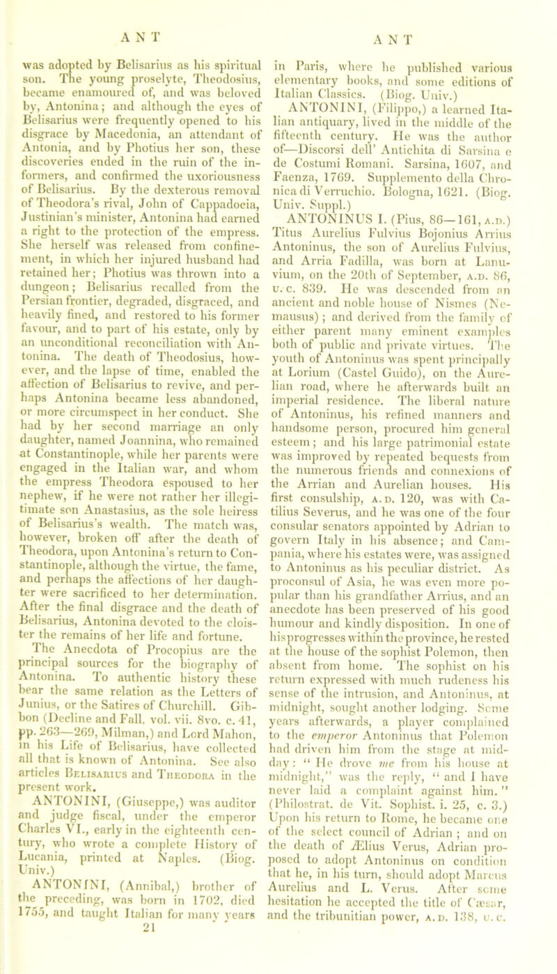 was adopted by Belisarins as his spiritual son. The young proselyte, Theodosius, became enamoured of, and was beloved by, Antonina; and although the eyes of Belisarius were frequently opened to his disgrace by Macedonia, an attendant of Antonia, and by Photius her son, these discoveries ended in the ruin of the in- formers, and confirmed the uxoriousness of Belisarius. By the dexterous removal of Theodora’s rival, John of Cappadocia, Justinian’s minister, Antonina had earned a right to the protection of the empress. She herself was released from confine- ment, in which her injured husband had retained her; Photius was thrown into a dungeon; Belisarius recalled from the Persian frontier, degraded, disgraced, and heavily fined, and restored to his former favour, and to part of his estate, only by an unconditional reconciliation with An- tonina. The death of Theodosius, how- ever, and the lapse of time, enabled the affection of Belisarius to revive, and per- haps Antonina became less abandoned, or more circumspect in her conduct. She had by her second marriage an only daughter, named Joannina, who remained at Constantinople, while her parents were engaged in the Italian war, and whom the empress Theodora espoused to her nephew, if he were not rather her illegi- timate son Anastasius, as the sole heiress of Belisarius’s wealth. The match was, however, broken off after the death of Theodora, upon Antonina’s return to Con- stantinople, although the virtue, the fame, and perhaps the affections of her daugh- ter were sacrificed to her determination. After the final disgrace and the death of Belisarius, Antonina devoted to the clois- ter the remains of her life and fortune. The Anecdota of Procopius are the principal sources for the biography of Antonina. To authentic history these bear the same relation as the Letters of Junius, or the Satires of Churchill. Gib- bon (Decline and Fall. vol. vii. 8vo. c. 41, PP- 263—-269, Milman,) and Lord Mahon, in his Life of Belisarius, have collected all that is known of Antonina. See also articles Belisarius and Theodora in the present work. ANTONINI, (Giuseppe,) was auditor and judge fiscal, under the emperor Charles VI., early in the eighteenth cen- tury, who wrote a complete History of Lucania, printed at Naples. (Biog. Univ.) ANTONINI, (Annibal,) brother of the preceding, was born in 1702, died 1755, and taught Italian for many years 21 in Paris, where he published various elementary books, and some editions of Italian Classics. (Biog. Univ.) ANTONINI, (Filippo,) a learned Ita- lian antiquary, lived in the middle of the fifteenth century. He was the author of—Discorsi dell’ Antichita di Sarsina e de Costumi Romani. Sarsina, 1607, and Faenza, 1769. Supplemento della Chro- nica di Verruchio. Bologna, 1621. (Biog. Univ. Suppl.) ANTONINUS I. (Pius, 86-161, a.d.) Titus Aurelius Fulvius Bojonius Arrius Antoninus, the son of Aurelius Fulvius, and Arria Fadilla, was born at Lonu- vium, on the 20th of September, a.d. 86, u. c. 839. He was descended from an ancient and noble house of Nismes (Ne- mausus); and derived from the family of either parent many eminent examples both of public and private virtues. The youth of Antoninus was spent principally at Lorium (Castel Guido), on the Aure- lian road, where he afterwards built an imperial residence. The liberal nature of Antoninus, his refined manners and handsome person, procured him general esteem ; and his large patrimonial estate was improved by repeated bequests from the numerous friends and connexions of the Arrian and Aurelian houses. His first consulship, a.d. 120, was with Ca- tilius Severus, and he was one of the four consular senators appointed by Adrian to govern Italy in his absence; and Cam- pania, where his estates were, was assigned to Antoninus as his peculiar district. As proconsul of Asia, he was even more po- pular than his grandfather Arrius, and an anecdote has been preserved of his good humour and kindly disposition. In one of hisprogresses within the province, he rested at the house of the sophist Polemon, then absent from home. The sophist on his return expressed with much rudeness his sense of the intrusion, and Antoninus, at midnight, sought another lodging. Seme years afterwards, a player complained to the emperor Antoninus that Polemon had driven him from the stage at mid- day : “ He drove me from his house at midnight,” was the reply, “ and I have never laid a complaint against him. (Philostrat. de Vit. Sophist, i. 25, c. 3.) Upon his return to Rome, he became one of the select council of Adrian ; and on the death of jElius Verus, Adrian pro- posed to adopt Antoninus on condition that he, in his turn, should adopt Marcus Aurelius and L. Verus. After some hesitation he accepted the title of Cassar, and the tribunitian power, a.d. 138, u.c.
